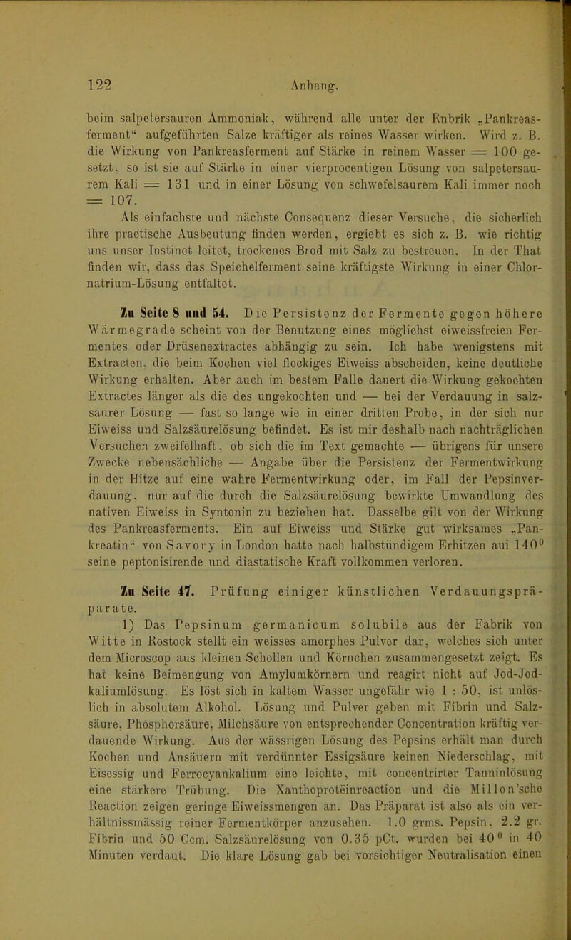 beim Salpetersäuren Ammoniak, während alle unter der Rnbrik „Pankre.as- ferment'' aufgeführten Salze kräftiger als reines Wasser wirken. Wird -i.. B. die Wirkung von Pankreasforment auf Stärke in reinem Wasser =100 ge- setzt, so ist sie auf Stärke in einer vierprocentigen Lösung von salpetersau- rem Kali = 131 und in einer Lösung von schwefelsaurem Kali immer noch = 107. Als einfachste und nächste Consequenz dieser Versuche, die sicherlich ihre practische Ausbeutung finden werden, ergiebt es sich z. B. wie richtig uns unser Instinct leitet, trockenes Brod mit Salz zu bestreuen. In der That finden wir, dass das Speichelferment seine kräftigste Wirkung in einer Chlor- natrium-Lösung entfaltet. '/iU Seite 8 und 54. D ie Persistenz der Fermente gegen höhere Wärmegrade scheint von der Benutzung eines möglichst eiweissfreien Fer- mentes oder Driisenextractes abhängig zu sein. Ich habe wenigstens mit Extraclen, die beim Kochen viel flockiges Eiweiss abscheiden, keine deutliche Wirkung erhalten. Aber auch im bestem Falle dauert die Wirkung gekochten Extractes länger als die des ungekochten und — bei der Verdauung in salz- saurer Lösung — fast so lange wie in einer dritten Probe, in der sich nur Eiweiss und Salzsäurelösung befindet. Es ist mir deshalb nach nachträglichen Versuchen zweifelhaft, ob sich die im Text gemachte — übrigens für unsere Zwecke nebensächliche — Angabe über die Persistenz der Fermentwirkung in der Hitze auf eine wahre Fermentwirkung oder, im Fall der Pepsinver- dauung, nur auf die durch die Salzsäurelösung bewirkte Umwandlung des nativen Eiweiss in Syntonin zu beziehen hat. Dasselbe gilt von der Wirkung des Pankreasferments. Ein auf Eiweiss und Stärke gut wirksames >Pan- kreatin von Savory in London hatte nach halbstündigem Erhitzen aui 140° seine peptonisirende und diastatische Kraft vollkommen verloren. Zu Seite 47. Prüfung einiger künstlichen Verdauungspr<ä- parate. 1) Das Pepsinum germanicum solubile aus der Fabrik von Witte in Rostock stellt ein weisses amorplies Pulvor dar, welches sich unter dem Microscop aus kleinen Schollen und Körnchen zusammengesetzt zeigt. Es hat keine Beimengung von Amylumkörnern und reagirt nicht auf Jod-Jod- kaliumlösung. Es löst sich in kaltem Wasser ungefähr wie 1 : 50, ist unlös- lich in absolutem Alkohol. Tjösung und Pulver geben mit Fibrin und Salz- säure, Phosphorsäure, Milchsäure von entsprechender Concentration kräftig ver- dauende Wirkung. Aus der wässrigen Lösung des Pepsins erhält man durch Kochen und Ansäuern mit verdünnter Essigsäure keinen Niederschlag, mit Eisessig und Ferrocyankalium eine leichte, mit concentrirter Tanninlösung eine stärkere Trübung. Die Xanthoproteinreaction und die Millen'sehe Reaction zeigen geringe Eiweissmengon an. Das Präparat ist also als ein ver- hältnissmässig reiner Fermontkörper anzusehen. 1.0 grms. Pepsin. 2.2 gr. Fibrin und 50 Gem. Salzsäurelösung von 0.35 pCt. wurden bei 40 in 40 Minuten verdaut. Die klare Lösung gab bei vorsichtiger Neutralisation einen