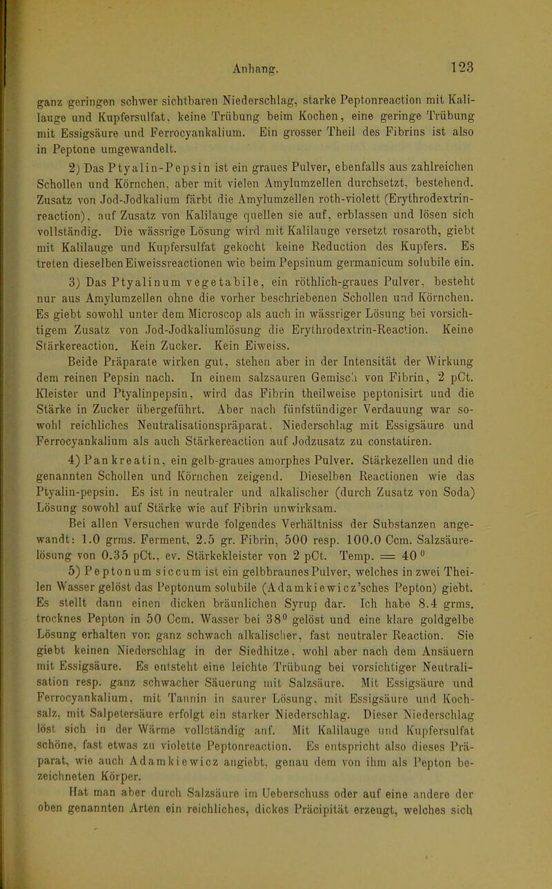 ganz geringen schwer sichtbaren Niederschlag, starke Peptonreaction mit Kali- lauge und Kupfersulfat, keine Trübung beim Kochen, eine geringe Trübung mit Essigsäure und Ferrocyfinkalium. Ein grosser Theil des Fibrins ist also in Peptone umgewandelt. 2} Das Ptyalin-Pepsin ist ein graues Pulver, ebenfalls aus zahlreichen Schollen und Körnchen, aber mit vielen Amylumzellen durchsetzt, bestehend. Zusatz von Jod-Jodkaliam färbt die Amj^lumzellen roth-violett (Erythrodextrin- reaction). auf Zusatz von Kalilauge quellen sie auf, erblassen und lösen sich vollständig. Die wässrige Lösung wird mit Kalilauge versetzt rosaroth, giebt mit Kalilauge und Kupfersulfat gekocht keine Reduction des Kupfers. Es treten dieselbenEiweissreactionen wie beim Pepsinum germanicum solubile ein. 3) Das Ptyalinum vegetabile, ein röthlich-graues Pulver, besteht nur aus Amylumzellen ohne die vorher beschriebenen Schollen und Körnchen. Es giebt sowohl unter dem Microscop als auch in wässriger Lösung bei vorsich- tigem Zusatz von Jod-Jodkaliumlösung die Erythrodextrin-Reaction. Keine Stärkereaction. Kein Zucker. Kein Eiweiss. Beide Präparate wirken gut, stehen aber in der Intensität der Wirkung dem reinen Pepsin nach. In einem salzsauren Gemisc'.i von Fibrin, 2 pCt. lüeister und Ptyalinpepsin, wird das Fibrin theilweise peptonisirt und die Stärke in Zucker übergeführt. Aber nach fünfstündiger Verdauung war so- wohl reichliches Neutralisationspräparat. Niederschlag mit Essigsäure und Ferrocyankalium als auch Stärkereaction auf Jodzusatz zu constatiren. 4) Pankreatin, ein gelb-graues amorphes Pulver. Stärkezellen und die genannten Schollen und Körnchen zeigend. Dieselben Reactionen wie das Ptyalin-pepsin. Es ist in neutraler und alkalischer (durch Zusatz von Soda) Lösung sowohl auf Stärke wie auf Fibrin unwirksam. Bei allen Versuchen wurde folgendes Verhältniss der Substanzen ange- wandt: 1.0 grms. Ferment, 2.5 gr. Fibrin, 500 resp. 100.0 0cm. Salzsäure- lösung von 0.35 pCt., ev. Stärkekleister von 2 pCt. Temp. = 40° 5) Pepton um siccum ist ein gelbbraunes Pulver, welches in zwei Thei- len Wasser gelöst das Peptonum solubile (Adanikiewicz'sches Pepton) giebt. Es stellt dann einen dicken bräunlichen Syrup dar. Ich habe 8.4 grms, trocknes Pepton in 50 Gem. Wasser bei 38 gelöst und eine klare goldgelbe Lösung erhalten von ganz schwach alkalischer, fast neutraler Reaction. Sie giebt keinen Niederschlag in der Siedhitze, wohl aber nach dem Ansäuern mit Essigsäure. Es entsteht eine leichte Trübung bei vorsichtiger Neutrali- sation resp. ganz schwacher Säuerung mit Salzsäure. Mit Essigsäure und Ferrocyankalium, mit Tannin in saurer Lösung, mit Essigsäure und Koch- salz, mit Salpetersäure erfolgt ein starker Niederschlag. Dieser Niederschlag löst sich in der Wärme vollständig anf. Mit Kalilauge und Kupfersulfat schöne, fast etwas zu violette Peptonreaction. Es entspricht also dieses Prä- parat, wie auch Adamkiewicz angiebt, genau dem von ihm als Pepton bo- zeiclineten Körper. ffat man aber durcli Salzsäure im Ueberschuss oder auf eine andere der oben genannten Arten ein reichliches, dickes Präcipität erzeugt, welches sich