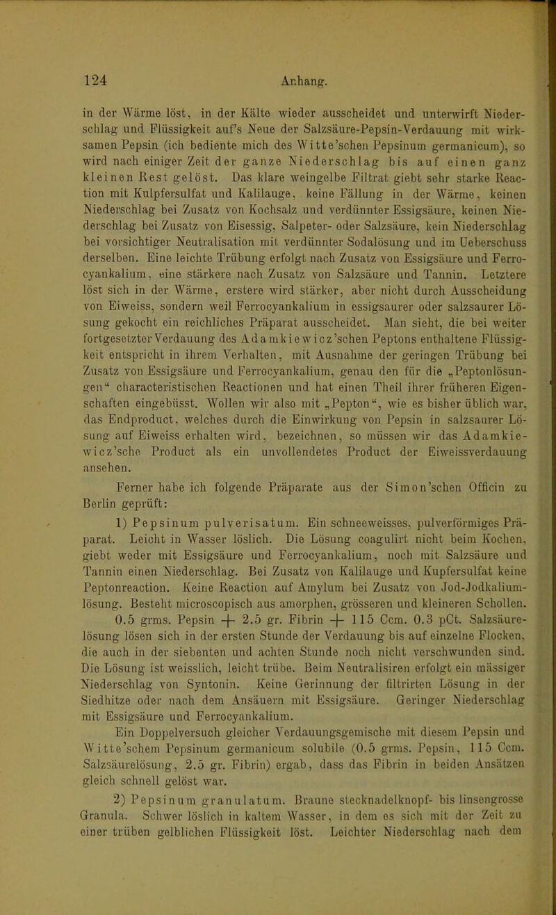 in der Wärme löst, in der Kälte wieder ausscheidet und unterwirft Nieder- schlag und Flüssigkeit auf's Neue der Salzsäure-Pepsin-Verdauung mit wirk- samen Pepsin (ich bediente mich des Witte'schen Pepsinum germanicum), so wird nach einiger Zeit der ganze Niederschlag bis auf einen ganz kleinen Rest gelöst. Das klare weingelbe Filtrat giebt sehr starke Reac- tion mit Kulpfersulfat und Kalilauge, keine Fällung in der Wärme, keinen Niederschlag bei Zusatz von Kochsalz und verdünnter Essigsäure, keinen Nie- derschlag bei Zusatz von Eisessig, Salpeter- oder Salzsäure, kein Niederschlag bei vorsichtiger Neutralisation mit verdünnter Sodalösung und im üeberschuss derselben. Eine leichte Trübung erfolgt nach Zusatz von Essigsäure und Ferro- cyankalium. eine stärkere nach Zusatz von Salzsäure und Tannin. Letztere löst sich in der Wärme, erstere wird stärker, aber nicht durch Ausscheidung von Eiweiss, sondern weil Ferrocyankalium in essigsaurer oder salzsaurer Lö- sung gekocht ein reichliches Präparat ausscheidet. Man sieht, die bei weiter fortgesetzter Verdauung des Adanikie wicz'schen Peptons enthaltene Flüssig- keit entspricht in ihrem VeHialten, mit Ausnahme der geringen Trübung bei Zusatz von Essigsäure und Ferrocyankalium, genau den für die „Peptonlösun- gen characteristischen Reactionen und hat einen Theil ihrer früheren Eigen- schaften eingebüsst. Wollen wir also mit „Pepton, wie es bisher üblich war, das Endproduct, welches durcli die Einwirkung von Pepsin in salzsaurer Lö- sung auf Eiweiss erhalten wird, bezeichnen, so müssen wir das Adamkie- wicz'sche Product als ein unvollendetes Product der Eiweissverdauung ansehen. Ferner habe ich folgende Präparate aus der Simon'schen Officin zu Berlin geprüft: 1) Pepsinum pulverisatum. Ein schneeweisses. pulvertormiges Prä- parat. Leicht in Wasser löslich. Die Lösung coagulirt nicht beim Kochen, giebt weder mit Essigsäure und Ferrocyankalium, noch mit Salzsäure und Tannin einen Niederschlag. Bei Zusatz von Kalilauge und Kupfersulfat keine Peptonreaction. Keine Reaction auf Aniylum bei Zusatz von Jod-Jodkalium- lösung. Besteht niicroscopisch aus amorphen, grösseren und kleineren Schollen. 0.5 grms. Pepsin -f- 2.5 gr. Fibrin -j- 115 Com. 0.3 pCt. Salzsäure- lösung lösen sich in der ersten Stunde der Verdauung bis auf einzelne Flocken, die auch in der siebenten und achten Stunde noch nicht verschwunden sind. Die Lösung ist weisslich, leicht trübe. Beim Neutralisiren erfolgt ein raiissiger Niederschlag von Syntonin. Keine Gerinnung der filtrirten Lösung in der Siedhitze oder nach dem Ansäuern mit Essigsäure. Geringer Niederschlag mit Essigsäure und Ferrocyankalium. Ein Doppelversuch gleicher Verdauungsgemische mit diesem Pepsin und Witte'schem Pepsinum germanicum solubile (0.5 grms. Pepsin, 115 Gem. Salzsäurelösung, 2.5 gr. Fibrin) ergab, dass das Fibrin in beiden Ansätzen gleich schnell gelöst war. 2) Pepsinum granulatum. Braune stecknadelknopf- bis linsengrosse Granula. Schwer löslich in kaltem Wasser, in dem es sich mit der Zeit zu einer trüben gelblichen Flüssigkeit löst. Leichter Niederschlag nach dem