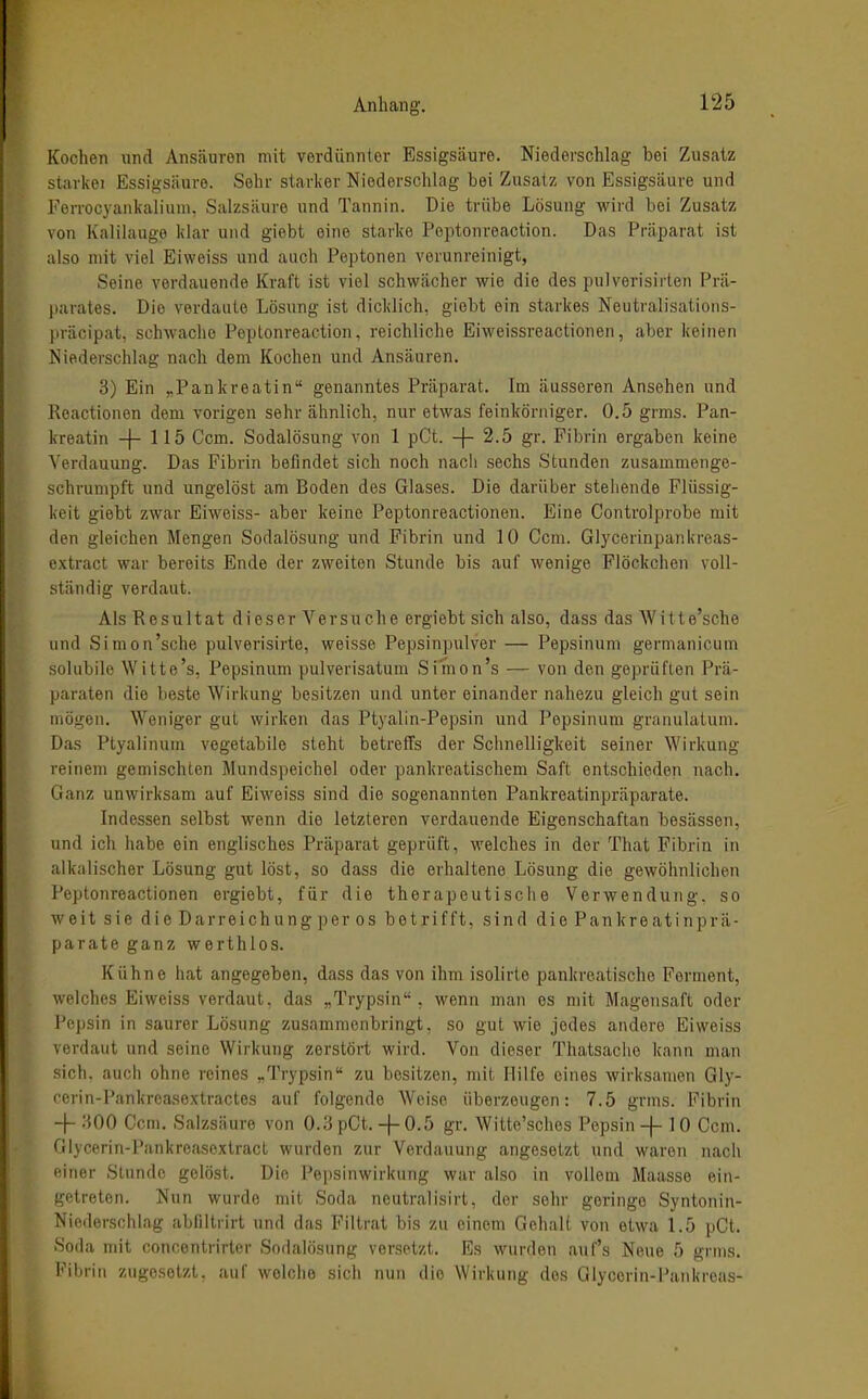 Kochen und Ansäuren mit verdünnter Essigsäure. Niederschlag bei Zusatz starkoi Essigsäure. Sein- starlier Niederschlag bei Zusatz von Essigsäure und Ferrocyaiiiialiiim, Salzsäure und Tannin. Die trübe Lösung wird bei Zusatz von Kalilauge klar und giebt eine starke Peptonreaction. Das Präparat ist also mit viel Eiweiss und auch Peptonen verunreinigt, Seine verdauende Kraft ist viel schwächer wie die des pulverisirten Prä- parates. Die verdaute Lösung ist dicklich, giebt ein starkes Neutralisations- präcipat, schwache Peptonreaction, reichliche Eiweissreactionen, aber keinen Niederschlag nach dem Kochen und Ansäuren. 3) Ein „Pankreatin genanntes Präparat. Im äusseren Ansehen und Reactionen dem vorigen sehr ähnlich, nur etwas feinkörniger. 0.5 grms. Pan- kreatin -f- 115 Ccm. Sodalösung von 1 pCt. -f- 2.5 gr. Fibrin ergaben keine Verdauung. Das Fibrin befindet sich noch nach sechs Stunden zusammenge- schrumpft und ungelöst am Boden des Glases. Die darüber stellende Flüssig- keit giebt zwar Eiweiss- aber keine Peptonreactionen. Eine Controlprobe mit den gleichen Mengen Sodalösung und Fibrin und 10 Ccm. Glycerinpankreas- extract war bereits Ende der zweiten Stunde bis auf wenige Flöckchen voll- ständig verdaut. Als Resultat dieser Versuche ergiebt sich also, dass das Wilte'sche und Simon'sche pulverisirte, weisse Pepsinpulver — Pepsinum germanicum solubile Witte's, Pepsinum pulverisatum Simon's — von den geprüften Prä- paraten die beste Wirkung besitzen und unter einander nahezu gleich gut sein mögen. Weniger gut wirken das Ptyalin-Pepsin und Pepsinum granulalum. Das Ptyalinum vegetabile steht betreffs der Schnelligkeit seiner Wirkung reinem gemischten Mundspeichel oder pankreatischem Saft entschieden nach. Ganz unwirksam auf Eiweiss sind die sogenannten Pankreatinpräparate. Indessen selbst wenn die letzteren verdauende Eigenschaftan besässen, und ich habe ein englisches Präparat geprüft, welches in der That Fibrin in alkalischer Lösung gut löst, so dass die erhaltene Lösung die gewöhnlichen Peptonreactionen ergiebt, für die therapeutisclie Verwendung, so weit sie dieDarreichungperos betrifft, sind die Pankreatinprä- parate ganz werthlos. Kühne hat angegeben, dass das von ihm isolirto pankreatische Ferment, welches Eiweiss verdaut, das „Trypsin , wenn man es mit Magensaft oder Pepsin in saurer Lösung zusammenbringt, so gut wie jedes andere Eiweiss verdaut und seine Wirkung zerstört wird. Von dieser Thatsache kann man sich, auch ohne reines ,.1'rypsin zu besitzen, mit Hilfe eines wirksamen Gly- cerin-Pankreasoxtractes auf folgende Weise überzeugen: 7.5 grms. Fibrin -|-:^00 Ccm. Salzsäure von 0.3 pCt.-|-0.5 gr. Witte'sches Pepsin-f- 10 Ccm. Glycerin-Pankreasextract wurden zur Verdauung angesetzt und waren nach einer Stunde gelöst. Die Pepsinwirkung war also in vollem Maasse ein- getreten. Nun wurde mit Soda neutralisirt, der sehr geringe Syntonin- Niederschlag abfiltrirt und das Filtrat bis zu einem Gehalt von etwa 1.5 pCt. Soda mit concentrirler Sodalösung versetzt. Es wurden auf's Neue 5 grms. Fibrin zugesetzt, auf welche sich nun die Wirkung dos Glyccrin-Pankreas-