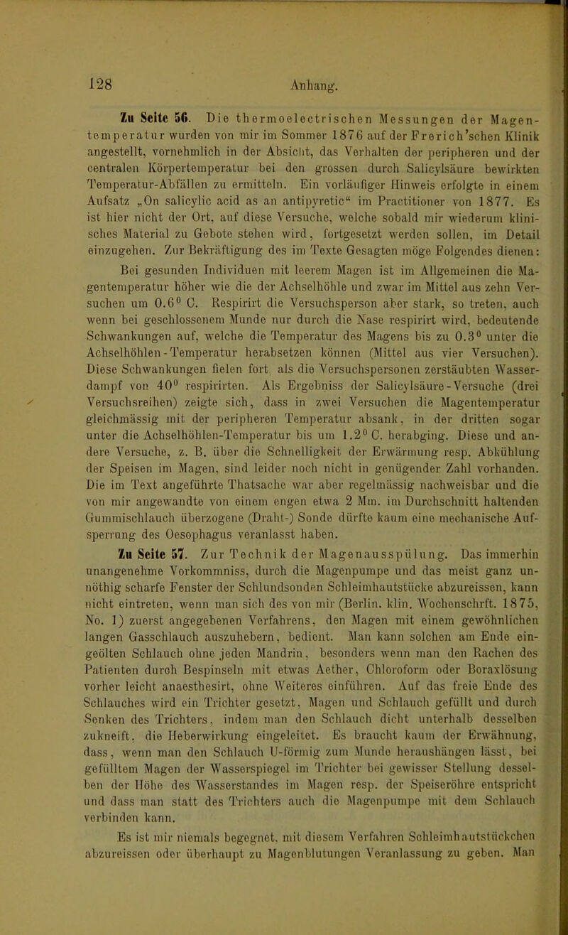 Zu Seite 56. Die tliermoelectrischen Messungen der Magen- temperatur wurden von mir im Sommer 1876 auf der Frerich'sehen Klinik angestellt, vornehmlich in der Absiclit, das Verhalten der peripheren und der centralen Körpertemperatur bei den grossen durch Salicylsäure bewirkten Temperatur-Abfällen zu ermitteln. Ein vorläufiger Hinweis erfolgte in einem Aufsatz „On salicylic acid as an antipyretic im Practitioner von 1877. Es ist hier nicht der Ort, auf diese Versuche, welche sobald mir wiederum klini- sches Material zu Gebote stehen wird, fortgesetzt werden sollen, im Detail einzugehen. Zur Bekräftigung des im Texte Gesagten möge Folgendes dienen: Bei gesunden Individuen mit leerem Magen ist im Allgemeinen die Ma- gentemperatur höher wie die der Achselhöhle und zwar im Mittel aus zehn Ver- suchen um 0.6 G. liespirirt die Versuchsperson aber stark, so treten, auch wenn bei geschlossenem Munde nur durch die Nase respirirt wird, bedeutende Schwankungen auf, welche die Temperatur des Magens bis zu 0.3 unter die Achselhöhlen - Temperatur herabsetzen können (Mittel aus vier Versuchen). Diese Schwankungen fielen fort als die Versuchspersonen zerstäubten Wasser- dampf von 40 respirirten. Als Ergebniss der Salicylsäure-Versuche (drei Versuchsreihen) zeigte sich, dass in zwei Versuchen die Magentemperatur gleichniässig mit der peripheren Temperatur absank, in der dritten sogar unter die Achselhöhlen-Temperatur bis um 1.2 C. herabging. Diese und an- dere Versuche, z. B. über die Schnelligkeit der Erwärmung resp. Abkühlung der Speisen im Magen, sind leider noch nicht in genügender Zahl vorhanden. Die im Text angeführte Thatsache war aber regelmässig nachweisbar und die von mir angewandte von einem engen etwa 2 Mm. im Durchschnitt haltenden Gummischlauch überzogene (Draht-) Sonde dürfte kaum eine mechanische Auf- sperrung des Oesophagus veranlasst haben. Zu Seite 57. Zur Technik der Magenausspülung. Das immerhin unangenehme Vorkommniss, durch die Magenpumpe und das meist ganz un- nöthig scharfe Fenster der Schlundsonden Schleimhautstücke abzureissen, kann nicht eintreten, wenn man sich des von mir (Berlin, klin. Wochenschrft. 1875, No. 1) zuerst angegebenen Vorfahrens, den Magen mit einem gewöhnlichen langen Gasschlauch auszuhebern, bedient. Man kann solchen am Ende ein- geölten Schlauch ohne jeden Mandrin, besonders wenn man den Rachen des Patienten durch Bespinseln mit etwas Aether, Chloroform oder Boraxlösung vorher leicht anaesthesirt, ohne Weiteres einführen. Auf das freie Ende des Schlauches wird ein Trichter gesetzt, Magen und Schlauch gefüllt und durch Senken des Trichters, indem man den Schlauch dicht unterhalb desselben zukneift, die Heberwirkung eingeleitet. Es braucht kaum der Erwähnung, dass, wenn m.an den Schlauch U-förmig zum Munde heiaushängen lässt, bei gefülltem Magen der Wasserspiegel im Trichter bei gewisser Stellung dessel- ben der Höhe des Wasserstandes im Magen resp. der Speiseröhre entspricht und dass man statt des Trichters auch die Magenpumpe mit dem Schlauch verbinden kann. Es ist mir niemals begegnet, mit diesem Verfahren Schleimhautstückchen abzureissen oder überhaupt zu Magonblutungen Veranlassung zu geben. Man