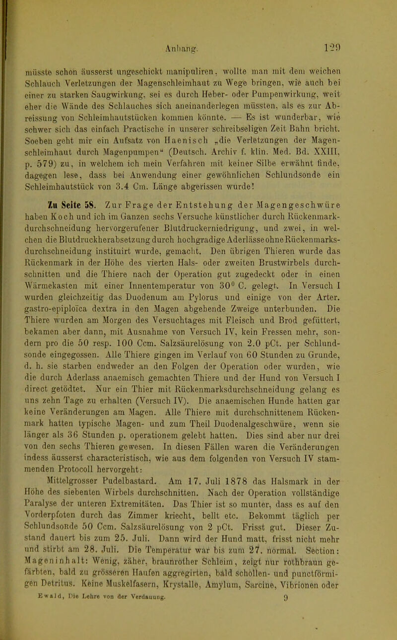 nüisste schon äusserst ungeschickt luanipnliren. wollte man mit dem weichen Schlauch Verletzungen der Magenschleimhaut zu Wege bringen, wie auch bei einer zu starken Saugwirkung, sei es durch Heber- oder Pumpenwirkung, weit eher die Wände des Schlauches sich aneinanderlegen müssten, als es zur Ab- reissuug von Schleinihautstücken kommen könnte. — Es ist wunderbar, wie schwer sich das einfach Practische in unserer schreibseligen Zeit Bahn bricht. Soeben geht mir ein Aufsatz von Haenisch „die Verletzungen der Magen- schleimhaut durch Magenpurapen (Deutsch. Archiv f. klin. Med. Bd. XXIII. p. 579) zu, in welchem ich mein Verfahren mit keiner Silbe erwähnt finde, dagegen lese, dass bei Anwendung einer gewöhnlichen Schlundsonde ein Schleimhautstück von 3.4 Cm. Länge abgerissen wurde! Zu Seite 58. Zur Frage der Entstehung der Magengeschwüre haben Koch und ich im Ganzen sechs Versuche künstlicher durch Rückenmark- durchschneidung hervorgerufener Blutdruckerniedrigung, und zwei, in wel- chen die Blutdruckherabsetzung durch hochgradige Aderlässe ohneRückenmarks- durchschneidung instituirt wurde, gemaclit. Den übrigen Thieren wurde das Rückenmark in der Höhe des vierten Hals- oder zweiten Brustwirbels durch- schnitten und die Thiere nach der Operation gut zugedeckt oder in einen Wärmekasten mit einer Innentemperatur von 30'' C. gelegt. In Versuch I wurden gleichzeitig das Duodenum am Pylorus und einige von der Arter. gastro-epiploica dextra in den Magen abgehende Zweige unterbunden. Die Thiere wurden am Morgen des Versuchtages mit Fleisch und Brod gefüttert, bekamen aber dann, mit Ausnahme von Versuch IV, kein Fressen mehr, son- dern pro die 50 resp. 100 Com. Salzsäurelösung von 2.0 pCt. per Schlund- sonde eingegossen. Alle Thiere gingen im Verlauf von 60 Stunden zu Grunde, d. h. sie starben endweder an den Folgen der Operation oder wurden, wie die durch Aderlass anaemisch gemachten Thiere und der Hund von Versuch I direct getödtet. Nur ein Thier mit Rückenmarksdurchschneidung gelang es uns zehn Tage zu erhalten (Versuch IV). Die anaemischen Hunde hatten gar keine Veränderungen am Magen. Alle Thiere mit durchschnittenem Rücken- mark hatten typische Magen- und zum Theil Duodenalgeschwüre, wenn sie länger als 36 Stunden p. operationem gelebt hatten. Dies sind aber nur drei von den sechs Thieren gewesen. In diesen Fällen waren die Veränderungen indess äusserst characteristisch, wie aus dem folgenden von Versuch IV stam- menden Protocoll hervorgeht: Mittelgrosser Pudelbastard. Am 17. Juli 1878 das Halsmark in der Höhe des siebenten Wirbels durchschnitten. Nach der Operation vollständige Paralyse der unteren Extremitäten. Das Thier ist so munter, dass es auf den Vorderpfoten durch das Zimmer kriecht, bellt etc. Bekommt täglich per SchlundsoRde 50 Ccm. Salzsäurelösung von 2 pCt. Frisst gut. Dieser Zu- stand dauert bis zum 25. Juli. Dann wird der Hund matt, frisst nicht mehr und stirbt am 28. Juli. Die Temperatur war bis zum 27. normal. Section: Mageninhalt: Wenig, zäher, braunrother Schleim, zeigt nur rothbraun ge- färbten, bald zu grösseren Haufen aggregirten, bäld schöllen- und punctförmi- gen Detritus. Keine Muskelfasern, Krystalle, Amylum, Sarcine, Vibrionen oder Ewald, Die Lehre von der Verdauung. [)
