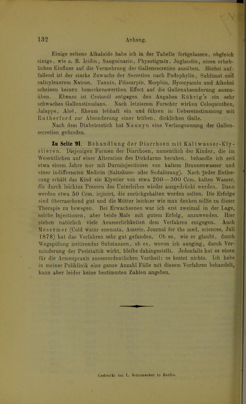 Einige seltene AlitaloYde habe ich in der Tabelle fortgelassen, obgleich einige, wie z. B. Iridin , Sanguinarin, Physotigmin. Jugiaiidin, einen erheb- lichen Einfluss auf die Vermehrung der Gallensecretion ausüben. Höchst auf- fallend ist der starke Zuwachs der Secretion nach Podophylin, Sublimat und salicylsaurem Natron. Tannin. Pilocarpin, Morphin. Hyoscyamin und Alkohol scheinen keinen bemerkenswertlien Effect auf die Gallenabsonderung auszu- üben. Ebenso ist Crotonöl entgegen den Angaben Röhrig's ein sehr schwaches Gallenstimulans. Nach letzterem Forscher wirken Coloquinthen, Jalappe, Aloe, Rheum lebhaft ein und führen in Uebereinstimmung mit Rutherford zur Absonderung einer trüben, dicklichen Galle. Nach dem Diabetesstich hat Naunyn eine Verlangsamung der Gallen- secretion gefunden. /iU Seite 91. Behandlung der Diarrhoen mit Kaltwasser-KIy- stieren. Diejenigen Formen der Diarrhoen, namentlich der Kinder, die im Wesentlichen auf einer Alteration des Dickdarms beruhen, behandle ich seit etwa einem Jahre nur mit Darminjectionen von kaltem Brunnenwasser und einer indifferenten Medicin (Salzsäure- oder Sodalösung). Nach jeder Entlee- rung erhält das Kind ein Klystier von etwa 200—300 Gern, kalten Wasser, die durch leichtes Pressen des Unterleibes wieder ausgedrückt werden. Dann werden etwa 50 Ccm. injicirt, die zurückgehalten werden sollen. Die Erfolge sind überraschend gut und die Mütter leichter wie man denken sollte zu dieser Therapie zu bewegen. Bei Erwachsenen war ich erst zweimal in der Lage, solche Injectionen, aber beide Male mit gutem Erfolg, anzuwenden. Hier stehen natürlich viele Aeusserlichkeiten dem Verfahren entgegen. Auch Messeuier (Gold water enemata, Americ. Journal for the med. sciences. Juli 1878) hat das Verfahren sehr gut gefunden. Ob es, wie er glaubt, durch Wegspülung irritirender Substanzen, ob es. wovon ich ausging, durch Ver- minderung der Peristaltik wirkt, bleibe dahingestellt. Jedenfalls hat es einen für die Armenpraxis ausserordentlichen Vortheil: es kostet nichts. Ich habe in meiner Poliklinik eine ganze Anzahl Fälle mit diesem Verfahren behandelt, kann aber leider keine bestimmten Zahlen angeben. Gedruckt bei L. Schumacher in Berlin.