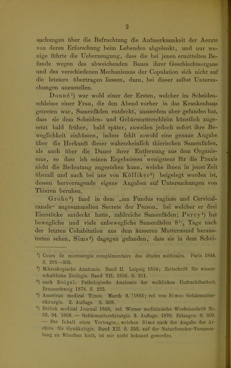 sucKungen über die Befruchtung die Aufmerksamkeit der Aerztc von deren Erforschung beim Lebenden abgelenkt, und nur we- nige führte die Ueberzeugung, dass die bei jenen ermittelten Be- funde wegen des abweichenden Baues ihrer Geschlechtsorgane und des verschiedenen Mechanismus der Copulation sich nicht auf die letztere übertragen Hessen, dazu, bei dieser selbst Untersu- chungen anzustellen. Donn^') war wohl einer der Ersten, welcher im Scheiden- schleime einer Frau, die den Abend vorher in das Krankenhaus getreten war, Samenfäden entdeckt, ausserdem aber gefunden hat, dass sie dem Scheiden- und Gebärmutterschleim künstlich zuge- setzt bald früher, bald später, zuweilen jedoch sofort ihre Be- weglichkeit einbiissen, indess fehlt sowohl eine genaue Angabe über die Herkunft dieser wahrscheinlich thierischen Samenfäden, als auch über die Dauer ihrer Entfernung aus dem Organis- mus, so dass ich seinen Ergebnissen wenigstens für die Praxis nicht die Bedeutung zugestehen kann, welche ihnen in jener Zeit überall und auch bei uns von Kölliker^) beigelegt worden ist, dessen hervorragende eigene Angaben auf Untersuchungen von Thieren beruhen. Grohe^) fand in dem „am Fundus vaginäe und Cervical- canale angesammelten Secrete der Person, bei welcher er drei Eierstöcke entdeckt hatte, zahlreiche Samenfäden; Percy*) hat bewegliche und viele unbewegliche Samenfäden 8V2 Tage nach der letzten Cohabitation aus dem äusseren Muttermund heraus- treten sehen, Sims^) dagegen gefunden, dass sie in dem Schei- ') Cours de microscopie complementaire des Stüdes medicales. Paris 1844. S. 291—305. Mikroskopische Anatomie. Band II. Leipzig 1854; Zeitschrift für wissen- schaftliche Zoologie. Band VU. 1856. S. 211. ) nach Beigel: Pathologische Anatomie der weiblichen Unfi-achtbarkcit. Braunschweig 1878. S. 225. *) American medical Times. March 9. [1861; ref. von Sims: Gebärmutter- chirurgie. 2. Auflage. S. 309. British medical Journal 1868, ref. Wiener medicinische Wochenschrift No. 93. 94. 1868.— Gebärmutterchirurgie. 2. Auflage. 1870. Erlangen. S. 309. — Der Inhalt eines Vortrages, welchen Sims nach der Angabe des Ar- chivs für Gynäkologie. Band XII. S. 352. auf der Naturforscher-Versamm- lung zu München hielt, ist mir nicht bekannt geworden.