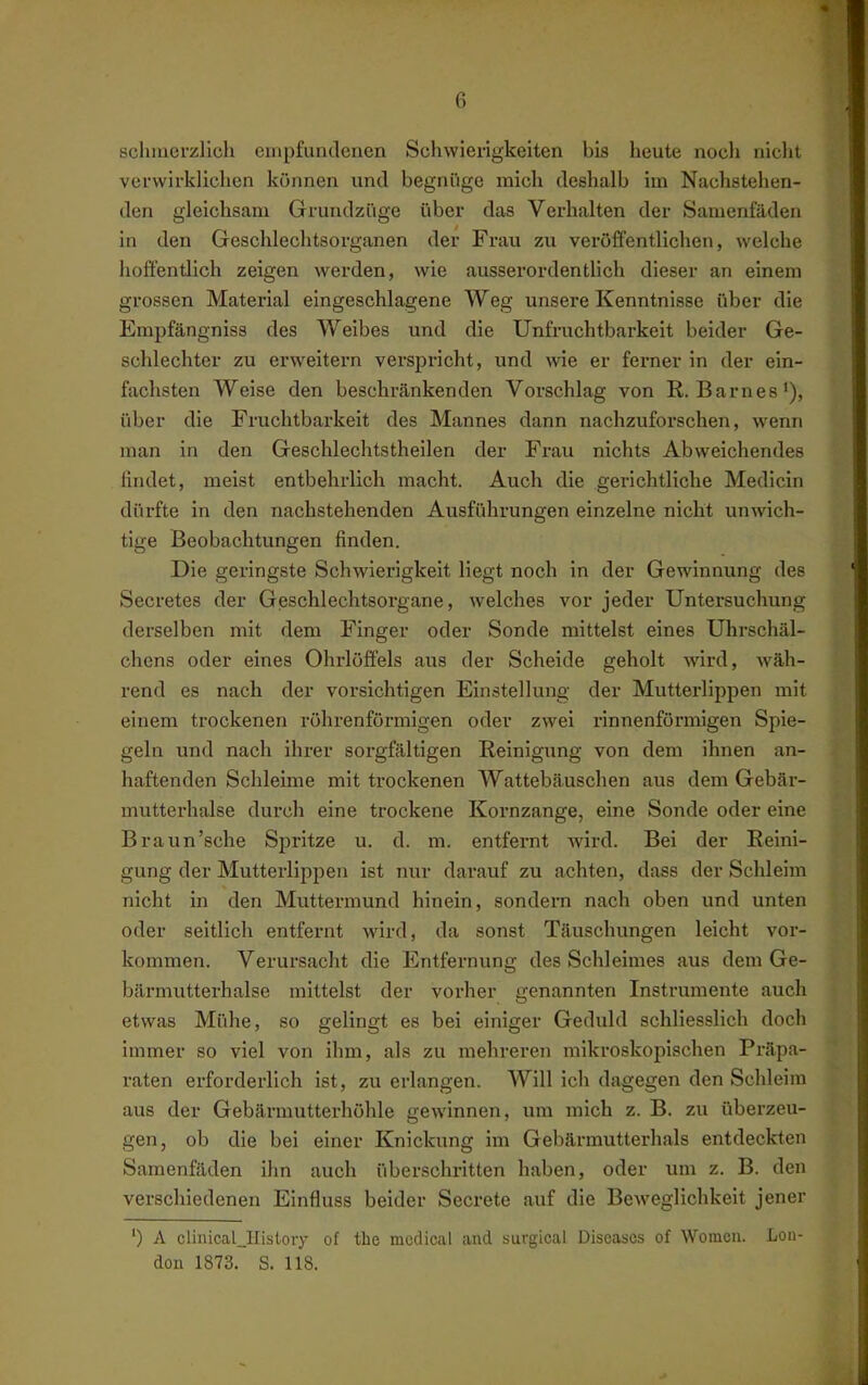 scluuerzlich empfuntlcncn Schwierigkeiten bis heute nocli nicht verwirklichen können und begnüge mich deshalb im Nachstehen- den gleichsam Grundziige über das Verhalten der Samenfäden in den Geschlechtsorganen der Frau zu veröffentlichen, welche hoffentlich zeigen werden, wie ausserordentlich dieser an einem gi'ossen Material eingeschlagene Weg unsere Kenntnisse über die Empfängniss des Weibes und die Unfruchtbarkeit beider Ge- schlechter zu erweitern verspricht, und wie er femer in der ein- fachsten Weise den beschrcänkenden Vorschlag von R.Barnes*), über die Fruchtbarkeit des Mannes dann nachzuforschen, wenn man in den Geschlechtstheilen der Frau nichts Abweichendes findet, meist entbehrlich macht. Auch die gerichtliche Medicin dürfte in den nachstehenden Ausführungen einzelne nicht unwich- tige Beobachtungen finden. Die geringste Schwierigkeit liegt noch in der Gewinnung des Secretes der Geschlechtsorgane, welches vor jeder Untersuchung derselben mit dem Finger oder Sonde mittelst eines Uhrschäl- chens oder eines Ohrlöffels aus der Scheide geholt wärd, wäh- rend es nach der vorsichtigen Einstellung der Mutterlippen mit einem trockenen röhrenförmigen oder zwei rinnenfönnigen Spie- geln und nach ihrer sorgfältigen Reinigung von dem ihnen an- haftenden Schleime mit trockenen Wattebäuschen aus dem Gebär- mutterhalse durch eine trockene Kornzange, eine Sonde oder eine Braun'sche Sjiritze u. d. m. entfernt wird. Bei der Reini- gung der Mutterlippen ist nur darauf zu achten, dass der Schleim nicht in den Muttermund hinein, sondern nach oben und unten oder seitlich entfernt wird, da sonst Täuschungen leicht vor- kommen. Verursacht die Entfernung des Schleimes aus dem Ge- bärmutterhalse mittelst der vorher genannten Instrumente auch etwas Mühe, so gelingt es bei einiger Geduld schliesslich doch immer so viel von ihm, als zu mehreren mikroskopischen Präpa- raten erforderlich ist, zu erlangen. Will ich dagegen den Schleim aus der Gebärmutterhöhle gewinnen, um mich z. B. zu überzeu- gen, ob die bei einer Knickung im Gebärmutterhals entdeckten Samenfäden ihn auch überschritten haben, oder um z. B. den verschiedenen Einfluss beider Secrete auf die Beweglichkeit jener ') A clinical_History of the mcdical and surgical Diseases of Womeii. Lon- don 1873. S. 118.