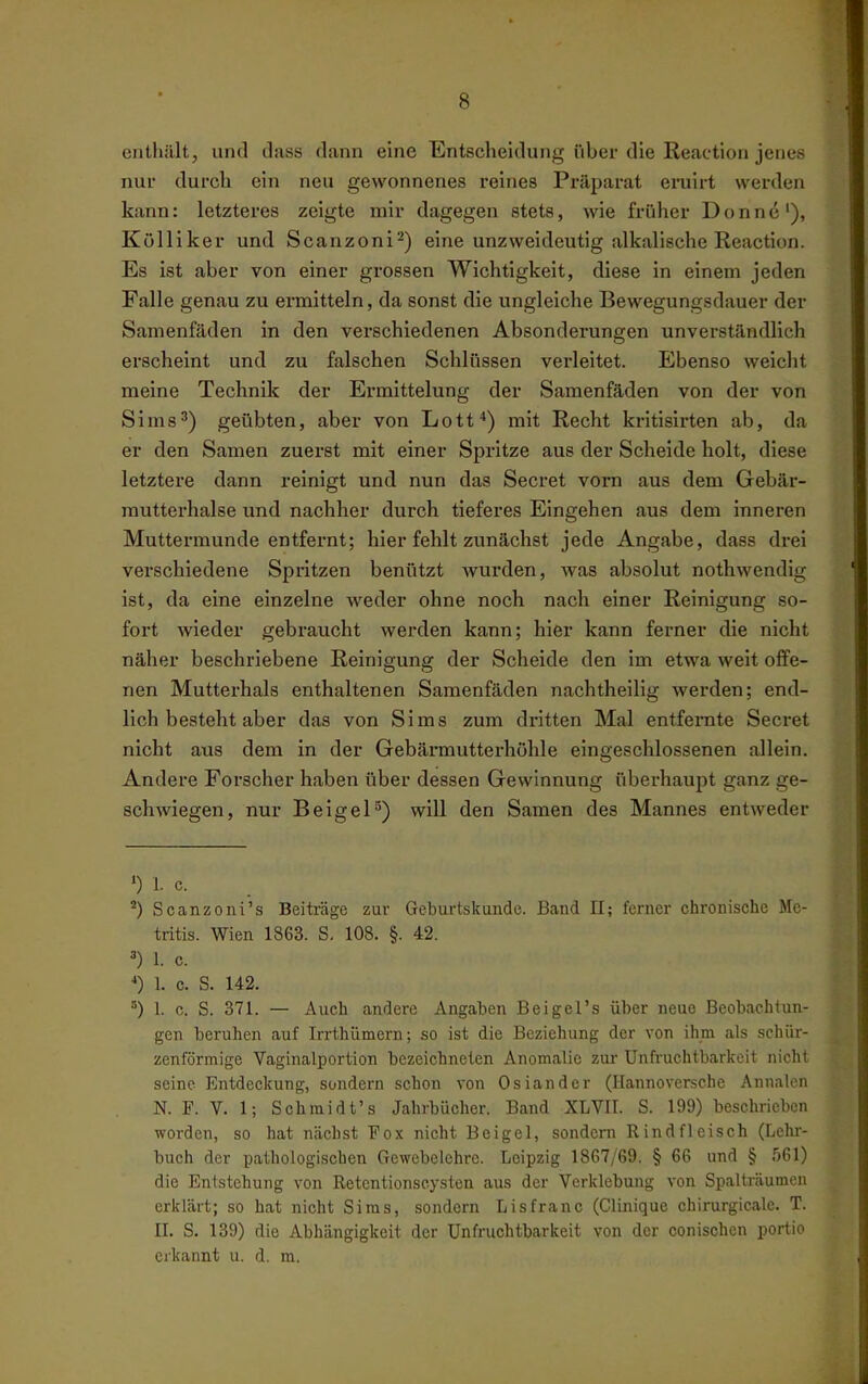 enthält, und tlass dann eine Entscheidung über die Reaetion jenes nur durch ein neu gewonnenes reines Präparat eniii-t werden kann: letzteres zeigte mir dagegen stets, wie früher Donnti'), Külliker und Scanzoni^) eine unzweideutig alkalische Reaction. Es ist aber von einer grossen Wichtigkeit, diese in einem jeden Falle genau zu ermitteln, da sonst die ungleiche Bewegungsdauer der Samenfäden in den verschiedenen Absonderungen unverständlich erscheint und zu falschen Schlüssen verleitet. Ebenso weicht meine Technik der Ermittelung der Samenfäden von der von Sims') geübten, aber von Lotf) mit Recht kritisirten ab, da er den Samen zuerst mit einer Spritze aus der Scheide holt, diese letztere dann reinigt und nun das Secret vom aus dem Gebär- mutterhalse und nachher durch tieferes Eingehen aus dem inneren Muttermunde entfernt; hier fehlt zunächst jede Angabe, dass drei verschiedene Spritzen benützt wurden, was absolut nothwendig ist, da eine einzelne weder ohne noch nach einer Reinigung so- fort wieder gebraucht werden kann; hier kann ferner die nicht näher beschriebene Reinigung der Scheide den im etwa weit offe- nen Mutterhals enthaltenen Samenfäden nachtheilig werden; end- lich besteht aber das von Sims zum dritten Mal entfernte Secret nicht aus dem In der Gebärmutterhöhle eingeschlossenen allein. Andere Forscher haben über dessen Gewinnung überhaupt ganz ge- schwiegen, nur BelgeP) will den Samen des Mannes entweder ') 1. c. Scanzoni's Beiträge zur Geburtskunde. Band II; ferner chronische Me- tritis. Wien 1863. S, 108. §. 42. ^) 1. c. *) 1. c. S. 142. °) 1. c. S. 371. — Auch andere Angaben Beigel's über neue Beobachtun- gen beruhen auf Irrthümern; so ist die Beziehung der von ihm als schür- zenförmige Vaginalportion bezeichneten Anomalie zur Unh'uchtbarkeit nicht seine Entdeckung, sondern schon von Osiandcr (Hannoversche Annalen N. F. V. 1; Schmidt's Jahrbücher. Band XLVII. S. 199) beschrieben worden, so hat nächst Fox nicht Bei gel, sondern Rindfleisch (Lehr- buch der pathologischen Gewebelehre. Leipzig 1867/69. § 66 und § 561) die Entstehung von Retentionscysten aus der Vcrklebung von SpaUräumcn erklärt; so hat nicht Sims, sondern Lisfranc (Clinique chirurgicalc. T. II. S. 139) die Abhängigkeit der Unfruchtbarkeit von der conischen portio erkannt u. d. ra.