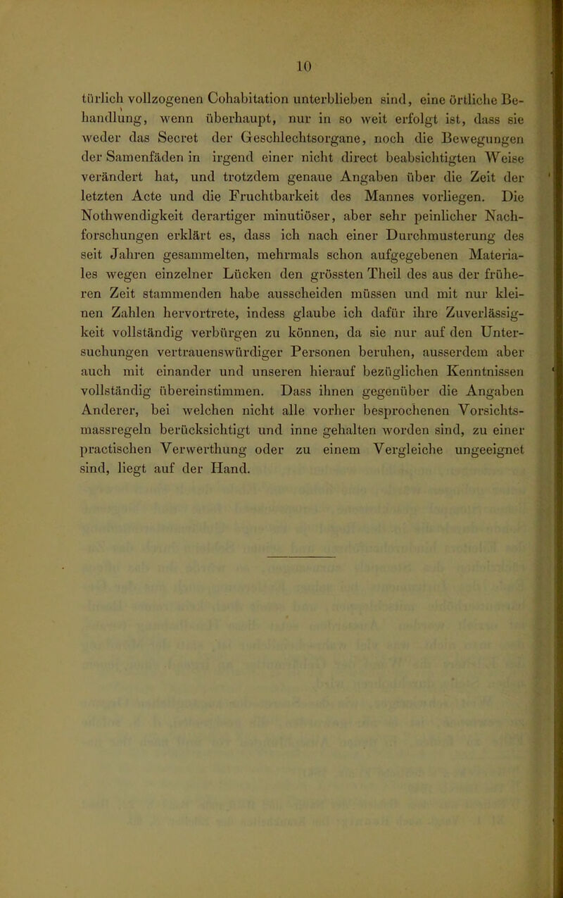 tiirlich vollzogenen Cohabitation unterblieben sind, eine örtliche Be- handlung, wenn überhaupt, nur in so weit erfolgt ist, dass sie weder das Secret der Geschlechtsorgane, noch die Bewegungen der Samenfäden in irgend einer nicht direct beabsichtigten Weise verändert hat, und trotzdem genaue Angaben über die Zeit der letzten Acte und die Fruchtbarkeit des Mannes vorliegen. Die Nothwendigkeit derartiger minutiöser, aber sehr peinlicher Nach- forschungen erklärt es, dass ich nach einer Durchmusterung des seit Jahren gesammelten, mehrmals schon aufgegebenen Materia- les wegen einzelner Lücken den grössten Theil des aus der frühe- ren Zeit stammenden habe ausscheiden müssen vuid mit nur klei- nen Zahlen hervortrete, indess glaube ich dafür ihre Zuverlässig- keit vollständig verbürgen zu können, da sie nur auf den Unter- suchungen vertrauenswürdiger Personen beruhen, ausserdem aber auch mit einander und unseren hierauf bezüglichen Kenntnissen vollständig übereinstimmen. Dass ihnen gegenüber die Angaben Anderer, bei welchen nicht alle vorher besiirochenen Vorsichts- massregeln berücksichtigt und inne gehalten worden sind, zu einer practischen Verwerthung oder zu einem Vergleiche ungeeignet sind, liegt auf der Hand.