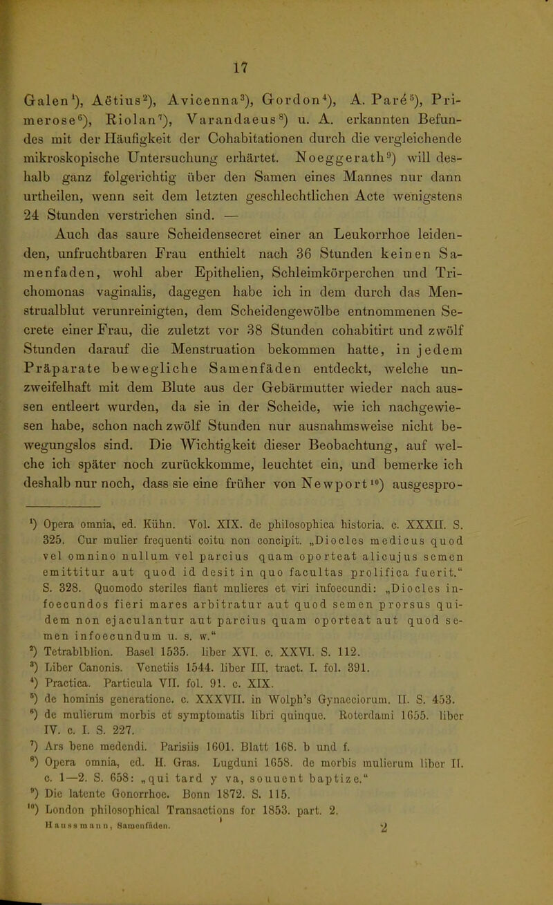Galen'), Aßtius^), Avicenna^), Gordon*), A. Pai-f^^), Pri- merose^), Riolan''), Varandaeus^) u. A. erkannten Befun- des mit der Häufigkeit der Cohabitationen durch die vergleichende mikroskopische Untersuchung erhcärtet. Noeggerath^) will des- halb ganz folgerichtig über den Samen eines Mannes nur dann urtheilen, wenn seit dem letzten geschlechtlichen Acte wenigstens 24 Stunden verstrichen sind. — Auch das saure Scheidensecret einer an Leukorrhoe leiden- den, unfruchtbaren Frau enthielt nach 36 Stunden keinen Sa- menfaden, wohl aber Epithelien, Schleimkörperchen und Tri- chomonas vaginalis, dagegen habe ich in dem durch das Men- strualblut verunreinigten, dem Scheidengewölbe entnommenen Se- crete einer Frau, die zuletzt vor 38 Stunden cohabitirt und zwölf Stunden darauf die Menstruation bekommen hatte, in jedem Präparate bewegliche Samenfäden entdeckt, welche un- zweifelhaft mit dem Blute aus der Gebärmutter wieder nach aus- sen entleert wurden, da sie in der Scheide, wie ich nachgewie- sen habe, schon nach zwölf Stunden nur ausnahmsweise nicht be- wegungslos sind. Die Wichtigkeit dieser Beobachtung, auf wel- che ich später noch zurückkomme, leuchtet ein, und bemerke ich deshalb nur noch, dass sie eine früher von Ne wport *») ausgespro- ') Opera omnia, ed. Kühn. Vol. XIX. de philosophica historia. c. XXXII. S. 325. Cur mulier frequenti coitu non concipit. „Diocles medicus quod vel oinnino nullum vel parcius quam oporteat alioujus semen emittitur aut quod Id desit in quo facultas prolifica fuerit. S. 328. Quomodo steriles fiant mulieres et viri infoecundi: „Diocles in- foecundos fieri mares arbitratur aut quod semen prorsus qui- dem non ejaculantur aut parcius quam oporteat aut quod se- men infoecundum u. s. w. Tetrablblion. Basel 1535. über XVI. c. XXVI. S. 112. ) Liber Canonis. Venetiis 1544. liber IH. tract. I. fol. 391. *) Practica. Particula VII. fol. 91. c. XIX. ') de hominis generatione. c. XXXVII. in Wolph's Gynaeciorum. IL S. 453. ') de mulierum morbis et symptomatis libri quinque. Eoterdami 1655. liber IV. c. I. S. 227. ') Ars bene medendi. Parisiis 1601. Blatt 168. b und f. *) Opera omnia, ed. H. Gras. Lugduni 1658. de morbis mulierum Uber II. c. 1—2. S. 658: „qui tard y va, souuent baptize. *) Die latente Gonorrhoe. Bonn 1872. S. 115. ') London philosophical Transactions for 1853. part. 2. Hau 8g mau II, Samonfiulen. ->