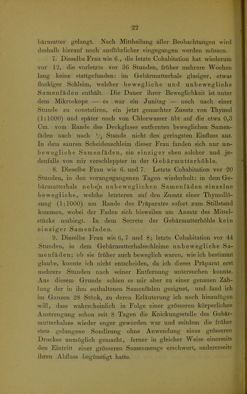 bärmutter gelangt. Nach Mittheilung aller Beobachtungen wird tieshalb hierauf noch ausführlicher eingegangen werden müssen. 7. Dieselbe Frau wie 6., die letzte Cohabitation hat wiederum vor 12, die vorletzte vor 36 Stunden, früher mehrere Wochen lang keine stattgefunden: im Gebäi-mutterhals glasiger, etwas flockiger Schleim, welcher bewegliche und unbewegliche Samenfäden enthält. Die Dauer ihrer Beweglichkeit ist unter dem Mikroskope — es war ein Junitag — noch nach einer Stunde zu constatiren, ein jetzt gemachter Zusatz von Thymol (1:1000) und später noch von Chlorwasser übt auf die etwa 0,3 Cm. vom Rande des Deckglases entfernten beweglichen Samen- fäden auch nach Stunde nicht den geringsten Einfluss aus. In dem sauren Scheidenschleim dieser Frau fanden sich nur un- bewegliche Samenfäden, ein einziger eben solcher und je- denfalls von mir verschleppter in der Gebärmutterhöhle. 8. Dieselbe Frau wie 6. und 7. Letzte Cohabitation vor 20 Stunden, in den vorangegangenen Tagen wiederholt: in dem Ge- bärmutterhals nebejn unbeweglichen Samenfäden einzelne bewegliche, welche letzteren auf den Zusatz einer Thymollü- sung (1:1000) am Rande des Präparates sofort zum Stillstand kommen, wobei der Faden sich bisweilen am Ansatz des Mittel- stücks umbiegt. In dem Secrete der Gebärmutterhühle kein einziger Samenfaden. 9. Dieselbe Frau wie 6, 7 und 8; letzte Cohabitation vor 44 Stunden, in dem Gebärmutterhalsschleime unbewegliche Sa- menfäden; ob sie früher auch beweglich waren, wie ich bestimmt glaube, konnte ich nicht entscheiden, da ich dieses Präparat erst mehrere Stunden nach seiner Entfernung untersuchen konnte. Aus diesem Grunde schien es mir aber zu einer genauen Zäli- lung der in ihm enthaltenen Samenfäden geeignet, und fand ich im Ganzen 28 Stück, zu deren Erläuterung ich noch hinzufügen will, dass wahrscheinlich in Folge einer grösseren körperlichen Anstrengung schon seit 8 Tagen die Knickungsstelle des Gebär- mutterhalses wieder enger geworden war und seitdem die früher stets gelungene Sondirung ohne Anwendung eines grösseren Druckes unmöglich gemacht, ferner in gleicher Weise einerseits den Eintritt einer grösseren Samenmenge erschwert, andererseits ihren Abfiuss begünstigt hatte.