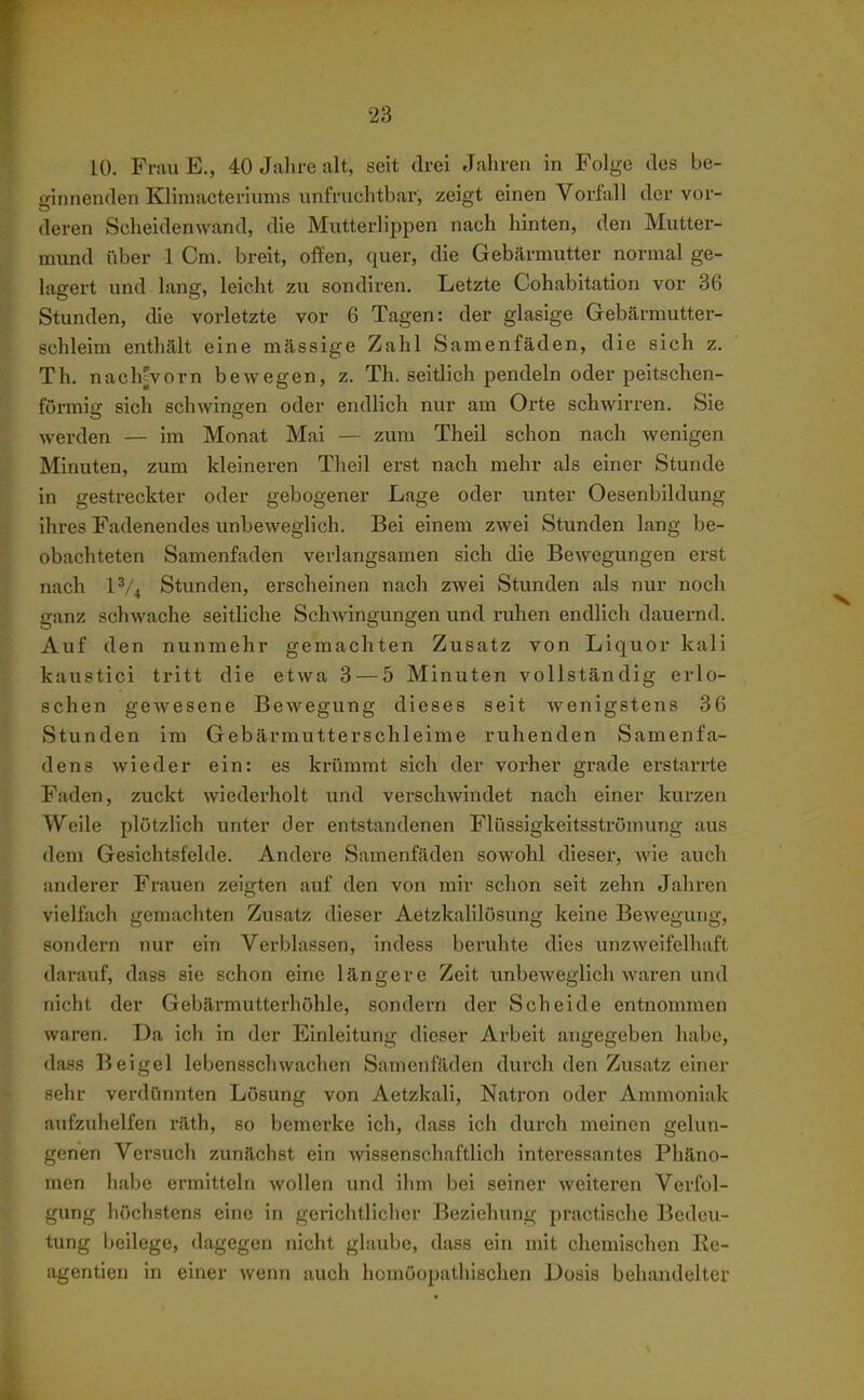 10. Fnui E., 40 Jahre alt, seit drei Jahren in Folge des be- ginnenden Kliniacteriunis unfruchtbar, zeigt einen Vorfall der vor- deren Scheidenwand, die Mutterlippen nach hinten, den Mutter- mund über 1 Cm. breit, offen, quer, die Gebärmutter normal ge- lagert und lang, leicht zu sondiren. Letzte Cohabitation vor 36 Stunden, die vorletzte vor 6 Tagen: der glasige Gebärmutter- schleim enthält eine mässige Zahl Samenfäden, die sich z. Th. nach^vorn bewegen, z. Th. seitlich pendeln oder peitschen- furmiff sich schwingen oder endlich nur am Orte schwirren. Sie werden — im Monat Mai — zum Theil schon nach wenigen Minuten, zum kleineren Theil erst nach mehr als einer Stunde in gestreckter oder gebogener Lage oder unter Oesenbildung ihres Fadenendes unbeweglich. Bei einem zwei Stunden lang be- obachteten Samenfaden verlangsamen sich die Bewegungen erst nach 1^/4 Stunden, erscheinen nach zwei Stunden als nur noch ganz schwache seitliche Schwingungen und ruhen endlich dauernd. Auf den nunmehr gemachten Zusatz von Liquor kali kaustici tritt die etwa 3 — 5 Minuten vollständig erlo- schen gewesene Bewegung dieses seit wenigstens 36 Stunden im Gebärmutterschleime ruhenden Samenfa- dens wieder ein: es krümmt sich der vorher grade erstarrte Faden, zuckt wiederholt und verschwindet nach einer kurzen Weile plötzlich unter der entstandenen Flüssigkeitsströmung aus dem Gesichtsfelde. Andere Samenfäden sowohl dieser, wie auch anderer Frauen zeigten auf den von mir schon seit zehn Jahren vielfach gemachten Zusatz dieser Aetzkalilösung keine Bewegung, sondern nur ein Verblassen, indess beruhte dies unzweifelhaft darauf, dass sie schon eine längere Zeit unbeweglich waren und nicht der Gebärmutterhöhle, sondern der Scheide entnommen waren. Da ich in der Einleitung dieser Arbeit angegeben habe, dass Beigel lebensschwachen Samenfäden durch den Zusatz einer sehr verdünnten Lösung von Aetzkali, Natron oder Ammoniak aufzuhelfen räth, so bemerke ich, dass ich durch meinen gelun- genen Versuch zunächst ein wissenschaftlich interessantes Phäno- men habe ermitteln wollen und ihm bei seiner weiteren Verfol- gung höchstens eine in gerichtliclier Beziehung practische Bedeu- tung beilege, dagegen nicht glaube, dasa ein mit chemischen Re- agentien in einer wenn auch homöopathischen Dosis behandelter