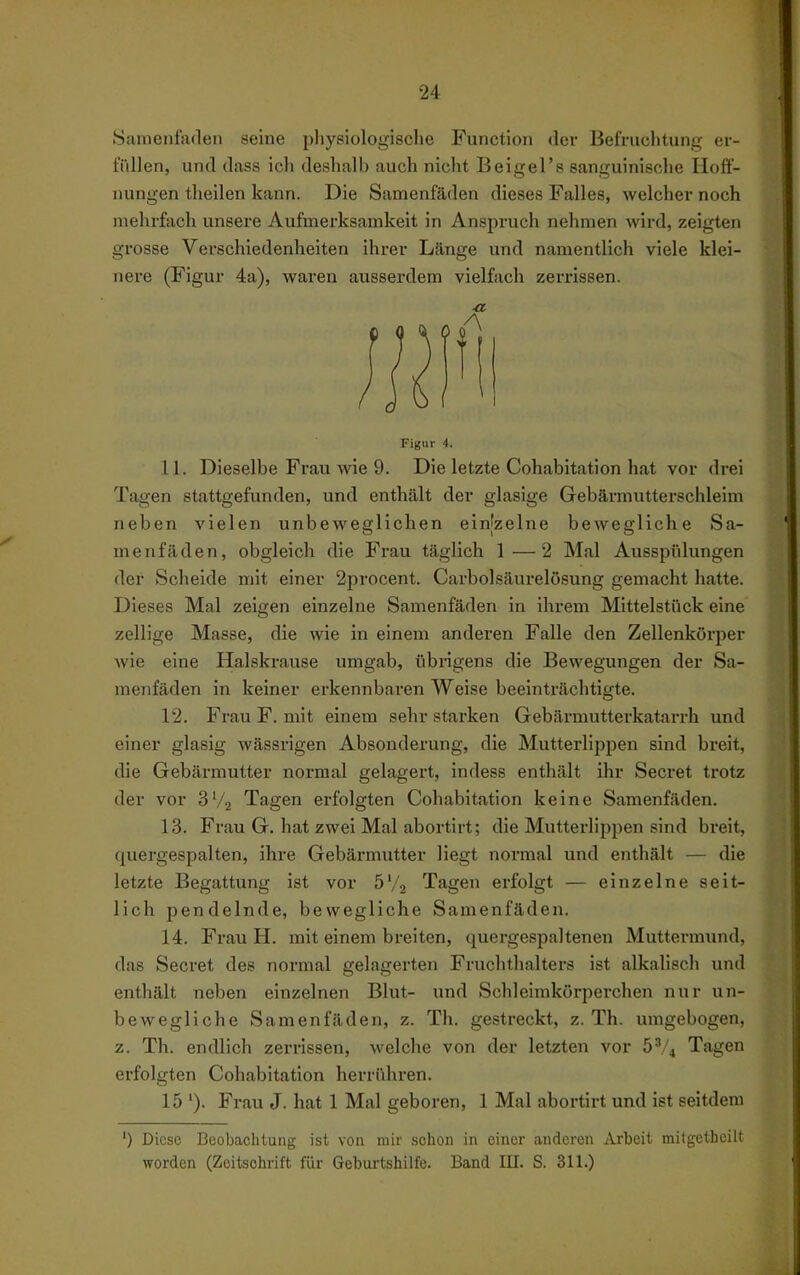 Samenfaden seine pliysiologische Function der Befruchtung er- fiiUen, und dass ich deshalb auch nicht Beigel's sanguinische Hoif- nungen theilen kann. Die Samenfäden dieses Falles, welcher noch mehrfach unsere Aufmerksamkeit in Anspruch nehmen wird, zeigten grosse Verschiedenheiten ihrer Länge und namentlich viele klei- nere (Figur 4a), waren ausserdem vielfach zerrissen. Figur i. 11. Dieselbe Frau wie 9. Die letzte Cohabitation hat vor drei Tagen stattgefunden, und enthält der glasige Gebäraiutterschleim neben vielen unbeweglichen einjzelne bewegliche Sa- menfäden, obgleich die Frau täglich 1—2 Mal Ausspülungen der Scheide mit einer 2procent. Carbolsäurelösung gemacht hatte. Dieses Mal zeigen einzelne Samenfäden in ihrem Mittelstück eine zellige Masse, die wie in einem anderen Falle den Zellenkörper wie eine Halskrause umgab, übrigens die Bewegungen der Sa- menfäden in keiner erkennbaren Weise beeinträchtigte. 12. Frau F. mit einem sehr starken Gebärmutterkatarrh und einer glasig wässrigen Absonderung, die Mutterlippen sind breit, die Gebärmutter normal gelagert, indess enthält ihr Secret trotz der vor 3'/2 Tagen erfolgten Cohabitation keine Samenfäden. 13. Frau G. hat zwei Mal abortirt; die Mutterlippen sind breit, quergespalten, ihre Gebärmutter liegt normal und enthält — die letzte Begattung ist vor 6^/2 Tagen erfolgt — einzelne seit- lich pendelnde, bewegliche Samenfäden. 14. Frau H. mit einem breiten, quergespaltenen Muttermund, das Secret des normal gelagerten Fruchthalters ist alkalisch und enthält neben einzelnen Blut- und Schleimkörperchen nur un- bewegliche Samenfäden, z. Th. gestreckt, z. Th. umgebogen, z. Th. endlich zerrissen, welche von der letzten vor 5''4 Tagen erfolgten Cohabitation herrühren. 15'). Frau J. hat 1 Mal geboren, 1 Mal abortirt und ist seitdem ') Diese Beobachtung ist von mir schon in einer anderen Arbeit milgetheilt worden (Zeitschrift für Gebui-tshilfe. Band III. S. 311.)