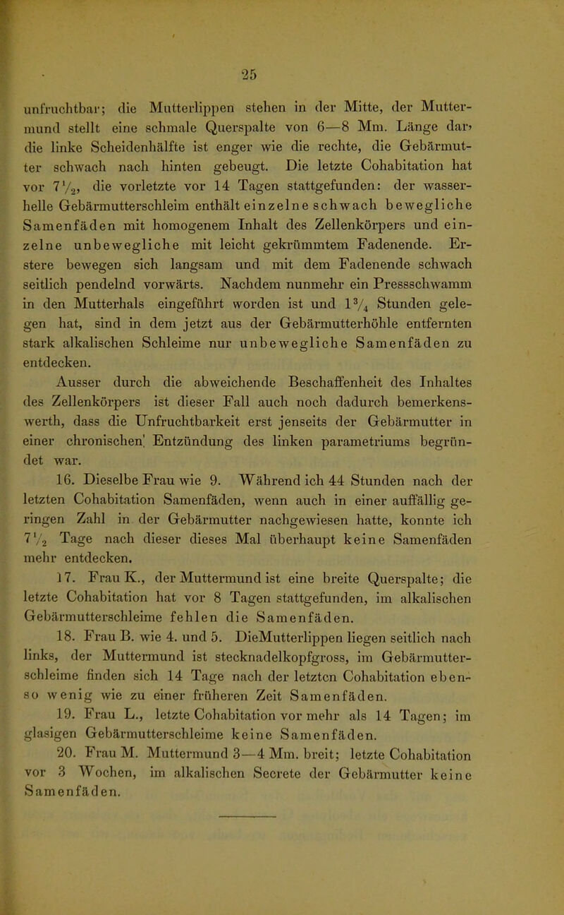 unfruchtbar; die Mutterliijpen stehen in der Mitte, der Mutter- mund stellt eine schmale Querspalte von 6—8 Mm. Länge dar» die linke Scheidenhälfte ist enger wie die rechte, die Gebärmut- ter schwach nach hinten gebeugt. Die letzte Cohabitation hat vor T'/j, die vorletzte vor 14 Tagen stattgefunden: der wasser- helle Gebärmutterschleim enthält einzelne schwach bewegliche Samenfäden mit homogenem Inhalt des Zellenkörpers und ein- zelne unbewegliche mit leicht gekrümmtem Fadenende. Er- stere bewegen sich langsam und mit dem Fadenende schwach seitlich pendelnd vorwärts. Nachdem nunmehr ein Pressschwamm in den Mutterhals eingeführt worden ist und IV4 Stunden gele- gen hat, sind in dem jetzt aus der Gebärmutterhöhle entfernten stark alkalischen Schleime nur unbewegliche Samenfäden zu entdecken. Ausser durch die abweichende Beschaffenheit des Inhaltes des Zellenkörpers ist dieser Fall auch noch dadurch bemerkens- werth, dass die Unfruchtbarkeit erst jenseits der Gebärmutter in einer chronischen' Entzündung des linken parametriums begrün- det war. 16. Dieselbe Frau wie 9. Während ich 44 Stunden nach der letzten Cohabitation Samenfäden, wenn auch in einer auffällig ge- ringen Zahl in der Gebäi'mutter nachgewiesen hatte, konnte ich Tage nach dieser dieses Mal überhaupt keine Samenfäden mehr entdecken. 17. Frau K., der Muttermund ist eine breite Querspalte; die letzte Cohabitation hat vor 8 Tagen stattgefunden, im alkalischen Gebärmutterschleime fehlen die Samenfäden. 18. Frau B. wie 4. und 5. DieMutterlippen liegen seitlich nach links, der Muttermund ist stecknadelkopfgross, im Gebärmutter- schleime finden sich 14 Tage nach der letzten Cohabitation eben- so wenig wie zu einer früheren Zeit Samenfäden. 19. Frau L., letzte Cohabitation vor mehr als 14 Tagen; im glasigen Gebärmutterschleime keine Samenfäden. 20. FrauM. Muttermund 3—4 Mm. breit; letzte Cohabitation vor 3 Wochen, im alkalischen Secrete der Gebärmutter keine Samenfäden.