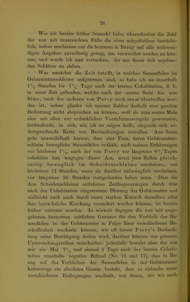 Wie ich bereits früher bemerkt habe, iibersclireitet die Zahl der von mir untersuchten Fälle die oben mitgetheilten beträcht- lich, indesa erschienen nur die letzteren in Bezug auf alle nothwen- digen Angaben zuverlässig genug, um verwerthet werden zu kön- nen, und werde ich nun versuchen, die aus ihnen sich ergeben- den Schlüsse zu ziehen. Was zunächst die Zeit betrifft, in welcher Samenfäden im Gebärmutterschleime aufgetreten sind, so habe ich sie innerhalb l'/2 Stunden bis 7V2 Tage nach der letzten Cohabitation, d. h. in einer Zeit gefunden, welche nach der ersten Seite hin von Sims, nach der anderen von Percy noch etwas übertroffen wor- den ist, indess glaube ich meinen Zalilen deshalb eine gewisse Bedeutung nicht absprechen zu können, weil sie zum ersten Male eine mit allen nur erdenklichen Vorsichtsmassregeln gewonnene, fortlaufende, in sich, wie ich zu zeigen hoffe, nirgends sich Avi- dersprechende Kette von Beobachtungen entrollen. Aus ihnen geht unzweifelhaft hervor, dass eine Frau, deren Gebärmutter- schleim bewegliche Samenfäden enthält, nach meinen Erfahrungen vor höchsens T'/j» nach der von Percy vor längstens 8V2 Tagen cohabitirt hat, wogegen dieser Act, wenn jene Zellen gleich- zeitig beweglich im Scheidenschleime erscheinen, vor höchstens 12 Stunden, wenn sie daselbst unbeweglich erscheinen, vor längstens 36 Stunden stattgefunden haben muss. Dass die dem Scheidenschleime entlehnten Zeitbegrenzungen durch eine nach der Cohabitation eingetretene Blutung der Gebärmutter und vielleicht auch noch durch einen starken Katarrh derselben oder ihre beträchtliche Knickung verändert werden können, ist bereits früher erörtert worden. In wieweit dagegen die von mir ange- gebenen äussersten zeitlichen Grenzen für den Verbleib der Sa- menfäden in der Gebärmutter in Folge ihrer verschiedenen Be- schaffenheit wechseln können, wie oft ferner Percy's Beobach- tung seine Bestätigung finden wird, darüber können nur grössere Untersuchungsreihen entscheiden: jedenfalls beweist aber der von mir ein Mal 7'/2 und einmal 8 Tage nach der letzten Cohabi- tation ermittelte negative Befund (No. 16 und 17), dass in Be- zug auf das Verbleiben der Samenfäden in der Gebärmutter keineswegs ein absolutes Gesetz besteht, dass es vielmehr unter verschiedenen Bedingungen wechselt, von denen, wir wir noch