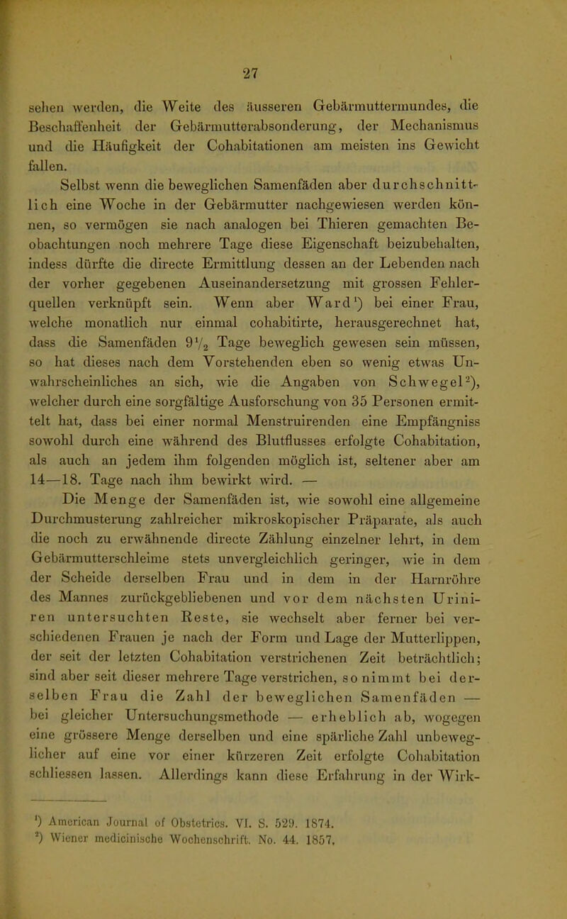 sehen werden, die Weite des äusseren Gebärmuttermundes, die Beschaäenlieit der Gebärmutterabsonderung, der Mechanismus und die Häufigkeit der Cohabitationen am meisten ins Gewicht fallen. Selbst wenn die beweglichen Samenfäden aber durchschnitt- lich eine Woche in der Gebärmutter nachgewiesen werden kön- nen, so vermögen sie nach analogen bei Thieren gemachten Be- obachtungen noch mehrere Tage diese Eigenschaft beizubehalten, indess dürfte die directe Ermittlung dessen an der Lebenden nach der vorher gegebenen Auseinandersetzung mit grossen Fehler- quellen verknüpft sein. Wenn aber Ward') bei einer Frau, welche monatlich nur einmal cohabitirte, herausgerechnet hat, dass die Samenfäden 9V2 Tage beweglich gewesen sein müssen, so hat dieses nach dem Vorstehenden eben so wenig etwas Un- wahrscheinliches an sich, wie die Angaben von Schwegel-), welcher durch eine sorgfältige Ausforschung von 35 Personen ermit- telt hat, dass bei einer normal Menstruirenden eine Empfängniss sowohl durch eine während des Blutflusses erfolgte Cohabitation, als auch an jedem ihm folgenden möglich ist, seltener aber am 14—18. Tage nach ihm bewirkt wird. — Die Menge der Samenfäden ist, wie sowohl eine allgemeine Durchmusterung zahlreicher mikroskopischer Präparate, als auch die noch zu erwähnende directe Zählung einzelner lehrt, in dem Gebärmutterschleime stets unvergleichlich geringer, wie in dem der Scheide derselben Frau und in dem in der Harnröhre des Mannes zurückgebliebenen und vor dem nächsten Urini- ren untersuchten Eeste, sie wechselt aber ferner bei ver- schiedenen Frauen je nach der Form und Lage der Mutterlippen, der seit der letzten Cohabitation verstrichenen Zeit beträchtlich; sind aber seit dieser mehrere Tage verstrichen, so nimmt bei der- selben Frau die Zahl der beweglichen Samenfäden — bei gleicher Untersuchungsmethode — erheblich ab, wogegen eine grössere Menge derselben und eine spärliche Zahl unbeweg- licher auf eine vor einer kürzeren Zeit erfolgte Cohabitation schliessen lassen. Allerdings kann diese Erfahrung in der Wirk- ') American Journal of Obstetrics. VI. S. 529. 1874. Wiener medioinische Wochenschrift. No. 44. 1857.