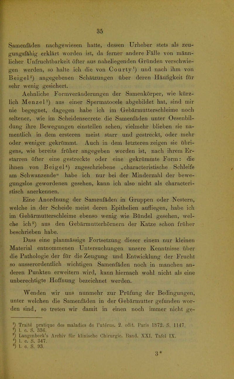 Samenfäden nachgewiesen hatte, dessen Urheber stets als zeu- üunssfähiu: erklärt worden ist, da ferner andere Fälle von männ- licher Unfruchtbarkeit öfter aus naheliegenden Gründen verschwie- gen werden, so halte ich die von Courty') und nach ihm von Beigel-) angegebenen Schätzungen über deren Häufigkeit für sehr wenig gesichert. Aehnliche Formveräaderungen der Samenkörper, wie kürz- lich Menzel'') aus einer Spermatocele abgebildet hat, sind mir nie begegnet, dagegen habe ich im Gebärmutterschleime noch seltener, wie im Scheidensecrete die Samenfäden unter Oesenbil- dung ihre Bewegungen einstellen sehen, vielmehr blieben sie na- mentlich in dem ersteren meist starr und gestreckt, oder mehr oder weniger gekrümmt. Auch in dem letzteren zeigen sie übri- gens, wie bereits früher angegeben worden ist, nach ihrem Er- starren öfter eine gestreckte oder eine gekrümmte Form: die ihnen von Beigel*) zugeschriebene „characteristische Schleife am Schwanzende habe ich nur bei der Mindei'zahl der bewe- gungslos gewordenen gesehen, kann ich also nicht als characteri- stisch anerkennen. Eine Anordnung der Samenfäden in Gruppen oder Nestern, welche in der Scheide meist deren Epithelien aufliegen, habe ich im Gebärmutterschleime ebenso wenig wie Bündel gesehen, wel- che ich 5) aus den Gebärmutterhörnern der Katze schon früher beschrieben habe. Dass eine planmässige Fortsetzung dieser einem nur kleinen Material entnommenen Untersuchungen unsere Kenntnisse über die Pathologie der für die Zeugung und Entwicklung der Frucht so ausserordentlich wichtigen Samenfäden noch in manchen an- deren Punkten erweitern wird, kann hiernach wohl nicht als eine unberechtigte Hoffnung bezeichnet werden. Wenden wir uns nunmehr zur Prüfung der Bedingungen, unter welchen die Samenfäden in der Gebännutter gefunden wor- den sind, so treten wir damit in einen noch immer nicht ge- ') Trait6 pratiquc des maladics de l'uterus. 2. cdit. Paris 1872. S. 1147. l. c. S. 33ß. ') Langenbcck's Archiv für klinische Chirurgie. Hand. XXI. Tafel IX. 0 1. 0. S. 347. 1. c. S. 93. 3*