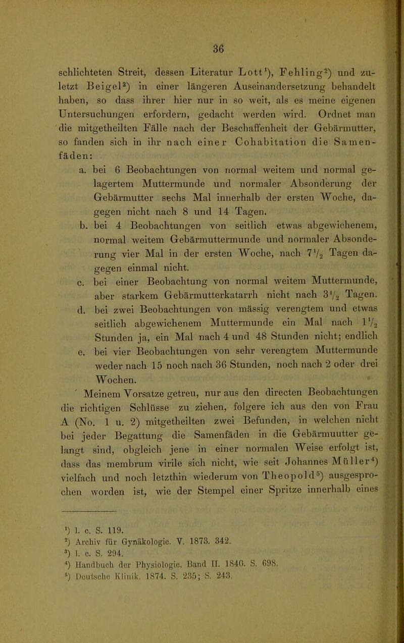 schlichteten Streit, dessen Literatur Lott'), Fehling^) und zu- letzt BeigeP) in einer längeren Auseinandersetzung behandelt haben, so dass ihrer hier nur in so weit, als es meine eigenen Untersuchungen erfordern, gedacht werden wird. Ordnet man die mitgetheilten Fälle nach der BeschaiTenheit der Gebärmutter, so fanden sich in ihr nach einer Cohabitation die Samen- fäden: a. bei 6 Beobachtungen von normal weitem und normal ge- lagertem Muttermunde und normaler Absonderung der Gebärmutter sechs Mal innerhalb der ersten Woche, da- gegen nicht nach 8 und 14 Tagen. b. bei 4 Beobachtungen von seitlich etwas abgewichenem, normal weitem Gebärmuttermunde und normaler Absonde- rung vier Mal in der ersten Woche, nach 7V2 Tagen da- gegen einmal nicht. c. bei einer Beobachtung von normal weitem Muttermunde, aber starkem Gebärmutterkatarrh nicht nach S'/^ Tagen. d. bei zwei Beobachtungen von mässig verengtem und etwas seitlich abgewichenem Muttermunde ein Mal nach IV2 Stunden ja, ein Mal nach 4 und 48 Stunden nicht; endlich e. bei vier Beobachtungen von sehr verengtem Muttermunde weder nach 15 noch nach 36 Stunden, noch nach 2 oder drei Wochen. ' Meinem Vorsatze getreu, nur aus den directen Beobachtungen die richtigen Schlüsse zu ziehen, folgere ich aus den von Frau A (No. 1 u. 2) mitgetheilten zwei Befunden, in welchen nicht bei jeder Begattung die Samenfäden in die Gebärmuutter ge- langt sind, obgleich jene in einer normalen Weise erfolgt ist, dass das membrum virile sich nicht, wie seit Johannes Müller*) vielfach und noch letzthin wiederum von Theopold^) ausgespro- chen worden ist, Avie der Stempel einer Spritze innerhalb eines ') 1. c. S. 119. Archiv für Gynäkologie. V. 1873. 342. ^) 1. c. S. 294. *) Handbucli der Phy.siologie. Band 11. 1S4(}. S. G9S. «) Düutsclio Klinil;. 1874. S. 235; S. 243.