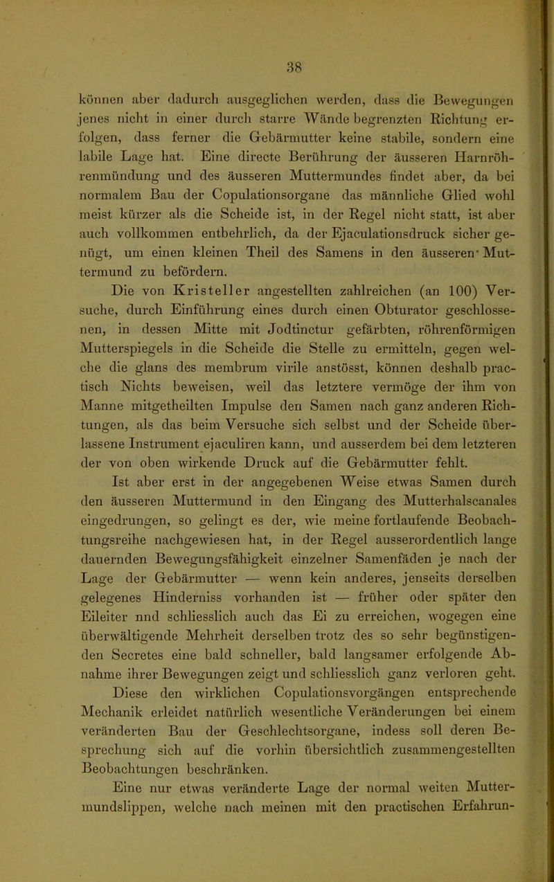 können aber dadurch ausgeglichen werden, dass die Bewegungen jenes nicht in einer durch starre Wände begrenzten Richtung er- folgen, dass fei-ner die Gebärmutter keine stabile, sondern eine labile Lage hat. Eine directe Berührung der äusseren Harnröh- renmündung und des äusseren Muttermundes findet aber, da bei normalem Bau der Copulationsorgane das männliche Glied wohl raeist kürzer als die Scheide ist, in der Regel nicht statt, ist aber auch vollkommen entbehrlich, da der Ejaculationsdruck sicher ge- nügt, um einen kleinen Theil des Samens in den äusseren' Mut- termund zu befördeiTi. Die von Kristeller angestellten zahlreichen (an 100) Ver- suche, durch Einführung eines durch einen Obturator geschlosse- nen, in dessen Mitte mit Jodtinctur gefärbten, röhrenförmigen Mutterspiegels in die Scheide die Stelle zu ermitteln, gegen wel- che die glans des membrum virile anstösst, können deshalb prac- tisch Nichts beweisen, weil das letztere vermöge der ihm von Manne mitgetheilten Impulse den Samen nach ganz anderen Rich- tungen, als das beim Versuche sich selbst und der Scheide über- lassene Instrument ejaculiren kann, und ausserdem bei dem letzteren der von oben wirkende Druck auf die Gebärmutter fehlt. Ist aber erst in der angegebenen Weise etwas Samen durch den äusseren Muttermund in den Eingang des Mutterhalscanales eingedrungen, so gelingt es der, wie meine fortlaufende Beobach- tungsreihe nachgewiesen hat, in der Regel ausserordentlich lange dauernden Bewegungsfähigkeit einzelner Samenfäden je nach der Lage der Gebärmutter — wenn kein anderes, jenseits derselben gelegenes Hinderniss vorhanden ist — früher oder später den Eileiter nnd schliesslich auch das Ei zu erreichen, wogegen eine überwältigende Mehrheit derselben trotz des so sehr begünstigen- den Secretes eine bald schneller, bald langsamer erfolgende Ab- nahme ihrer Bewegungen zeigt und schliesslich ganz verloren geht. Diese den wirklichen Copulationsvorgängen entsprechende Mechanik erleidet natürlich wesentliche Veränderungen bei einem veränderten Bau der Geschlechtsorgane, indess soll deren Be- sprechung sich auf die vorhin übersichtlich zusammengestellten Beobachtungen beschränken. Eine nur etwas veränderte Lage der normal weiten Mutter- mundslippen, welche nach meinen mit den practischen Erfahrun-