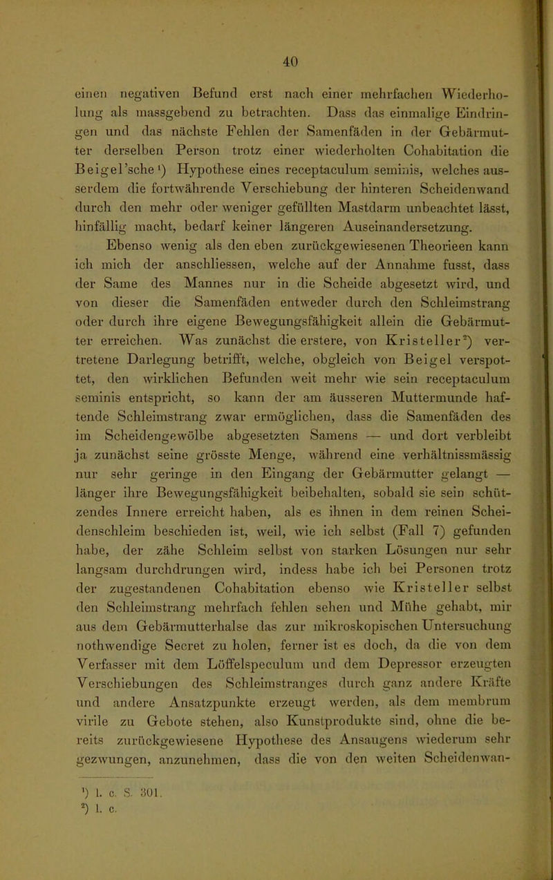 einen negativen Befund erst nach einer mehrfachen Wiederho- lung als massgebend zu betrachten. Dass das einmalige Eindrin- gen und das nächste Fehlen der Samenfäden in der Gebärmut- ter derselben Person trotz einer wiederholten Cohabitation die Beigel'sche') Hypothese eines receptaculum seminis, welches aus- serdem die fortwährende Verschiebung der hinteren Scheidenwand durch den mehr oder weniger gefüllten Mastdarm unbeachtet lässt, hinfällig macht, bedarf keiner längeren Auseinandersetzung. Ebenso wenig als den eben zurückgewiesenen Theorieen kann ich mich der anschliessen, welche auf der Annahme fusst, dass der Same des Mannes nur in die Scheide abgesetzt wird, und von dieser die Samenfäden entweder durch den Schleimstrang oder durch ihre eigene Bewegungsfähigkeit allein die Gebärmut- ter erreichen. Was zunächst die erstere, von Kristeller'') ver- tretene Darlegung betrifft, welche, obgleich von Beigel verspot- tet, den wirklichen Befunden weit mehr wie sein receptaculum seminis entspricht, so kann der am äusseren Muttermunde haf- tende Schleimstrang zwar ermöglichen, dass die Samenfäden des im Scheidengewölbe abgesetzten Samens — und dort verbleibt ja zunächst seine grösste Menge, während eine verhältnissmässig nur sehr geringe in den Eingang der Gebärmutter gelangt — länger ihre Bewegungsfähigkeit beibehalten, sobald sie sein schüt- zendes Innere erreicht haben, als es ihnen in dem reinen Schei- denschleim beschieden ist, weil, wie ich selbst (Fall 7) gefunden habe, der zähe Schleim selbst von starken Lösungen nur sehr langsam durchdrungen wird, indess habe ich bei Personen trotz der zugestandenen Cohabitation ebenso wie Kristeller selbst den Schleimstrang mehrfach fehlen sehen und Mühe gehabt, mir aus dem Gebärmutterhalse das zur mikroskopischen Untersuchung nothwendige Secret zu holen, ferner ist es doch, da die von dem Verfasser mit dem Löffelspeculum und dem Depressor erzeugten Verschiebungen des Schleimstranges durch ganz andere Kräfte und andere Ansatzpunkte erzeugt werden, als dem membrum virile zu Gebote stehen, also Kunstprodukte sind, ohne die be- reits zurückgewiesene Hypothese des Ansaugens wiederum sehr gezwungen, anzunehmen, dass die von den weiten Scheidenwan- ') 1. c. s. aoi. 1. c.