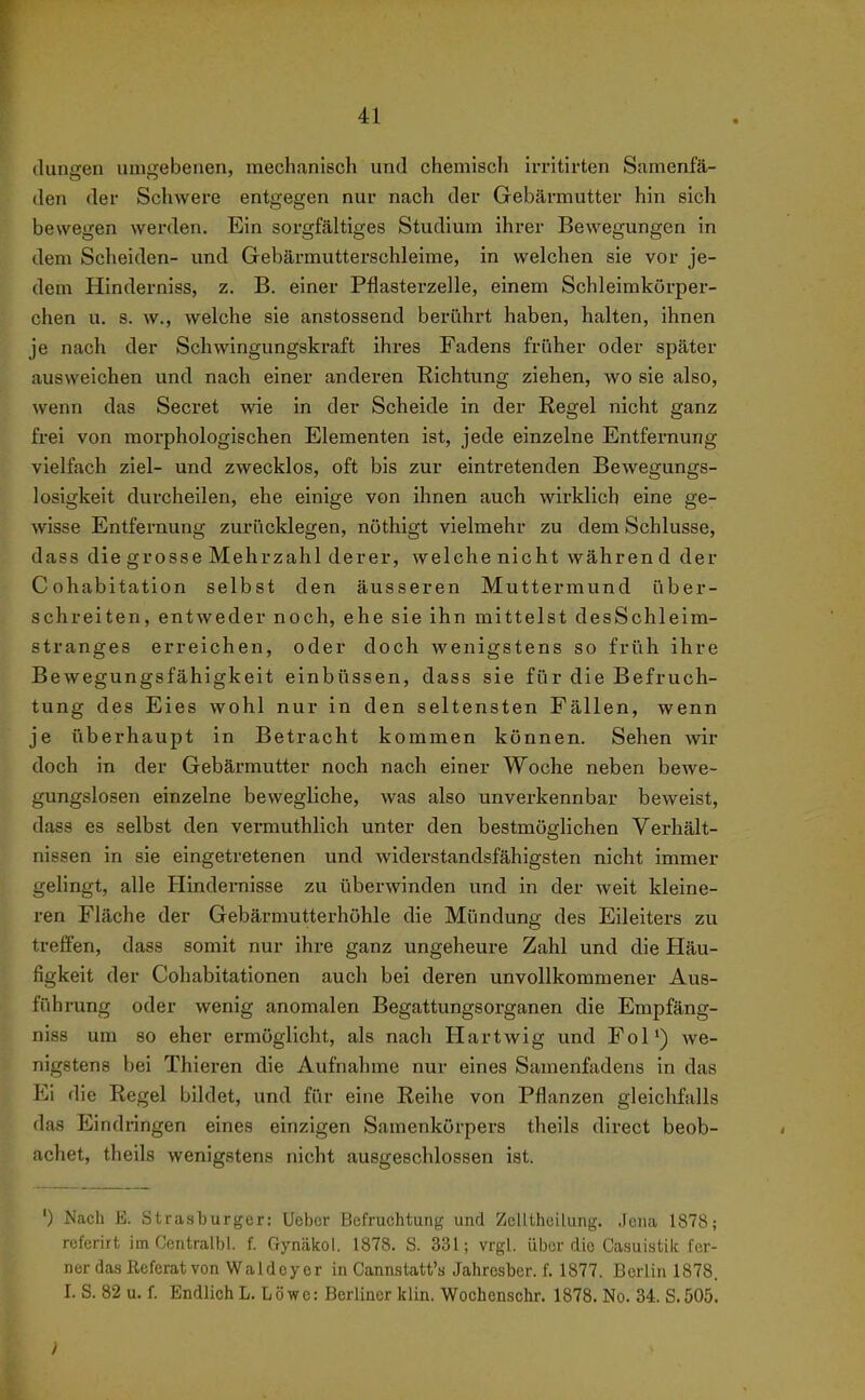 (luniren um2;ebenen, mechanisch und chemisch irritirten Samenfä- den der Schwere entgegen nur nach der Gebärmutter hin sich bewegen werden. Ein sorgfältiges Studium ihrer Bewegungen in dem Scheiden- und Gebärmutterschleime, in welchen sie vor je- dem Hinderniss, z. B. einer Pflasterzelle, einem Schleimkorper- chen u. s. w., welche sie anstossend berührt haben, halten, ihnen je nach der Schwingungskraft ihres Fadens früher oder später ausweichen und nach einer anderen Richtung ziehen, wo sie also, wenn das Secret wie in der Scheide in der Regel nicht ganz frei von morphologischen Elementen ist, jede einzelne Entfernung vielfach ziel- und zwecklos, oft bis zur eintretenden Bewegungs- losigkeit durcheilen, ehe einige von ihnen auch wirklich eine ge- wisse Entfernung zurücklegen, nöthigt vielmehr zu dem Schlüsse, dass die grosse Mehrzahl derer, welche nicht währen d der Cohabitation selbst den äusseren Muttermund über- schreiten, entweder noch, ehe sie ihn mittelst desSchleim- stranges erreichen, oder doch wenigstens so früh ihre Bewegungsfähigkeit einbüssen, dass sie für die Befruch- tung des Eies wohl nur in den seltensten Fällen, wenn je überhaupt in Betracht kommen können. Sehen wir doch in der Gebärmutter noch nach einer Woche neben bewe- gungslosen einzelne bewegliche, was also unverkennbar beweist, dass es selbst den vermuthlich unter den bestmöglichen Verhält- nissen in sie eingetretenen und widerstandsfähigsten nicht immer gelingt, alle Hindernisse zu überwinden und in der weit kleine- ren Fläche der Gebärmutterhöhle die Mündung des Eileiters zu treffen, dass somit nur ihre ganz ungeheure Zahl und die Häu- figkeit der Cohabitationen auch bei deren unvollkommener Aus- führung oder wenig anomalen Begattungsorganen die Empfäng- niss um so eher ermöglicht, als nach Hartwig und Fol') we- nigstens bei Thieren die Aufnahme nur eines Samenfadens in das Ei die Regel bildet, und für eine Reihe von Pflanzen gleichfalls das Eindringen eines einzigen Samenkörpers theils direct beob- achet, theils wenigstens nicht ausgeschlossen ist. ') Nach E. Strasturger: Ueber Befruchtung und ZelUheilung. Jena 1878; referirt im Centralbl. f. Gynäkol. 1878. S. 331; vrgl. über die Casuistiic fer- ner das Referat von Waldoyer in Cannstatt's Jahrcsber. f. 1877. Berlin 1878. I. S. 82 u. f. Endlich L. Löwe: Berliner kiin. Wochenschr. 1878. No. 34. S.505.