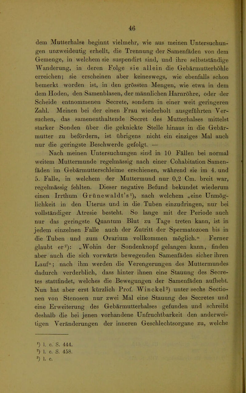 dem Muttei-halse beginnt vielmehr, wie aus meinen Untersuchun- gen unzweideutig erhellt, die Trennung der Samenfäden von dem Gemenge, in welchem sie suspendirt sind, und ihre selbstständige Wanderung, in deren Folge sie allein die Gebärmutterhöhle erreichen; sie erscheinen aber keineswegs, wie ebenfalls schon bemerkt worden ist, in den grössten Mengen, wie etwa in dem dem Hoden, den Samenblasen, der männlichen Harnröhre, oder der Scheide entnommenen Secrete, sondern in einer weit geringeren Zahl. Meinen bei der einen Frau wiederholt ausgeführten Ver- suchen, das samenenthaltende Secret des Mutterhalses mittelst starker Sonden über die geknickte Stelle hinaus in die Gebär- mutter zu befördern, ist übrigens nicht ein einziges Mal auch nur die geringste Beschwerde gefolgt. — Nach meinen Untersuchungen sind in 10 Fällen bei normal weitem Muttermunde regelmässig nach einer Cohabitation Samen- fäden im Gebärmutterschleime erschienen, während sie im 4. und 5. Falle, in welchem der Muttermund nur 0,2 Cm. breit war, regelmässig fehlten. Dieser negative Befund bekundet wiederum einen Irrthum Grünewaldt'snach welchem „eine Unmög- lichkeit in den Uterus und in die Tuben einzudringen, nur bei vollständiger Atresie besteht. So lange mit der Periode auch nur das geringste Quantum Blut zu Tage treten kann, ist in jedem einzelnen Falle auch der Zutritt der Spermatozoon bis in die Tuben und zum Ovarium vollkommen möglich. Ferner glaubt er^): „Wohin der Sondenknopf gelangen kann, finden aber auch die sich vorwärts bewegenden Samenfäden sicher ihren Lauf; nach ihm werden die Verengerungen des Muttermundes dadurch verderblich, dass hinter ihnen eine Stauung des Secre- tes stattfindet, welches die Bewegungen der Samenfäden aufhebt. Nun hat aber erst kürzlich Prof. WinckeP) unter sechs Sectio- nen von Stenosen nur zwei Mal eine Stauung des Secretes und eine Erweiterung des Gebärmutterhalses gefunden und schreibt deshalb die bei jenen vorhandene Unfruchtbarkeit den anderwei- tigen Veränderungen der inneren Geschlechtsorgane zu, welche ') 1. c. S. 44.4. ) 1. c. S. 458. =•) I. c.