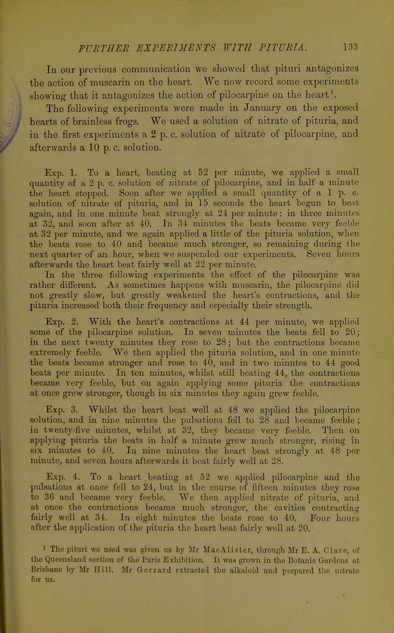 Iq our previous communication we showed that pituri antagonizes the action of muscarin on the heart. We now record some experiments showing that it antagonizes the action of pilocarpine on the heart \ The following experiments were made in January on the exposed hearts of brainless frogs. We used a solution of nitrate of pituria, and in the first experiments a 2 p. c. solution of nitrate of pilocarpine, and afterwards a 10 p. c. solution. Exp. 1. To a heart, beating at 52 per minute, we apjilied a small quantity of a 2 p. c. solution of nitrate of pilocarpine, and in half a minute tlie heart stopped. Soon after we applied a small quantity of a 1 p. c. solution of nitrate of pituria, and in 15 seconds the heart begun to beat again, and in one minute beat strongly at 24 per minute: in three minutfs at 32, and soon after at 40. In 34 minutes the beats became very feeble at 32 per minute, and we again applied a little of the pituria solution, when the beats rose to 40 and became much stronger, so remaining diuing the next quarter of an hour, when we suspended our experiments. Seven hours afterwards the heart beat fau-ly well at 22 per minute. In the three following experiments the effect of the pilocarpine was rather different. As sometimes happens with muscarin, the pilocarpine did not greatly slow, but gi'eatly weakened the heart's contractions, and the pituria increased both theu' frequency and especially their sti-ength. Exp. 2. With the heart's contractions at 44 per minute, we applied some of the i)ilocarpine solution. In seven minutes the beats fell to 20; in the next twenty minutes they rose to 28; but the contractions became extremely feeble. We then applied the pituria solution, and in one minute the beats became stronger and rose to 40, and in two minutes to 44 good beats per minute. In ten minutes, whilst still beating 44, the contractions became very feeble, but on agam applying some pituria the contractions at once grew stronger, though in six minutes they again grew feeble. Exp. 3. Whilst the heart beat well at 48 we applied the pilocarpine solution, and in nine minutes the pulsations fell to 28 and became feeble; in twenty-five minutes, whilst at 32, they became very feeble. Then on applying pituria the beats in half a minute gi-ew much stronger, rising in six minutes to 40. In nine minutes the heart beat strongly at 48 per minute, and seven hours afterwards it beat fairly well at 28. Exp. 4. To a heart beating at 52 we applied pilocarpine and the pulsations at once fell to 24, but in the course of fifteen minutes they rose to 36 and became very feeble. We then applied nitrate of pituria, and at once the contractions became much stronger, the cavities contracting fairly well at 34. In eight minutes the beats rose to 40. Four hours after the application of the pituria the heart beat fairly well at 20. ^ The pitiiri we used was given ns by Mr MacAlister, through Mr E. A. Clare, of the Queensland section of the Paris Exhibition. It was grown in the Botauio Gardens at Brisbane by Mr Hill. Mr Gorrard extracted the alkaloid and prepared the nitrate for us.