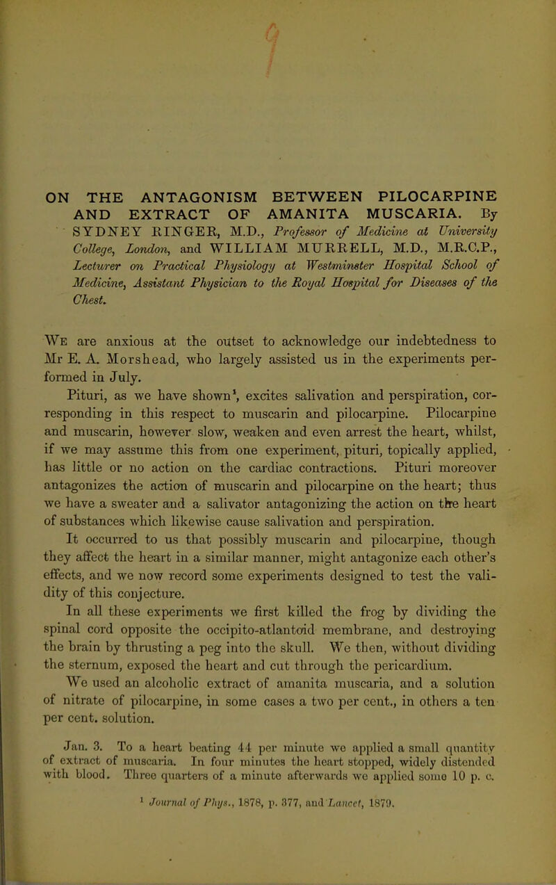 ON THE ANTAGONISM BETWEEN PILOCARPINE AND EXTRACT OF AMANITA MUSCARIA. By SYDNEY RINGEE, M.D., Professor of Medicine at University College, London, and WILLIAM MURRELL, M.D., M.R.C.P., Lecturer on Practical Physiology at Westminster Hospital School of Medicine, Assistant Physician to the Royal Hospital for Diseases of tJie Chest. We are aaxioiis at the outset to acknowledge our indebtedness to Mr E. A. Morshead, who largely assisted us in the experiments per- formed in July. Pituri, as we have shown*, excites salivation and perspiration, cor- responding in this respect to muscarin and pilocarpine. Pilocarpine and muscarin, however slow, weaken and even arrest the heart, whilst, if we may assume this from one experiment, pituri, topically applied, has little or no action on the cardiac contractions. Pituri moreover antagonizes the action of muscarin and pilocarpine on the heart; thus we have a sweater and a salivator antagonizing the action on thre heart of substances which likewise cause salivation and perspiration. It occurred to us that possibly muscarin and pilocarpine, though they affect the heart in a similar manner, might antagonize each other's effects, and we now record some experiments designed to test the vali- dity of this conjecture. In all these experiments we first killed the frog by dividing the spinal cord opposite the occipito-atlantoid membrane, and destroying the brain by thrusting a peg into the skull. We then, without dividing the sternum, exposed the heart and cut through the pericardium. We used an alcoholic extract of amanita muscaria, and a solution of nitrate of pilocarpine, in some cases a two per cent., in others a ten per cent, solution. Jan. 3. To a heart beating 44 per minute we applied a small qnautity of extract of muscaria. In four minutes the heart stopped, widely distended with blood. Three quarters of a minute afterwards we applied some 10 p. c.