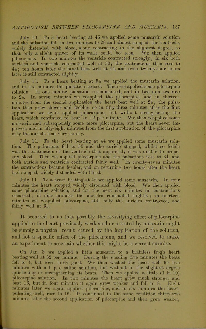 July 10, To a heart beating at 46 we applied some muscarin solution and the pulsation fell in two minutes to 28 and almost stopped^ the ventricle, Avidely distended with blood, alone contracting in the slightest degree, so that only a slight quiver of its walls could be seen. We then applied pilocarpine. In two minutes the ventricle contracted strongly; in six both auricles and ventricle contracted well at 30; the contractions then rose to 44; ten hours later the heart beat well at 44, and even twenty-four hours later it still contracted slightly. July 11. To a heart beating at 54 we applied the muscarin solution, and in six minutes the pulsation ceased. Then we applied some pilocarpine solution. In one minute pulsation recommenced, and in two minutes rose to 24. In seven minutes we reapjalied the pilocai-pine, and in thirteen minutes from the second application the heart beat well at 24; the pulsa- tion then gi'ew slower and feebler, so in fifty-three minutes after the first application we again applied pilocarpine, but without strengthening the heart, which continued to beat at 12 jJer minute. We then reapplied some muscarin and subsequently some more pilocarpine, but the heart never im- proved, and in fifty-eight minutes from the first application of the pilocarpine only the auricle beat very faintly. July 11. To the heart beating at 44 we ajiplied some muscarin solu- tion. The pulsations fell to 30 and the auricle stopped, whilst so feeble was the contraction of the ventricle that apparently it was unable to propel any blood. Then we applied pilocarpine and the pulsations rose to 34, and both auricle and ventricle contracted fairly well. In twenty-seven minutes the conti'actions became feebler, and on returning two lioui's after the heart had stopped, widely distended with blood. July 11. To a heart beating at 46 we applied some muscarin. In four minutes the heart stopped, widely distended with blood. We then applied some pilocarpine solution, and for the next six minutes no contractions occurred; in nine minutes the auricles contracted slightly; in fourteen minutes we reapplied pilocarpine, still only the auricles contracted, and fairly well at 32. It occurred to us that possibly the revivifying effect of pilocarpine applied to the heart previously weakened or arrested by muscarin might be simply a physical result caused by the application of the solution, and not a specific effect of the pilocarpine, and we resolved to make an experiment to ascertain whether this might be a correct surmise. On Jan. 3 we applied a little muscarin to a brainless frog's heart beating well at 32 per minute.. During the ensuing five minutes the beats fell to 4, but were fairly good. We then washed the heart well for five minutes with a 1 p. c. saline solution, but without in the slightest degree quickening or strengthening its beats. Then we applied a little (1 in 10) pilocarpine solution. In two minutes the heart grow much sti'ongur and beat 16, but in four minutes it again grew weaker and fell to 8. Eight minutes later we again applied pilocarpine, and in six minutes the heart, pulsating well, rose to 16, It continued in the same condition thirty-two minutes after the second application of pilocarpine and then grew wealvcr.