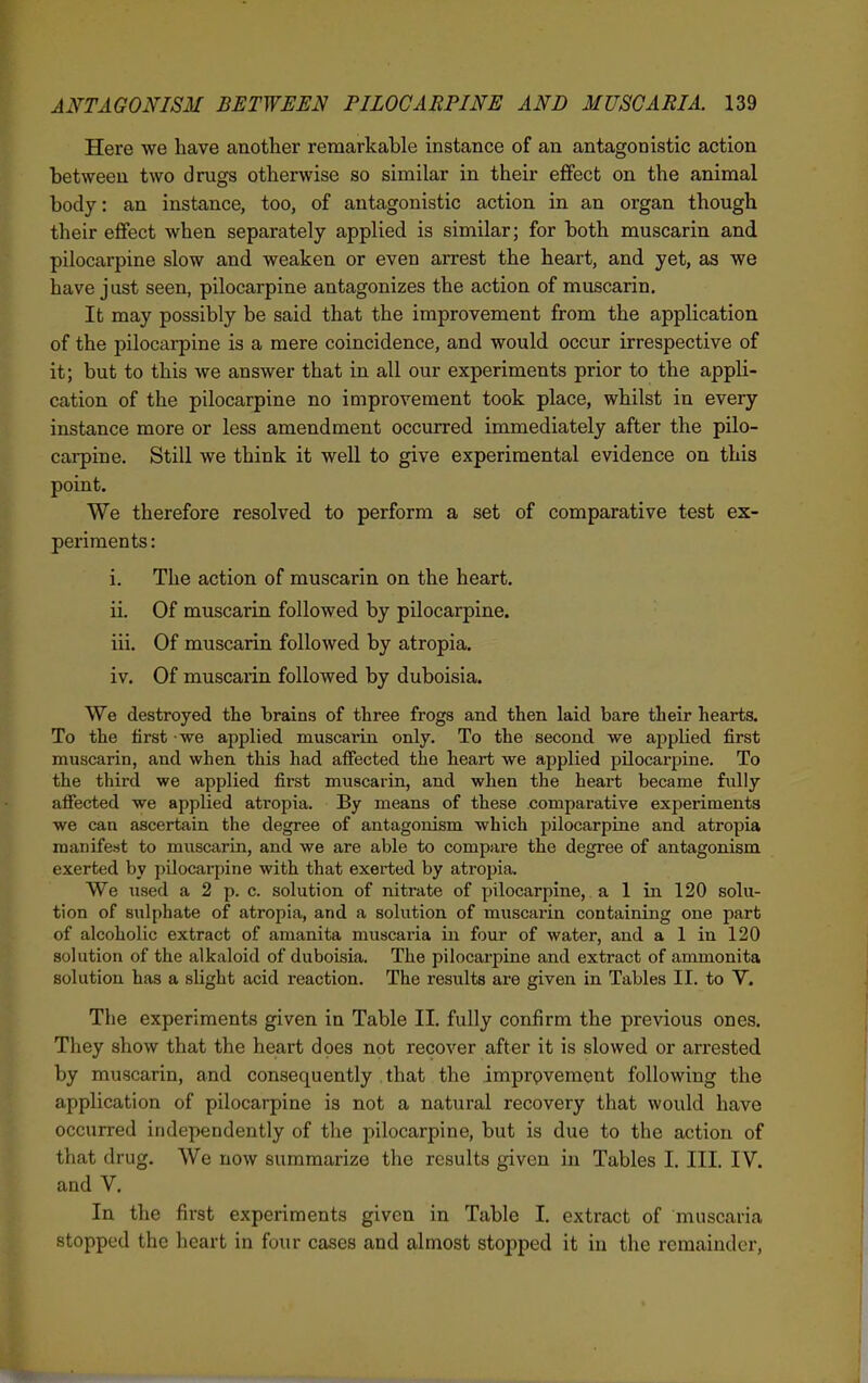 Here we liave another remarkable instance of an antagonistic action between two drugs otherwise so similar in their effect on the animal body: an instance, too, of antagonistic action in an organ though their effect when separately applied is similar; for both muscarin and pilocarpine slow and weaken or even arrest the heart, and yet, as we have just seen, pilocarpine antagonizes the action of muscarin. It may possibly be said that the improvement from the application of the pilocarpine is a mere coincidence, and would occur irrespective of it; but to this we answer that in all our experiments prior to the appli- cation of the pilocarpine no improvement took place, whilst in every instance more or less amendment occurred immediately after the pilo- carpine. Still we think it well to give experimental evidence on this point. We therefore resolved to perform a set of comparative test ex- periments : i. The action of muscarin on the heart. ii. Of muscarin followed by pilocarpine. iii. Of muscarin followed by atropia. iv. Of muscarin followed by duboisia. We destroyed the brains of three frogs and then laid bare their hearts. To the first we applied muscaiin only. To the second we applied first muscarin, and when this had affected the heart we applied pilocarpine. To the third we applied first muscarin, and when the heart became fully affected we applied atropia. By means of these comparative experiments we can ascertain the degree of antagonism which pilocarpine and atropia manifest to muscarin, and we are able to compare the degree of antagonism exerted by pilocarpine with that exerted by atropia. We used a 2 p. c. solution of nitrate of pilocarpine,. a 1 in 120 solu- tion of sulphate of atropia, and a solution of muscarin containing one part of alcoholic extract of amanita muscaria in four of water, and a 1 in 120 solution of the alkaloid of duboisia. The pilocarpine and extract of ammonita solution has a slight acid reaction. The results are given in Tables II. to V. The experiments given in Table II. fully confirm the previous ones. They show that the heart does not recover after it is slowed or arrested by muscarin, and consequently that the imprpvement following the application of pilocarpine is not a natural recovery that would have occurred independently of the pilocarpine, but is due to the action of that drug. We now summarize the results given in Tables I. III. IV. and V. In the first experiments given in Table I. extract of muscaria stopped the heart in four cases and almost stopped it in the remainder,