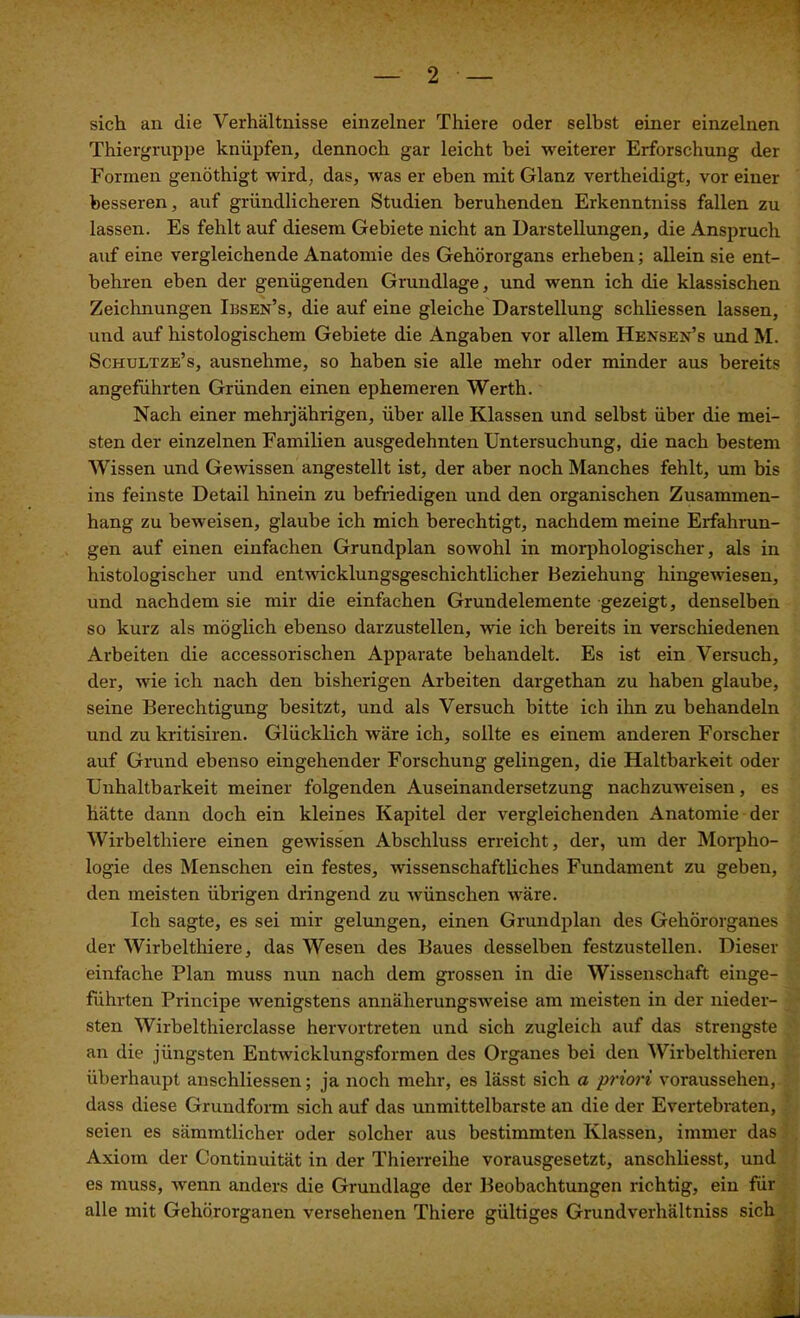 sich an die Verhältnisse einzelner Thiere oder selbst einer einzelnen Thiergruppe knüpfen, dennoch gar leicht bei weiterer Erforschung der Formen genöthigt wird, das, was er eben mit Glanz vertheidigt, vor einer besseren, auf gründlicheren Studien beruhenden Erkenntniss fallen zu lassen. Es fehlt auf diesem Gebiete nicht an Darstellungen, die Anspruch auf eine vergleichende Anatomie des Gehörorgans erheben; allein sie ent- behren eben der genügenden Grundlage, und wenn ich die klassischen Zeichnungen Ibsen’s, die auf eine gleiche Darstellung schliessen lassen, und auf histologischem Gebiete die Angaben vor allem Hensen’s und M. Schultze’s, ausnehme, so haben sie alle mehr oder minder aus bereits angeführten Gründen einen ephemeren Werth. Nach einer mehrjährigen, über alle Klassen und selbst über die mei- sten der einzelnen Familien ausgedehnten Untersuchung, die nach bestem Wissen und Gewissen angestellt ist, der aber noch Manches fehlt, um bis ins feinste Detail hinein zu befriedigen und den organischen Zusammen- hang zu beweisen, glaube ich mich berechtigt, nachdem meine Erfahrun- gen auf einen einfachen Grundplan sowohl in morphologischer, als in histologischer und entwicklungsgeschichtlicher Beziehung hingewiesen, und nachdem sie mir die einfachen Grundelemente gezeigt, denselben so kurz als möglich ebenso darzustellen, wie ich bereits in verschiedenen Arbeiten die accessorischen Apparate behandelt. Es ist ein Versuch, der, wie ich nach den bisherigen Arbeiten dargethan zu haben glaube, seine Berechtigung besitzt, und als Versuch bitte ich ihn zu behandeln und zu kritisiren. Glücklich wäre ich, sollte es einem anderen Forscher auf Grund ebenso eingehender Forschung gelingen, die Haltbarkeit oder Unhaltbarkeit meiner folgenden Auseinandersetzung nachzuweisen, es hätte dann doch ein kleines Kapitel der vergleichenden Anatomie der Wirbelthiere einen gewissen Abschluss erreicht, der, um der Morpho- logie des Menschen ein festes, wissenschaftliches Fundament zu geben, den meisten übrigen dringend zu wünschen wäre. Ich sagte, es sei mir gelungen, einen Grundplan des Gehörorganes der Wirbelthiere, das Wesen des Baues desselben festzustellen. Dieser einfache Plan muss nun nach dem grossen in die Wissenschaft einge- führten Principe wenigstens annäherungsweise am meisten in der nieder- sten Wirbelthierclasse hervortreten und sich zugleich auf das strengste an die jüngsten Entwicklungsformen des Organes bei den Wirbelthieren überhaupt anschliessen; ja noch mehr, es lässt sich a priori voraussehen, dass diese Grundform sich auf das unmittelbarste an die der Evertebraten, seien es sämmtlicher oder solcher aus bestimmten Klassen, immer das Axiom der Continuität in der Thierreihe vorausgesetzt, anschliesst, und es muss, wenn anders die Grundlage der Beobachtungen richtig, ein für alle mit Gehörorganen versehenen Thiere gültiges Grundverhältniss sich