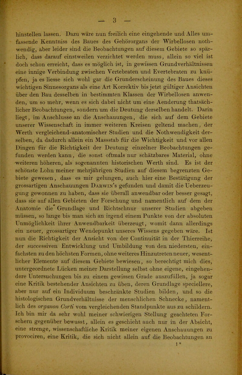 hinstellen lassen. Dazu wäre nun freilich eine eingehende und Alles um- fassende Kenntniss des Baues des Gehörorgans der Wirbellosen noth- wendig, aber leider sind die Beobachtungen auf diesem Gebiete so spär- lich, dass darauf einstweilen verzichtet werden muss, allein so viel ist doch schon erreicht, dass es möglich ist, in gewissen Grundverhältnissen eine innige Verbindung zwischen Vertebraten und Evertebraten zu knü- pfen, ja es Hesse sich wohl gar die Grunderscheinung des Baues dieses wichtigen Sinnesorgans als eine Art Korrektiv bis jetzt gültiger Ansichten über den Bau desselben in bestimmten Klassen der Wirbellosen anwen- den, um so mehr, wenn es sich dabei nicht um eine Aenderung thatsäch- licher Beobachtungen, sondern um die Deutung derselben handelt. Darin liegt, im Anschlüsse an die Anschauungen, die sich auf dem Gebiete unserer Wissenschaft in immer weiteren Kreisen geltend machen, der Werth vergleichend-anatomischer Studien und die Nothwendigkeit der- selben, da dadurch allein ein Massstab für die Wichtigkeit und vor allen Dingen für die Richtigkeit der Deutung einzelner Beobachtungen ge- funden werden kann, die sonst oftmals nur schätzbares Material, ohne -weiteren höheren, als sogenannten historischen Werth sind. Es ist der schönste Lohn meiner mehrjährigen Studien auf diesem begrenzten Ge- biete gewesen, dass es mir gelungen, auch hier eine Bestätigung der grossartigen Anschauungen Darwin’s gefunden und damit die Ueberzeu- gung gewonnen zu haben, dass sie überall anwendbar oder besser gesagt, dass sie auf allen Gebieten der Forschung und namentlich auf dem der Anatomie die Grundlage und Richtschnur unserer Studien abgeben müssen, so lange bis man sich an irgend einem Punkte von der absoluten Unmöglichkeit ihrer Anwendbarkeit überzeugt, womit dann allerdings ein neuer, grossartiger Wendepunkt unseres Wissens gegeben wäre. Ist nun die Richtigkeit der Ansicht von der Continuität in der Thierreihe, der successiven Entwicklung und Umbildung von den niedersten, ein- fachsten zu den höchsten Formen, ohne weiteres Hinzutreten neuer, wesent- licher Elemente auf diesem Gebiete bewiesen, so berechtigt mich dies, untergeordnete Lücken meiner Darstellung selbst ohne eigene, eingehen- dere Untersuchungen bis zu einem gewissen Grade auszufüllen, ja sogar eine Kritik bestehender Ansichten zu üben, deren Grundlage speciellere, aber nur auf ein Individuum beschränkte Studien bilden, und so die histologischen Grundverhältnisse der menschlichen Schnecke, nament- lich des organon Corti vom vergleichenden Standpunkte aus zu schildern. Ich bin mir da sehr wohl meiner schwierigen Stellung geachteten For- schern gegenüber bewusst, allein es geschieht auch nur in der Absicht, eine strenge, wissenschaftliche Kritik meiner eigenen Anschauungen zu provociren, eine Kritik, die sich nicht allein auf die Beobachtungen an