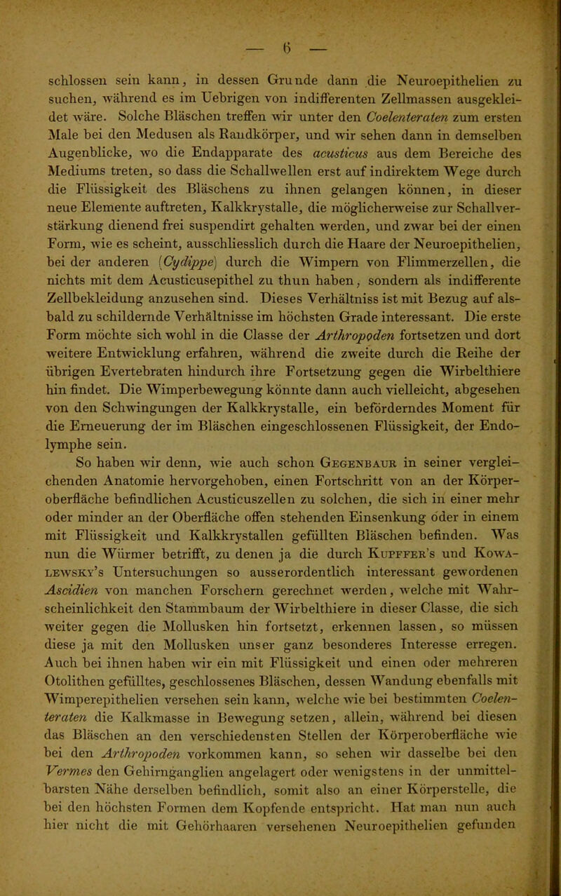 (5 schlossen sein kann, in dessen Grunde dann die Neuroepithelien zu suchen, während es im Uebrigen von indifferenten Zellmassen ausgeklei- det wäre. Solche Bläschen treffen wir unter den Coelenteraten zum ersten Male bei den Medusen als Randkörper, und wir sehen dann in demselben Augenblicke, wo die Endapparate des acusticus aus dem Bereiche des Mediums treten, so dass die Schallwellen erst auf indirektem Wege durch die Flüssigkeit des Bläschens zu ihnen gelangen können, in dieser neue Elemente auftreten, Kalkkrystalle, die möglicherweise zur Schallver- stärkung dienend frei suspendirt gehalten werden, und zwar bei der einen Form, wie es scheint, ausschliesslich durch die Haare der Neuroepithelien, hei der anderen (Cydippe) durch die Wimpern von Flimmerzellen, die nichts mit dem Acusticusepithel zu thun haben, sondern als indifferente Zellbekleidung anzusehen sind. Dieses Verhältniss ist mit Bezug auf als- bald zu schildernde Verhältnisse im höchsten Grade interessant. Die erste Form möchte sich wohl in die Classe der Arthropoden fortsetzen und dort weitere Entwicklung erfahren, während die zweite durch die Reihe der übrigen Evertebraten hindurch ihre Fortsetzung gegen die Wirbelthiere hin findet. Die Wimperbewegung könnte dann auch vielleicht, abgesehen von den Schwingungen der Kalkkrystalle, ein beförderndes Moment für die Erneuerung der im Bläschen eingeschlossenen Flüssigkeit, der Endo- lymphe sein. So haben wir denn, wrie auch schon Gegenbaur in seiner verglei- chenden Anatomie hervorgehoben, einen Fortschritt von an der Körper- oberfläche befindlichen Acusticuszellen zu solchen, die sich in einer mehr oder minder an der Oberfläche offen stehenden Einsenkung öder in einem mit Flüssigkeit und Kalkkrystallen gefüllten Bläschen befinden. Was nun die Würmer betrifft, zu denen ja die durch Kupffer’s und Kowa- lewsky’s Untersuchungen so ausserordentlich interessant gewordenen Ascidien von manchen Forschern gerechnet werden, welche mit Wahr- scheinlichkeit den Stammbaum der Wirbelthiere in dieser Classe, die sich weiter gegen die Mollusken hin fortsetzt, erkennen lassen, so müssen diese ja mit den Mollusken unser ganz besonderes Interesse erregen. Auch bei ihnen haben wir ein mit Flüssigkeit und einen oder mehreren Otolithen gefülltes, geschlossenes Bläschen, dessen Wandung ebenfalls mit Wimperepithelien versehen sein kann, welche wie bei bestimmten Coelen- teraten die Kalkmasse in Bewegung setzen, allein, während bei diesen das Bläschen an den verschiedensten Stellen der Körperoberfläche wie bei den Arthropoden Vorkommen kann, so sehen wir dasselbe bei den Vermes den Gehirnganglien angelagert oder wenigstens in der unmittel- barsten Nähe derselben befindlich, somit also an einer Körperstelle, die bei den höchsten Formen dem Kopfende entspricht. Hat man nun auch hier nicht die mit Gehörhaaren versehenen Neuroepithelien gefunden