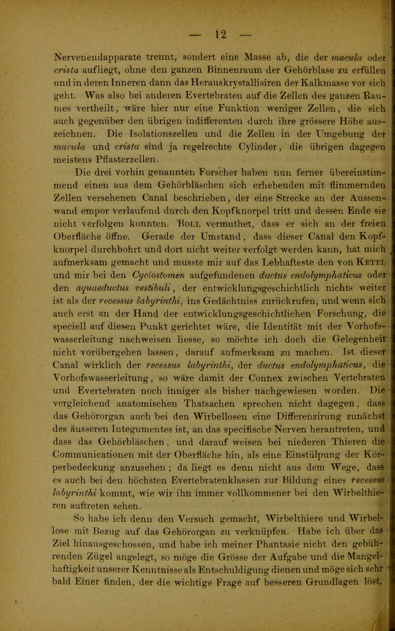 Nervenendapparate trennt, sondert eine Masse ab, die der macula oder crista aufliegt, ohne den ganzen Rinnenraum der Gehörblase zu erfüllen und in deren Inneren dann das Herauskrystallisiren der Kalkmasse vor sich geht. Was also bei anderen Evertebraten auf die Zellen des ganzen Rau- mes vertheilt, wäre hier nur eine Funktion weniger Zellen, die sich auch gegenüber den übrigen indifferenten durch ihre grössere Höhe aus- zeichnen. Die Isolationszellen und die Zellen in der Umgebung der macula und crista sind ja regelrechte Cylinder, die übrigen dagegen meistens Pflasterzellen. Die drei vorhin genannten Forscher haben nun ferner übereinstim- mend einen aus dem Gehörbläschen sich erhebenden mit flimmernden Zellen versehenen Canal beschrieben, der eine Strecke an der Aussen- wand empor verlaufend durch den Kopfknorpel tritt und dessen Ende sie nicht verfolgen konnten. Roll vermuthet, dass er sich an der freien Oberfläche öffne. Gerade der Umstand, dass dieser Canal den Kopf- knorpel durchbohrt und dort nicht weiter verfolgt werden kann, hat mich aufmerksam gemacht und musste mir auf das Lebhafteste den von Ketel und mir bei den Cyclostomen aufgefundenen ductus endolymphaticus oder den aqucieductus vestibuli, der entwicklungsgeschichtlich nichts weiter ist als der recessus labyrinthi, ins Gedächtniss zurückrufen, und wenn sich auch erst an der Hand der entwicklungsgeschichtlichen Forschung, die speciell auf diesen Punkt gerichtet wäre, die Identität mit der Vorhofs- wasserleitung nachweisen Hesse, so möchte ich doch die Gelegenheit nicht vorübergehen lassen, darauf aufmerksam zu machen. Ist dieser Canal wirklich der recessus labyrinthi, der ductus endolymphaticus, die Vorhofswasserleitung, so wäre damit der Connex zwischen Vertebraten und Evertebraten noch inniger als bisher nachgewiesen worden. Die vergleichend anatomischen Thatsachen sprechen nicht dagegen, dass das Gehörorgan auch bei den Wirbellosen eine Differenzirung zunächst des äusseren Integumentes ist, an das specifische Nerven herantreten, und dass das Gehörbläschen, und darauf weisen bei niederen Thieren die Communicationen mit der Oberfläche hin, als eine Einstülpung der Kör- perbedeckung anzusehen ; da liegt es denn nicht aus dem Wege, dass es auch bei den höchsten Evertebratenklassen zur Rildung eines recessus labyrinthi kommt, wie wir ihn immer vollkommener bei den Wirbelthie- ren auftreten sehen. So habe ich denn den Versuch gemacht, Wirbelthiere und Wirbel- lose mit Rezug auf das Gehörorgan zu verknüpfen. Habe ich über das Ziel hinausgeschossen, und habe ich meiner Phantasie nicht den gebüh- renden Zügel angelegt, so möge die Grösse der Aufgabe und die Mangel- haftigkeit unserer Kenntnisse als Entschuldigung dienen und möge sich sehr bald Einer finden, der die wichtige Frage auf besseren Grundlagen löst, J