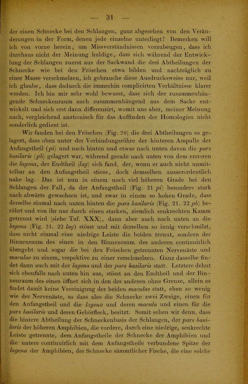 cler einen Schnecke bei den Schlangen, ganz abgesehen von den Verän- derungen in der Form, denen jede einzelne unterliegt? Bemerken will ich von vorne herein, um Missverständnissen vorzubeugen, dass ich durchaus nicht der Meinung huldige, dass sich während der Entwick- lung der Schlangen zuerst aus der Sackwand die drei Abtheilungen der Schnecke wie bei den Fröschen etwa bilden und nachträglich zu einer Masse verschmelzen, ich gebrauche diese Ausdrucksweise nur, weil ich glaube, dass dadurch die immerhin complicirten Verhältnisse klarer werden. Ich bin mir sehr wohl bewusst, dass sich der zusammenhän- gende Schneckenraum auch zusammenhängend aus dem Sacke ent- wickelt und sich erst dann differenzirt, womit uns aber, meiner Meinung nach, vergleichend anatomisch für das Auffinden der Homologien nicht sonderlich gedient ist. Wir fanden bei den Fröschen (Fig. 20) die drei Abtheilungen so ge- lagert, dass oben unter der Verbindungsröhre der hinteren Ampulle der Anfangstheil {pi) und nach hinten und etwas nach unten davon die pars basilaris [pb\ gelagert war, während gerade nach unten von dem ersteren die lagena, der Endtheil [lag] sich fand, der, wenn er auch nicht unmit- telbar an den Anfangstheil stiess, doch demselben ausserordentlich nahe lag. Das ist nun in einem noch viel höheren Grade bei den Schlangen der Fall, da der Anfangstheil (Fig. 21 pi) besonders stark nach abwärts gewachsen ist, und zwar in einem so hohen Grade, dass derselbe einmal nach unten hinten die pars basilaris (Fig. 21. 22 pb) be- rührt und von ihr nur durch einen starken, ziemlich senkrechten Kamm getrennt wird (siehe Taf. XXX), dann aber auch nach unten an die lagena (Fig. 21. 22 lag) stösst und mit derselben so innig verschmilzt, dass nicht einmal eine niedrige Leiste die beiden trennt, sondern der Binnenraum des einen in den Binnenraum des anderen continuirlicb übergeht und sogar die bei den Fröschen getrennten Nervenäste und maculae zu einem, respektive zu einer verschmelzen. Ganz dasselbe fin- det dann auch mit der lagena und der pars basilaris statt. Letztere dehnt sich ebenfalls nach unten hin aus, stösst an den Endtheil und der Bin- nenraum des einen öffnet sich in den des anderen ohne Grenze, allein es findet damit keine Vereinigung der beiden maculae statt, eben so wenig wie der Nervenäste, so dass also die Schnecke zwei Zweige, einen fin- den Anfangstheil und die lagena und deren macula und einen für die pars basilaris und deren Gehörfleck, besitzt. Somit sehen wir denn, dass die hintere Abtheilung der Schneckenbasis der Schlangen, der pars basi- laris der höheren Amphibien, die vordere, durch eine niedrige, senkrechte Leiste getrennte, dem Anfangstheile der Schnecke der Amphibien und die untere continuirlicb mit dem Anfangstheile verbundene Spitze der lagena der Amphibien, der Schnecke sämmtlicher Fische, die eine solche