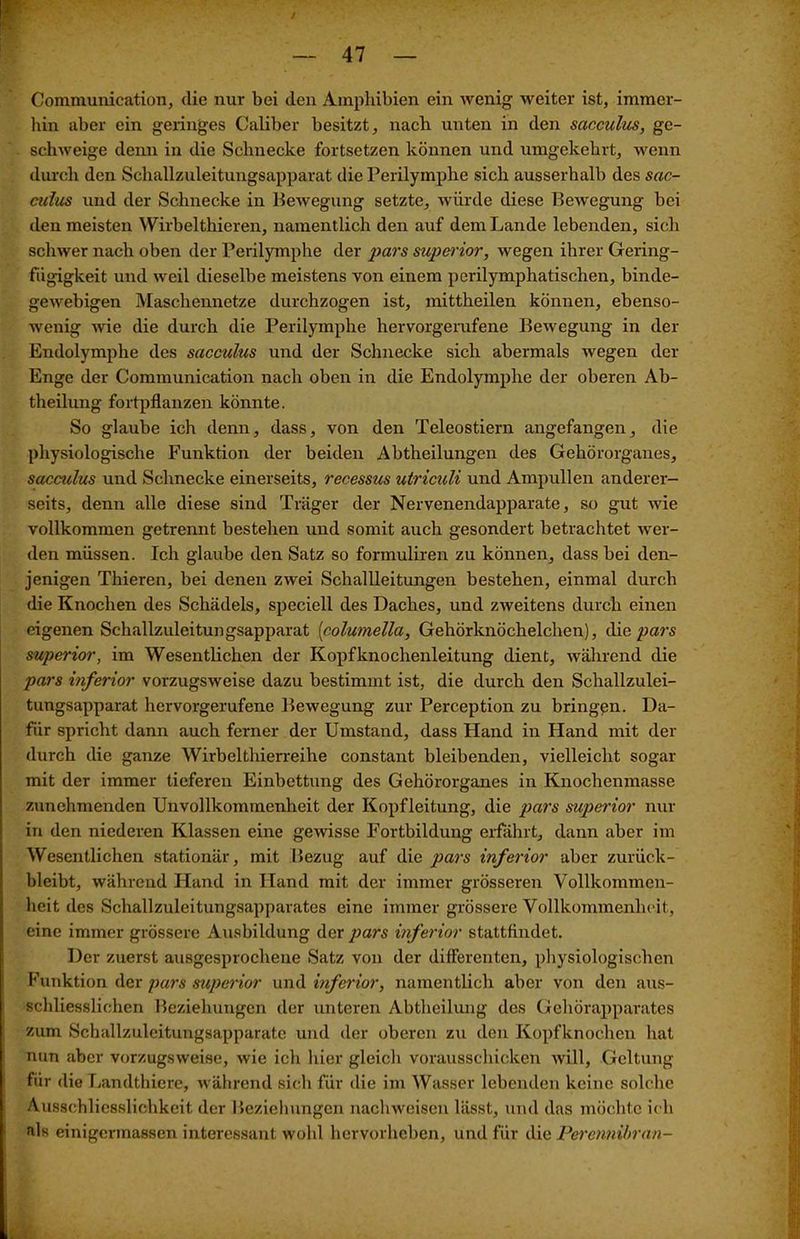 Gommunication, die nur bei den Amphibien ein wenig weiter ist, immer- hin aber ein geringes Caliber besitzt, nach unten in den sacculus, ge- schweige denn in die Schnecke fortsetzen können und umgekehrt, wenn durch den Schallzuleitungsapparat die Perilymphe sich ausserhalb des sac- culus und der Schnecke in Bewegung setzte, würde diese Bewegung bei den meisten Wirbeltieren, namentlich den auf dem Lande lebenden, sich schwer nach oben der Perilymphe der pars superior, wegen ihrer Gering- fügigkeit und weil dieselbe meistens von einem perilymphatischen, binde- gewebigen Maschennetze durchzogen ist, mittheilen können, ebenso- wenig wie die durch die Perilymphe hervorgerufene Bewegung in der Endolymphe des sacculus und der Schnecke sich abermals wegen der Enge der Communication nach oben in die Endolymphe der oberen Ab- theilung fortpflanzen könnte. So glaube ich denn, dass, von den Teleostiern angefangen, die physiologische Funktion der beiden Abtbeilungen des Gehörorganes, sacculus und Schnecke einerseits, recessus utriculi und Ampullen anderer- seits, denn alle diese sind Träger der Nervenendapparate, so gut wie vollkommen getrennt bestehen und somit auch gesondert betrachtet wer- den müssen. Ich glaube den Satz so formuliren zu können, dass bei den- jenigen Thieren, bei denen zwei Schallleitungen bestehen, einmal durch die Knochen des Schädels, speciell des Daches, und zweitens durch einen eigenen Schallzuleitungsapparat [columella, Gehörknöchelchen), die pars superior, im Wesentlichen der Kopfknochenleitung dient, während die pars inferior vorzugsweise dazu bestimmt ist, die durch den Schallzulei- tungsapparat hervorgerufene Bewegung zur Perception zu bringen. Da- für spricht dann auch ferner der Umstand, dass Hand in Hand mit der durch die ganze Wirbelthierreihe constant bleibenden, vielleicht sogar mit der immer tieferen Einbettung des Gehörorganes in Knochenmasse zunehmenden Unvollkommenheit der Kopfleitung, die pars superior nur in den niederen Klassen eine gewisse Fortbildung erfährt, dann aber im Wesentlichen stationär, mit Bezug auf die pars inferior aber zurück- bleibt, während Hand in Hand mit der immer grösseren Vollkommen- heit des Schallzuleitungsapparates eine immer grössere Vollkommenheit, eine immer grössere Ausbildung der pars inferior stattflndet. Der zuerst ausgesprochene Satz von der differenten, physiologischen Funktion der pars superior und inferior, namentlich aber von den aus- schliesslichen Beziehungen der unteren Abtheilung des Gehörapparates zum Schallzulcitungsapparatc und der oberen zu den Kopfknochen hat nun aber vorzugsweise, wie ich hier gleich vorausschicken will, Geltung für die Landthiere, während sich für die im Wasser lebenden keine solche Ausschliesslichkeit der Beziehungen nachweisen lässt, und das möchte ich als einigermassen interessant wohl hervorheben, und für die Perennibran-