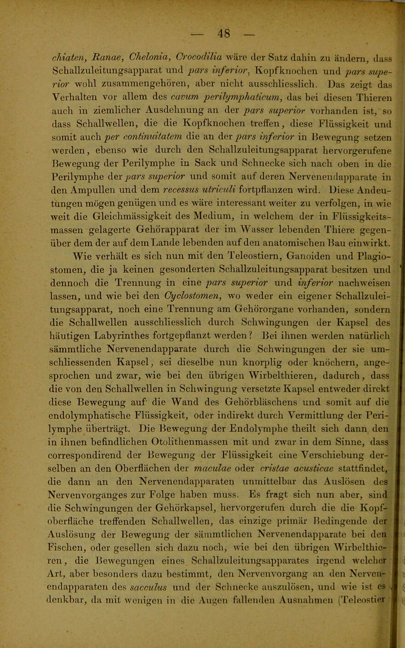 chiaten, Ranae, Chelonia, Crocodilia wäre (1er Satz dahin zu ändern, dass Schallzuleitungsapparat und pars inferior, Kopfknochen und pars Supe- rior wohl zusannnengchören, aber nicht ausschliesslich. Das zeigt das Verhalten vor allem des cavum perilymphaticum, das bei diesen Thieren auch in ziemlicher Ausdehnung an der pars superior vorhanden ist, so dass Schallwellen, die die Kopfknochen treffen, diese Flüssigkeit und somit auch per continuitatem die an der pars inferior in Bewegung setzen werden, ebenso wie durch den Schallzuleitungsapparat hervorgerufene Bewegung der Perilymphe in Sack und Schnecke sich nach oben in die Perilymphe der pars superior und somit auf deren Nervenendapparate in den Ampullen und dem recessus utriculi fortpflanzen wird. Diese Andeu- tungen mögen genügen und es wäre interessant weiter zu verfolgen, in wie weit die Gleichmässigkeit des Medium, in welchem der in Flüssigkeits- massen gelagerte Gehörapparat der im Wasser lebenden Thiere gegen- über dem der auf dem Lande lebenden auf den anatomischen Bau einwirkt. Wie verhält es sich nun mit den Teleostiern, Ganoiden und Plagio- stomen, die ja keinen gesonderten Schallzuleitungsapparat besitzen und dennoch die Trennung in eine pars superior und inferior nachweisen lassen, und wie bei den Cyclostomen, wo weder ein eigener Schallzulei- tungsapparat, noch eine Trennung am Gehörorgane vorhanden, sondern die Schallwellen ausschliesslich durch Schwingungen der Kapsel des häutigen Labyrinthes fortgepflanzt werden? Bei ihnen werden natürlich sämmtliche Nervenendapparate durch die Schwingungen der sie um- schliessenden Kapsel, sei dieselbe nun knorplig oder knöchern, ange- sprochen und zwar, wie bei den übrigen Wirbel thieren, dadurch, dass die von den Schallwellen in Schwingung versetzte Kapsel entweder direkt diese Bewegung auf die Wand des Gehörbläschens und somit auf die endolymphatische Flüssigkeit, oder indirekt durch Vermittlung der Peri- lymphe überträgt. Die Bewegung der Endolymphe theilt sich dann den in ihnen befindlichen Otolithenmassen mit und zwar in dem Sinne, dass eorrespondirend der Bewegung der Flüssigkeit eine Verschiebung der- selben an den Oberflächen der maeülae oder cristae acusticae stattfindet, die dann an den Nervenendapparaten unmittelbar das Auslösen des Nervenvorganges zur Folge haben muss. Es fragt sich nun aber, sind die Schwingungen der Gehörkapsel, hervorgerufen durch die die Kopf- oberfläche treffenden Schallwellen, das einzige primär Bedingende der Auslösung der Bewegung der sämmtlichen Nervenendapparate bei den Fischen, oder gesellen sich dazu noch, wie bei den übrigen Wirbelthic- ren, die Bewegungen eines Schallzuleitungsapparates irgend welcher Art, aber besonders dazu bestimmt, den Nervenvorgang an den Nerven- endapparaten des sacculus und der Schnecke auszulösen, und wie ist cs denkbar, da mit wenigen in die Augen fallenden Ausnahmen (Teleostier