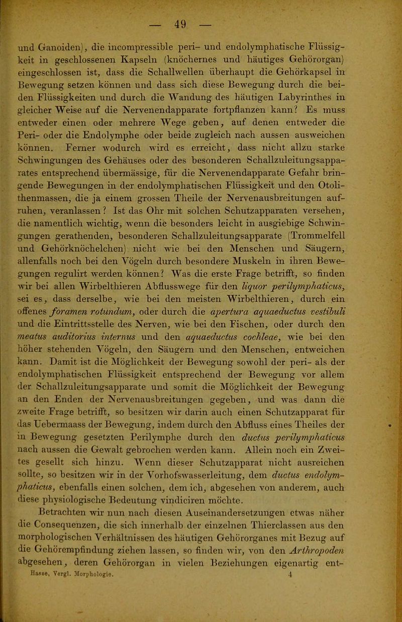 und Ganoiden), die incompressible pevi- und endolymphatische Flüssig- keit in geschlossenen Kapseln (knöchernes und häutiges Gehörorgan) eingeschlossen ist, dass die Schallwellen überhaupt die Gehörkapsel in Bewegung setzen können und dass sich diese Bewegung durch die bei- den Flüssigkeiten und durch die Wandung des häutigen Labyrinthes in gleicher Weise auf die Nervenendapparate fortpflanzen kann? Es muss entweder einen oder mehrere Wege geben, auf denen entweder die Peri- oder die Endolymphe oder beide zugleich nach aussen ausweichen können. Ferner wodurch wird es erreicht, dass nicht allzu starke Schwingungen des Gehäuses oder des besonderen Schallzuleitungsappa- rates entsprechend übermässige, für die Nervenendapparate Gefahr brin- gende Bewegungen in der endolymphatischen Flüssigkeit und den Otoli- thenmassen, die ja einem grossen Theile der Nervenausbreitungen auf- ruhen, veranlassen? Ist das Ohr mit solchen Schutzapparaten versehen, die namentlich wichtig, wenn die besonders leicht in ausgiebige Schwin- gungen gerathenden, besonderen Schallzuleitungsapparate (Trommelfell und Gehörknöchelchen) nicht wie bei den Menschen und Säugern, allenfalls noch bei den Vögeln durch besondere Muskeln in ihren Bewe- gungen regulirt werden können? Was die erste Frage betrifft, so finden wir bei allen Wirbelthieren Abflusswege für den liquor perilympliaticus, sei es, dass derselbe, wie bei den meisten Wirbelthieren, durch ein offenes foramen rotundum, oder durch die apertura aquaeductus vestibuli und die Eintrittsstelle des Nerven, wie bei den Fischen, oder durch den meatus auditorius internus und den aquaeductus cochleae, wie bei den höher stehenden Vögeln, den Säugern und den Menschen, entweichen kann. Damit ist die Möglichkeit der Bewegung sowohl der peri- als der endolymphatischen Flüssigkeit entsprechend der Bewegung vor allem der Schallzuleitungsapparate und somit die Möglichkeit der Bewegung an den Enden der Nervenausbreitungen gegeben, und was dann die zweite Frage betrifft, so besitzen wir darin auch einen Schutzapparat für das Uebermaass der Bewegung, indem durch den Abfluss eines Theiles der in Bewegung gesetzten Perilymphe durch den ductus perilympliaticus nach aussen die Gewalt gebrochen werden kann. Allein noch ein Zwei- tes gesellt sich hinzu. Wenn dieser Schutzapparat nicht ausreichen sollte, so besitzen wir in der Vorhofswasserleitung, dem ductus endolym- phaticus, ebenfalls einen solchen, dem ich, abgesehen von anderem, auch diese physiologische Bedeutung vindiciren möchte. Betrachten wir nun nach diesen Auseinandersetzungen etwas näher die Consequenzen, die sich innerhalb der einzelnen Thierclassen aus den morphologischen Verhältnissen des häutigen Gehörorganes mit Bezug auf die Gehörempfindung ziehen lassen, so finden wir, von den Arthropoden abgesehen, deren Gehörorgan in vielen Beziehungen eigenartig ent-