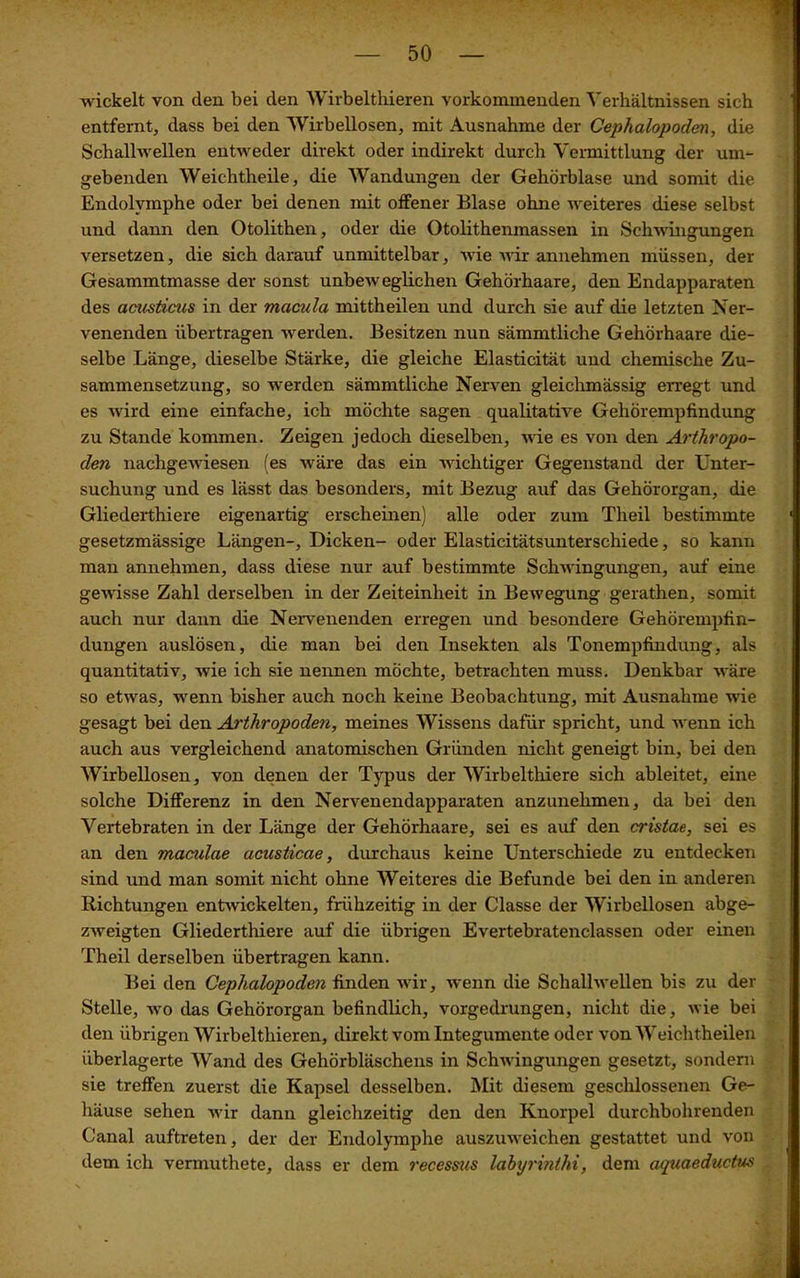 wickelt von den bei den Wirbelthieren vorkominenden Verhältnissen sich entfernt, dass bei den Wirbellosen, mit Ausnahme der Cephalopoden, die Schallwellen entweder direkt oder indirekt durch Vermittlung der um- gebenden Weichtheile, die Wandungen der Gehörblase und somit die Endolymphe oder bei denen mit offener Blase ohne weiteres diese selbst und dann den Otolithen, oder die Otolithenmassen in Schwingungen versetzen, die sich darauf unmittelbar, wie wir annehmen müssen, der Gesammtmasse der sonst unbeweglichen Gehörhaare, den Endapparaten des acusticus in der macula mittheilen und durch sie auf die letzten Ner- venenden übertragen werden. Besitzen nun sämmtliche Gehörhaare die- selbe Länge, dieselbe Stärke, die gleiche Elasticität und chemische Zu- sammensetzung, so werden sämmtliche Nerven gleichmässig erregt und es wird eine einfache, ich möchte sagen qualitative Gehörempfindung zu Stande kommen. Zeigen jedoch dieselben, wie es von den Arthropo- den nachgewiesen (es wäre das ein wichtiger Gegenstand der Unter- suchung und es lässt das besonders, mit Bezug auf das Gehörorgan, die Gliederthiere eigenartig erscheinen) alle oder zum Theil bestimmte gesetzmässige Längen-, Dicken- oder Elasticitätsunterschiede, so kann man annehmen, dass diese nur auf bestimmte Schwingungen, auf eine gewisse Zahl derselben in der Zeiteinheit in Bewegung gerathen, somit auch nur dann die Nervenenden erregen und besondere Gehörempfin- dungen auslösen, die man bei den Insekten als Tonempfindung, als quantitativ, wie ich sie nennen möchte, betrachten muss. Denkbar wäre so etwas, wenn bisher auch noch keine Beobachtung, mit Ausnahme wie gesagt bei den Arthropoden, meines Wissens dafür spricht, und wenn ich auch aus vergleichend anatomischen Gründen nicht geneigt bin, bei den Wirbellosen, von denen der Typus der Wirbelthiere sich ableitet, eine solche Differenz in den Nervenendapparaten anzunehmen, da bei den Vertebraten in der Länge der Gehörhaare, sei es auf den cristae, sei es an den maculae acusticcie, durchaus keine Unterschiede zu entdecken sind und man somit nicht ohne Weiteres die Befunde bei den in anderen Richtungen entwickelten, frühzeitig in der Classe der Wirbellosen abge- zweigten Gliederthiere auf die übrigen Evertebratenclassen oder einen Theil derselben übertragen kann. Bei den Cephalopoden finden wir, wenn die Schallwellen bis zu der Stelle, wo das Gehörorgan befindlich, vorgedrungen, nicht die, wie bei den übrigen Wirbelthieren, direkt vom Integumente oder von Weichtheilen überlagerte Wand des Gehörbläschens in Schwingungen gesetzt, sondern sie treffen zuerst die Kapsel desselben. Mit diesem geschlossenen Ge- häuse sehen wir dann gleichzeitig den den Knorpel durchbohrenden Canal auftreten, der der Endolymphe auszuweichen gestattet und von dem ich vermuthete, dass er dem recessus labyrinthi, dem aquaeductus