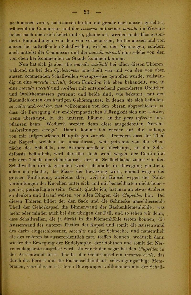 nach aussen vorne, nach aussen hinten und gerade nach aussen gerichtet, während die Commissur und der recessus mit seiner macula im Wesent- lichen nach oben sich kehrt und so, glaube ich, werden nicht blos geson- derte Empfindungen von den von vorne aussen, hinten aussen und von aussen her auftreffenden Schallwellen, wie bei den Neunaugen, sondern auch mittelst der Commissur und der macula ulricüli eine solche von den von oben her kommenden zu Stande kommen können. Nun hat sich ja aber die macula vestibuli bei allen diesen Thieren, während sie bei den Cyclostomen ungetheilt war und von den von oben aussen kommenden Schallwellen vorzugsweise getroffen wurde, vollstän- dig in eine macula utriculi, deren Funktion ich eben behandelt, und in eine tnacula sacculi und cochleae mit entsprechend gesonderten Otolithen und Otolithenmassen getrennt und beide sind, wie bekannt, mit den Räumlichkeiten des häutigen Gehörorganes, in denen sie sich befinden, sacculus und cochlea, fast vollkommen von den oberen abgeschieden, so dass die Bewegung der endolymphatischen Flüssigkeit sich nur schwer, wrenn überhaupt, in die unteren Räume, in die pars inferior fort- pflanzen kann. Wodurch werden denn diese ausgedehnten Nerven- ausbreitungen erregt? Damit komme ich wieder auf die anfangs von mir aufgeworfenen Hauptfragen zurück. Trotzdem dass der Theil der Kapsel, welcher sie umschliesst, weit getrennt von der Ober- fläche des Schädels, der Körperoberfiäche überhaupt, an der Schä- delbasis befindlich, wird derselbe doch wohl wegen der Continuität mit dem Theile der Gehörkapsel, der am Schädeldache zuerst von den Schallwellen direkt getroffen wird, ebenfalls in Bewegung gerathen, allein ich glaube, das Maass der Bewegung wird, einmal wegen der grossen Entfernung, zweitens aber, weil die Kapsel wegen der Naht- verbindungen der Knochen unter sich und mit benachbarten nicht homo- gen ist, geringfügiger sein. Somit, glaube ich, hat man an etwas Anderes zu denken und darauf weisen vor allen Dingen die Clupeiclen hin. Bei diesen Thieren bildet der den Sack und die Schnecke umschliessende Theil der Gehörkapsel die Binnenwand der Rachenkiemenhöhle, was mehr oder minder auch bei den übrigen der Fall, und so sehen wir denn, dass Schallwellen, die ja direkt in die Kiemenhöhle treten können, die Aussenwand des unteren Theiles der Kapsel und somit die Aussenwand des darin eingeschlossenen sacculus und der Schnecke, und namentlich die des ersteren ist ausserordentlich zart, treffen können, wodurch dann wieder die Bewegung der Endolymphe, der Otolithen und somit der Ner- venendapparate ausgelöst wird. Ja wir finden sogar bei den Clupeiden in der Aussenwand dieses Theiles der Gehörkapsel ein foramen ovale, das durch das Periost und die Rachenschleimhaut, schwingungsfähige Mem- branen, verschlossen ist, deren Bewegungen vollkommen mit der Schall-