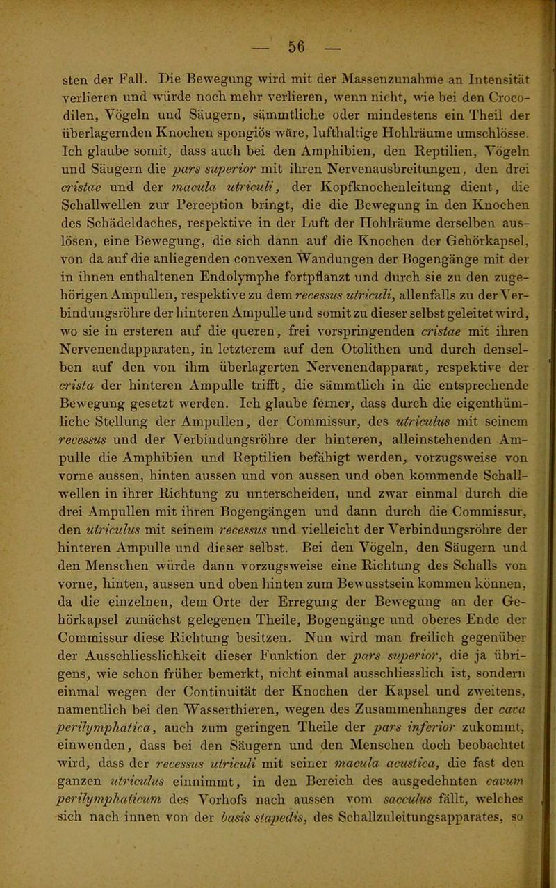 sten der Fall. Die Bewegung wird mit der Massenzunahme an Intensität verlieren und würde noch mehr verlieren, wenn nicht, wie bei den Croco- dilen, Vögeln und Säugern, sqmmtliche oder mindestens ein Theil der überlagernden Knochen spongiös wäre, lufthaltige Hohlräume umschlösse. Ich glaube somit, dass auch bei den Amphibien, den Reptilien, Vögeln und Säugern die pars superior mit ihren Nervenausbreitungen, den drei cristae und der macula utriculi, der Kopfknochenleitung dient, die Schallwellen zur Perception bringt, die die Bewegung in den Knochen des Schädeldaches, respektive in der Luft der Hohlräume derselben aus- lösen, eine Bewegung, die sich dann auf die Knochen der Gehörkapsel, von da auf die anliegenden convexen Wandungen der Bogengänge mit der in ihnen enthaltenen Endolymphe fortpflanzt und durch sie zu den zuge- hörigen Ampullen, respektive zu dem recessus utriculi, allenfalls zu der Ver- bindungsröhre der hinteren Ampulle und somit zu dieser selbst geleitet wird, wo sie in ersteren auf die queren, frei vorspringenden cristae mit ihren Nervenendapparaten, in letzterem auf den Otolithen und durch densel- ben auf den von ihm überlagerten Nervenendapparat, respektive der crista der hinteren Ampulle trifft, die sämmtlich in die entsprechende Bewegung gesetzt werden. Ich glaube ferner, dass durch die eigenthüm- liche Stellung der Ampullen, der G’ommissur, des utriculus mit seinem recessus und der Verbindungsröhre der hinteren, alleinstehenden Am- pulle die Amphibien und Reptilien befähigt werden, vorzugsweise von vorne aussen, hinten aussen und von aussen und oben kommende Schall- wellen in ihrer Richtung zu unterscheiden, und zwar einmal durch die drei Ampullen mit ihren Bogengängen und dann durch die Commissur, den utriculus mit seinem recessus und vielleicht der Verbindungsröhre der hinteren Ampulle und dieser selbst. Bei den Vögeln, den Säugern und den Menschen würde dann vorzugsweise eine Richtung des Schalls von vorne, hinten, aussen und oben hinten zum Bewusstsein kommen können, da die einzelnen, dem Orte der Erregung der Bewegung an der Ge- hörkapsel zunächst gelegenen Theile, Bogengänge und oberes Ende der Commissur diese Richtung besitzen. Nun wird man freilich gegenüber der Ausschliesslichkeit dieser Funktion der pars superior, die ja übri- gens, wie schon früher bemerkt, nicht einmal ausschliesslich ist, sondern einmal wegen der Continuität der Knochen der Kapsel und zweitens, namentlich bei den Wasserthieren, wegen des Zusammenhanges der cava perihjmpliatica, auch zum geringen Theile der pars inferior zukommt, einwenden, dass bei den Säugern und den Menschen doch beobachtet wird, dass der recessus utriculi mit seiner macula acustica, die fast den ganzen utriculus einnimmt, in den Bereich des ausgedehnten cavutn perihjmphaticum des Vorhofs nach aussen vom sacculus fällt, welches sich nach innen von der basis stajiedis, des Schallzuleitungsapparates, so