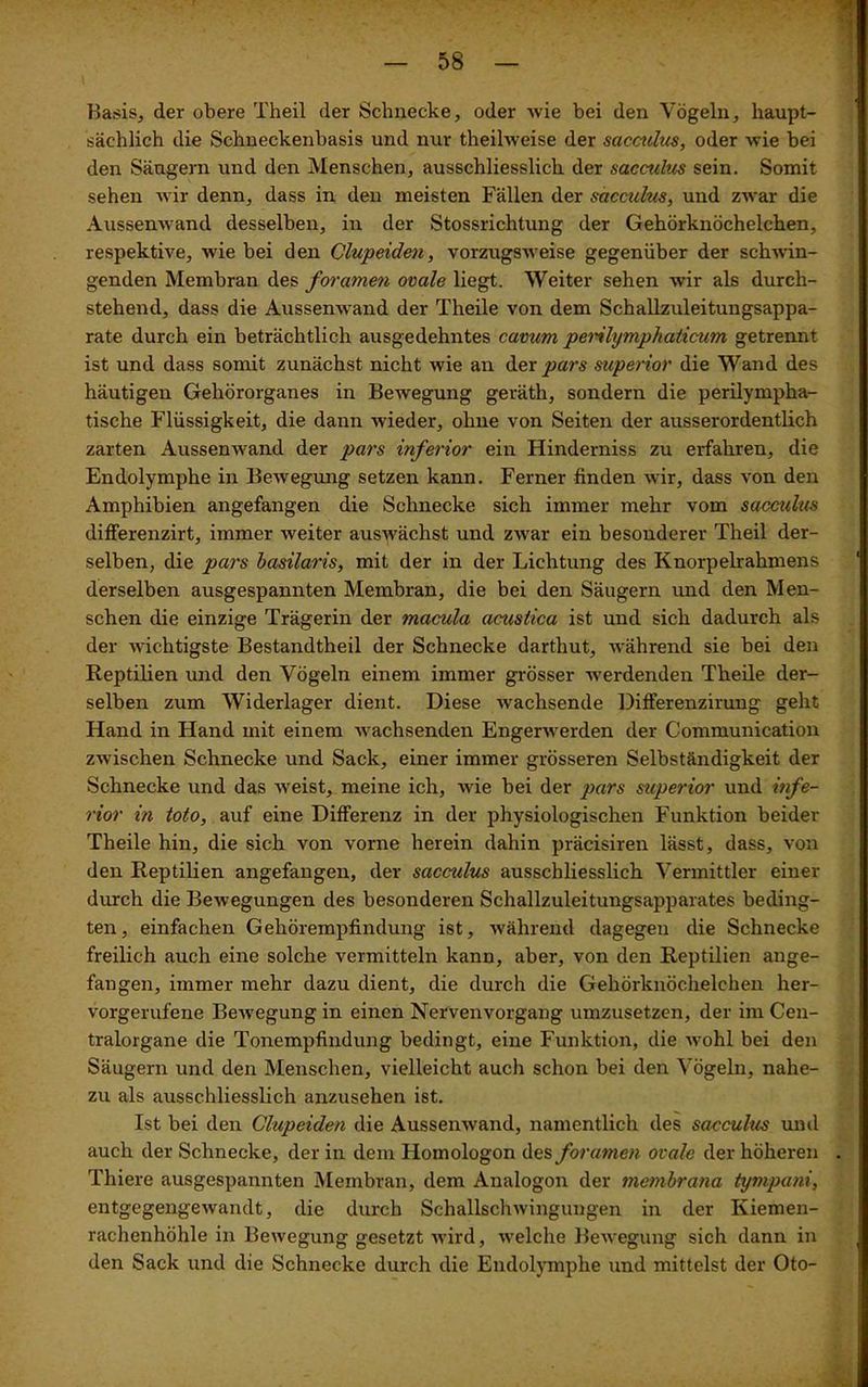 Basis, der obere Theil der Schnecke, oder wie bei den Vögeln, haupt- sächlich die Schneckenbasis und nur theilweise der sacculus, oder wie bei den Säugern und den Menschen, ausschliesslich der sacculus sein. Somit sehen wir denn, dass in den meisten Fällen der sacculus, und zwar die Aussenwand desselben, in der Stossrichtung der Gehörknöchelchen, respektive, wie bei den Clupeiden, vorzugsweise gegenüber der schwin- genden Membran des foramen ovale liegt. Weiter sehen wir als durch- stehend, dass die Aussenwand der Theile von dem Schallzuleitungsappa- rate durch ein beträchtlich ausgedehntes cavum pemlympliaticum getrennt ist und dass somit zunächst nicht wie an der pars superior die Wand des häutigen Gehörorganes in Bewegung geräth, sondern die perilympha- tische Flüssigkeit, die dann wieder, ohne von Seiten der ausserordentlich zarten Aussenwand der pars inferior ein Hinderniss zu erfahren, die Endolymphe in Bewegung setzen kann. Ferner finden wir, dass von den Amphibien angefangen die Schnecke sich immer mehr vom sacculus differenzirt, immer weiter auswächst und zwar ein besonderer Theil der- selben, die pars basilaris, mit der in der Lichtung des Knorpelrahmens derselben ausgespannten Membran, die bei den Säugern und den Men- schen die einzige Trägerin der macula acmtica ist und sich dadurch als der wichtigste Bestandtheil der Schnecke darthut, während sie bei den Reptilien und den Vögeln einem immer grösser werdenden Theile der- selben zum Widerlager dient. Diese wachsende Differenzirung geht Hand in Hand mit einem wachsenden Engerwerden der Communication zwischen Schnecke und Sack, einer immer grösseren Selbständigkeit der Schnecke und das weist, meine ich, wie bei der pars superior und infe- rior in toto, auf eine Differenz in der physiologischen Funktion beider Theile hin, die sich von vorne herein dahin präcisiren lässt, dass, von den Reptilien angefangen, der sacculus ausschliesslich Vermittler einer durch die Bewegungen des besonderen Schallzuleitungsapparates beding- ten, einfachen Gehörempfindung ist, während dagegen die Schnecke freilich auch eine solche vermitteln kann, aber, von den Reptilien ange- fangen, immer mehr dazu dient, die durch die Gehörknöchelchen her- vorgerufene Bewegung in einen Nervenvorgang umzusetzen, der im Cen- tralorgane die Tonempfindung bedingt, eine Funktion, die wohl bei den Säugern und den Menschen, vielleicht auch schon bei den Vögeln, nahe- zu als ausschliesslich anzusehen ist. Ist bei den Clupeiden die Aussenwand, namentlich des sacculus und auch der Schnecke, der in dem Homologon des foramen ovale der höheren Thiere ausgespannten Membran, dem Analogon der membrana tympani, entgegengewandt, die durch Schallschwingungen in der Kiemen- rachenhöhle in Bewegung gesetzt wird, welche Bewegung sich dann in den Sack und die Schnecke durch die Endolymphe und mittelst der Oto-