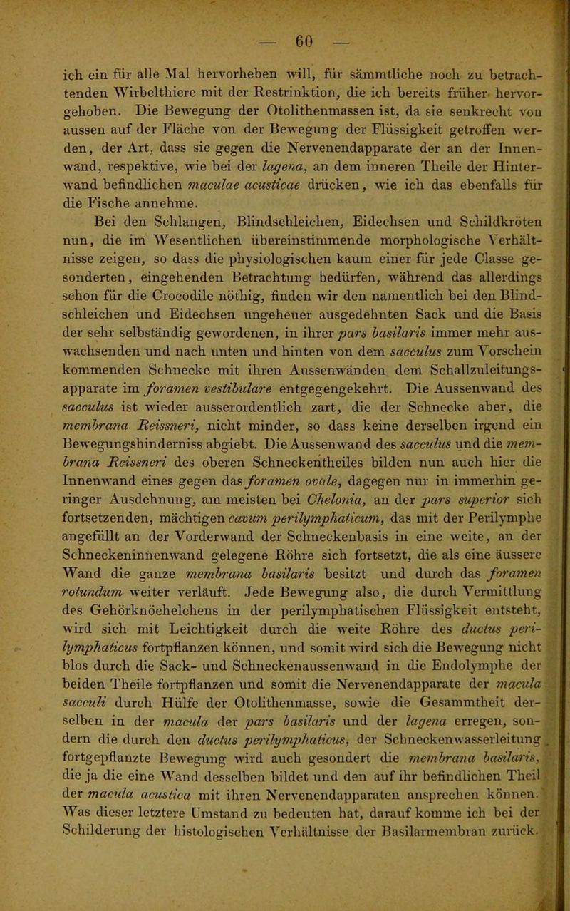 ich ein für alle Mal hervorheben will, für sämmtliche noch zu betrach- tenden Wirbelthiere mit der Restrinktion, die ich bereits früher hervor- gehoben. Die Bewegung der Otolithenmassen ist, da sie senkrecht von aussen auf der Fläche von der Bewegung der Flüssigkeit getroffen wer- den, der Art, dass sie gegen die Nervenendapparate der an der Innen- wand, respektive, wie bei der lagena, an dem inneren Theile der Hinter- wand befindlichen maculae acusticae drücken, wie ich das ebenfalls für die Fische annehme. Bei den Schlangen, Blindschleichen, Eidechsen und Schildkröten nun, die im Wesentlichen übereinstimmende morphologische Verhält- nisse zeigen, so dass die physiologischen kaum einer für jede Classe ge- sonderten, eingelienden Betrachtung bedürfen, während das allerdings schon für die Crocodile nötliig, finden wir den namentlich bei den Blind- schleichen und Eidechsen ungeheuer ausgedehnten Sack und die Basis der sehr selbständig gewordenen, in ihrer pars basilaris immer mehr aus- wachsenden und nach unten und hinten von dem sacculus zum Vorschein kommenden Schnecke mit ihren Aussenwänden dem Schallzuleitungs- apparate im foramen vestibuläre entgegengekehrt. Die Aussenwand des sacculus ist wieder ausserordentlich zart, die der Schnecke aber, die membrana Reissneri, nicht minder, so dass keine derselben irgend ein Bewegungshinderniss abgiebt. Die Aussenwand des sacculus und die mem- brana Reissneri des oberen Schneckentheiles bilden nun auch hier die Innenwand eines gegen das foramen ovale, dagegen nur in immerhin ge- ringer Ausdehnung, am meisten bei Chelonia, an der pars superior sich fortsetzenden, mächtigen eavum perilympliaticum, das mit der Perilymphe angefüllt an der Vorderwand der Schneckenbasis in eine weite, an der Schneckeninnenwand gelegene Röhre sich fortsetzt, die als eine äussere Wand die ganze membrana basilaris besitzt und durch das foramen rotundum weiter verläuft. Jede Bewegung also, die durch Vermittlung des Gehörknöchelchens in der perilymphatischen Flüssigkeit entsteht, wird sich mit Leichtigkeit durch die weite Röhre des dtictus peri- lymphaticus fortpflanzen können, und somit wird sich die Bewegung nicht blos durch die Sack- und Schneckenaussenwand in die Endolymphe der beiden Theile fortpflanzen und somit die Nervenendapparate der maeula sacculi durch Hülfe der Otolithenmasse, sowie die Gesammtheit der- selben in der macida der pars basilaris und der lagena erregen, son- dern die durch den ductus j)erilymphaticus, der Schneckenwasserleitung . fortgepflanzte Bewegung wird auch gesondert die membrana basilaris, die ja die eine Wand desselben bildet und den auf ihr befindlichen Theil der maeula acustica mit ihren Nervenendapparaten ansprechen können.' Was dieser letztere Umstand zu bedeuten hat, darauf komme ich bei der Schilderung der histologischen Verhältnisse der Basilarmembran zurück.