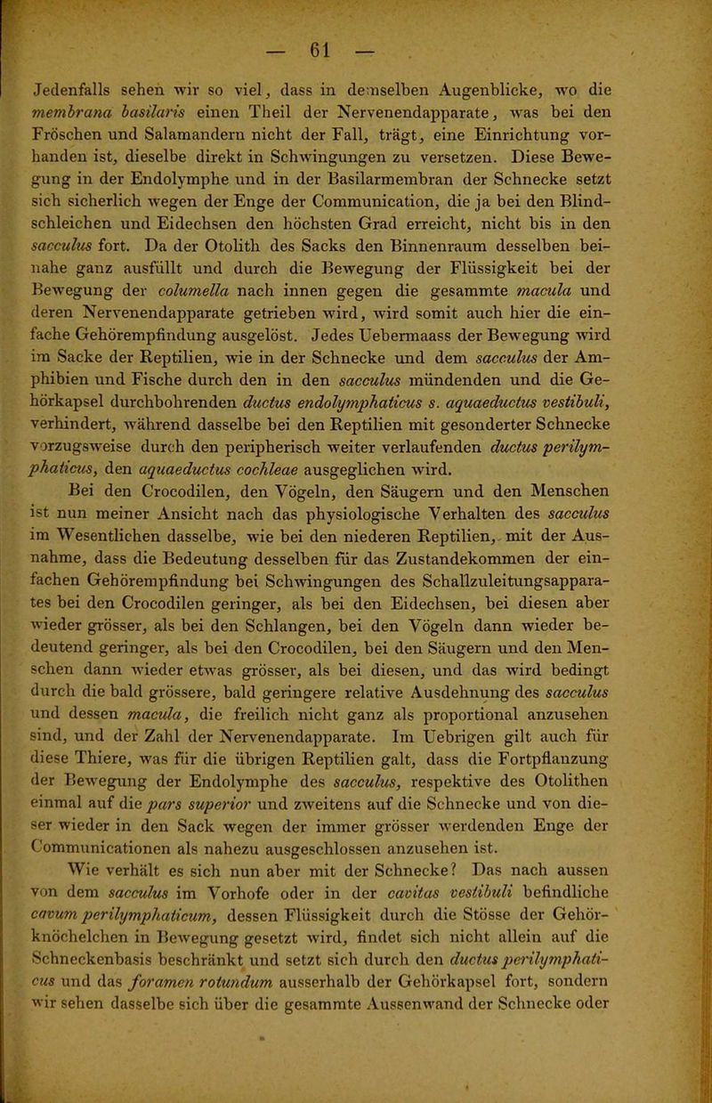 f ' -• • — 61 — Jedenfalls sehen wir so viel, dass in demselben Augenblicke, wo die membrana basüaris einen Theil der Nervenendapparate, was bei den Fröschen und Salamandern nicht der Fall, trägt, eine Einrichtung vor- handen ist, dieselbe direkt in Schwingungen zu versetzen. Diese Bewe- gung in der Endolymphe und in der Basilarmembran der Schnecke setzt sich sicherlich wegen der Enge der Communication, die ja bei den Blind- schleichen und Eidechsen den höchsten Grad erreicht, nicht bis in den sacculus fort. Da der Otolith des Sacks den Binnenraum desselben bei- nahe ganz ausfüllt und durch die Bewegung der Flüssigkeit bei der Bewegung der columella nach innen gegen die gesammte macula und deren Nervenendapparate getrieben wird, wird somit auch hier die ein- fache Gehörempfindung ausgelöst. Jedes Uebermaass der Bewegung wird im Sacke der Reptilien, wie in der Schnecke und dem sacculus der Am- phibien und Fische durch den in den sacculus mündenden und die Ge- hörkapsel durchbohrenden ductus endolymphaticus s. aquaeductus vestibuli, verhindert, während dasselbe bei den Reptilien mit gesonderter Schnecke vorzugsweise durch den peripherisch weiter verlaufenden ductus perilym- phaticus, den aquaeductus cochleae ausgeglichen wird. Bei den Crocodilen, den Vögeln, den Säugern und den Menschen ist nun meiner Ansicht nach das physiologische Verhalten des sacculus im Wesentlichen dasselbe, wie bei den niederen Reptilien, mit der Aus- nahme, dass die Bedeutung desselben für das Zustandekommen der ein- fachen Gehörempfindung bei Schwingungen des Schallzuleitungsappara- tes bei den Crocodilen geringer, als bei den Eidechsen, bei diesen aber wieder grösser, als bei den Schlangen, bei den Vögeln dann wieder be- deutend geringer, als bei den Crocodilen, bei den Säugern und den Men- schen dann wieder etwas grösser, als bei diesen, und das wird bedingt durch die bald grössere, bald geringere relative Ausdehnung des sacculus und dessen macida, die freilich nicht ganz als proportional anzusehen sind, und der Zahl der Nervenendapparate. Im Uebrigen gilt auch für diese Thiere, was für die übrigen Reptilien galt, dass die Fortpflanzung der Bewegung der Endolymphe des sacculus, respektive des Otolithen einmal auf die pars superior und zweitens auf die Schnecke und von die- ser wieder in den Sack wegen der immer grösser werdenden Enge der Communicationen als nahezu ausgeschlossen anzusehen ist. Wie verhält es sich nun aber mit der Schnecke? Das nach aussen von dem sacculus im Vorhofe oder in der cavitas vestibuli befindliche cavum perilymphaticum, dessen Flüssigkeit durch die Stösse der Gehör- knöchelchen in Bewegung gesetzt wird, findet sich nicht allein auf die Schneckenbasis beschränkt und setzt sich durch den ductus perilymphati- cus und das foramen rotundum ausserhalb der Gehörkapsel fort, sondern wir sehen dasselbe sich über die gesammte Aussen wand der Schnecke oder