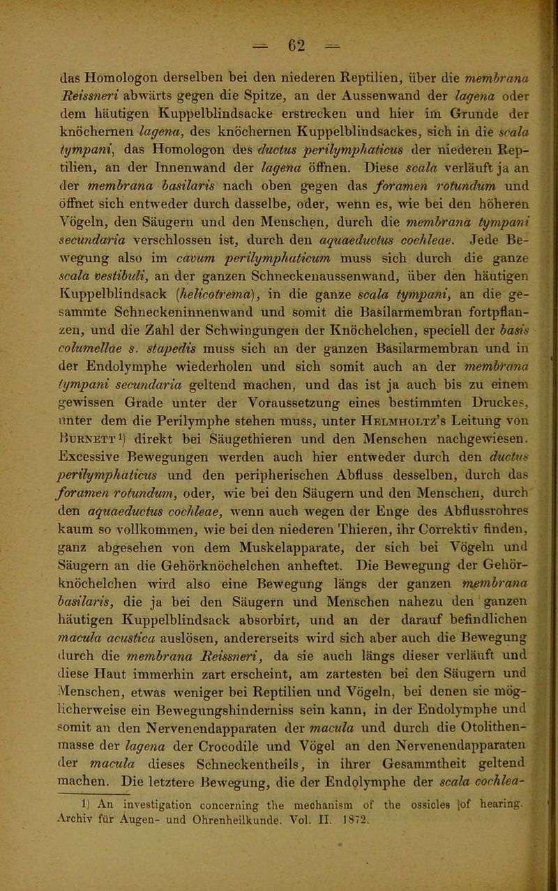 das Homologon derselben bei den niederen Reptilien, über die membrana Reissneri abwärts gegen die Spitze, an der Aussenwand der lagena oder dem häutigen Kuppelblindsacke erstrecken und hier im Grunde der knöchernen lagena, des knöchernen Kuppelblindsackes, sich in die scala tympani, das Homologon des ductus perilymphalicus der niederen Rep- tilien, an der Innenwand der lagena öffnen. Diese scala verläuft ja an der membrana basilaris nach oben gegen das foramen rotundum und öffnet sich entweder durch dasselbe, oder, wenn es, wie bei den höheren Vögeln, den Säugern und den Menschen, durch die membrana tympani secundaria verschlossen ist, durch den aquaeduclus cochleae. Jede Be- wegung also im cavum perilymphaticum muss sich durch die ganze scala vestibidi, an der ganzen Schneckenaussenwand, über den häutigen Kuppelblindsack [helicotrema), in die ganze scala tympani, an die ge- sammte Schneckeninnenwand und somit die Basilarmembran fortpflan- zen, und die Zahl der Schwingungen der Knöchelchen, speciell der basis columellae s. stapedis muss sich an der ganzen Basilarmembran und in der Endolymphe wiederholen und sich somit auch an der membrana tympani secundaria geltend machen, und das ist ja auch bis zu einem gewissen Grade unter der Voraussetzung eines bestimmten Druckes, unter dem die Perilymphe stehen muss, unter Helmhoetz’s Leitung von Burnett1) direkt bei Säugethieren und den Menschen nachgewiesen. Excessive Bewegungen werden auch hier entweder durch den ductus qoerilymphaticus und den peripherischen Abfluss desselben, durch das foramen rotundum, oder, wie bei den Säugern und den Menschen, durch den aquaeduclus cochleae, wenn auch wegen der Enge des Abflussrohres kaum so vollkommen, wie bei den niederen Thieren, ihr Correktiv finden, ganz abgesehen von dem Muskelapparate, der sich bei Vögeln und Säugern an die Gehörknöchelchen anheftet. Die Bewegung der Gehör- knöchelchen wird also eine Bewegung längs der ganzen membrana basilaris, die ja bei den Säugern und Menschen nahezu den ganzen häutigen Kuppelblindsack absorbirt, und an der darauf befindlichen macula acustica auslösen, andererseits wird sich aber auch die Bewegung durch die membrana Reissneri, da sie auch längs dieser verläuft und diese Haut immerhin zart erscheint, am zartesten bei den Säugern und Menschen, etwas weniger bei Reptilien und Vögeln, bei denen sie mög- licherweise ein Bewegungshinderniss sein kann, in der Endolymphe und somit an den Nervenendapparaten der macula und durch die Otolithen- masse der lagena der Crocodile und Vögel an den Nervenendapparaten der macula dieses Schneckentheils, in ihrer Gesammtheit geltend machen. Die letztere Bewegung, die der Endolymphe der scala cochlea- 1) An investigation concerning the mechanism of the ossicles |of hearing.