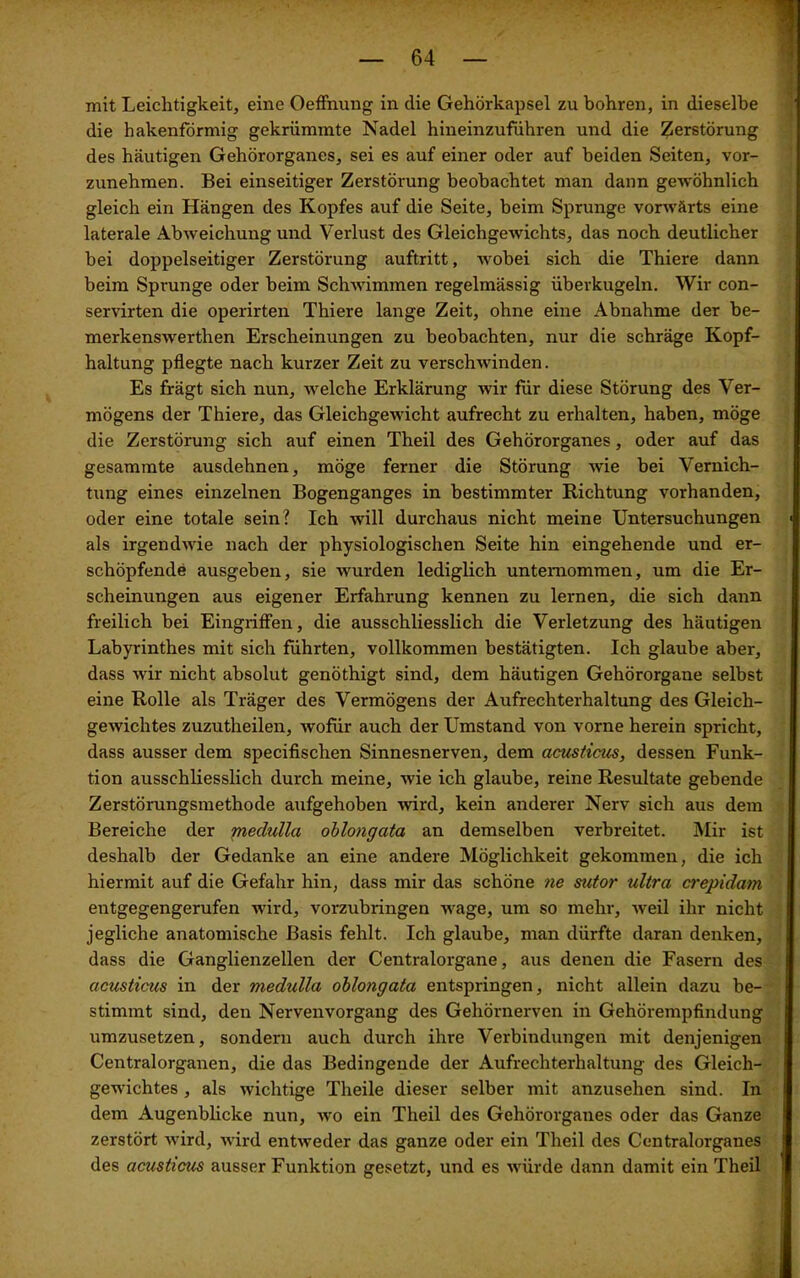 mit Leichtigkeit, eine Oeffnung in die Gehörkapsel zu bohren, in dieselbe die hakenförmig gekrümmte Nadel hineinzuführen und die Zerstörung des häutigen Gehörorganes, sei es auf einer oder auf beiden Seiten, vor- zunehmen. Bei einseitiger Zerstörung beobachtet man dann gewöhnlich gleich ein Hängen des Kopfes auf die Seite, beim Sprunge vorwärts eine laterale Abweichung und Verlust des Gleichgewichts, das noch deutlicher bei doppelseitiger Zerstörung auftritt, wobei sich die Thiere dann beim Sprunge oder beim Schwimmen regelmässig überkugeln. Wir con- servirten die operirten Thiere lange Zeit, ohne eine Abnahme der be- merkenswerthen Erscheinungen zu beobachten, nur die schräge Kopf- haltung pflegte nach kurzer Zeit zu verschwinden. Es frägt sich nun, welche Erklärung wir für diese Störung des Ver- mögens der Thiere, das Gleichgewicht aufrecht zu erhalten, haben, möge die Zerstörung sich auf einen Theil des Gehörorganes, oder auf das gesammte ausdehnen, möge ferner die Störung wie bei Vernich- tung eines einzelnen Bogenganges in bestimmter Richtung vorhanden, oder eine totale sein? Ich will durchaus nicht meine Untersuchungen als irgendwie nach der physiologischen Seite hin eingehende und er- schöpfende ausgeben, sie wurden lediglich unternommen, um die Er- scheinungen aus eigener Erfahrung kennen zu lernen, die sich dann freilich bei Eingriffen, die ausschliesslich die Verletzung des häutigen Labyrinthes mit sich führten, vollkommen bestätigten. Ich glaube aber, dass wir nicht absolut genöthigt sind, dem häutigen Gehörorgane selbst eine Rolle als Träger des Vermögens der Aufrechterhaltung des Gleich- gewichtes zuzutheilen, wofür auch der Umstand von vorne herein spricht, dass ausser dem specifischen Sinnesnerven, dem acusticus, dessen Funk- tion ausschliesslich durch meine, wie ich glaube, reine Resultate gebende Zerstörungsmethode aufgehoben wird, kein anderer Nerv sich aus dem Bereiche der medulla oblongata an demselben verbreitet. Mir ist deshalb der Gedanke an eine andere Möglichkeit gekommen, die ich hiermit auf die Gefahr hin, dass mir das schöne ne sntor ultra crepidam entgegengerufen wird, vorzubringen wage, um so mehr, weil ihr nicht jegliche anatomische Basis fehlt. Ich glaube, man dürfte daran denken, dass die Ganglienzellen der Centralorgane, aus denen die Fasern des acusticus in der medulla oblongata entspringen, nicht allein dazu be- stimmt sind, den Nervenvorgang des Gehörnerven in Gehörempfindung umzusetzen, sondern auch durch ihre Verbindungen mit denjenigen Centralorganen, die das Bedingende der Aufrechterhaltung des Gleich- gewichtes , als wichtige Theile dieser selber mit anzusehen sind. In dem Augenblicke nun, wo ein Theil des Gehörorganes oder das Ganze zerstört wird, wird entweder das ganze oder ein Theil des Centralorganes des acusticus ausser Funktion gesetzt, und es würde dann damit ein Theil