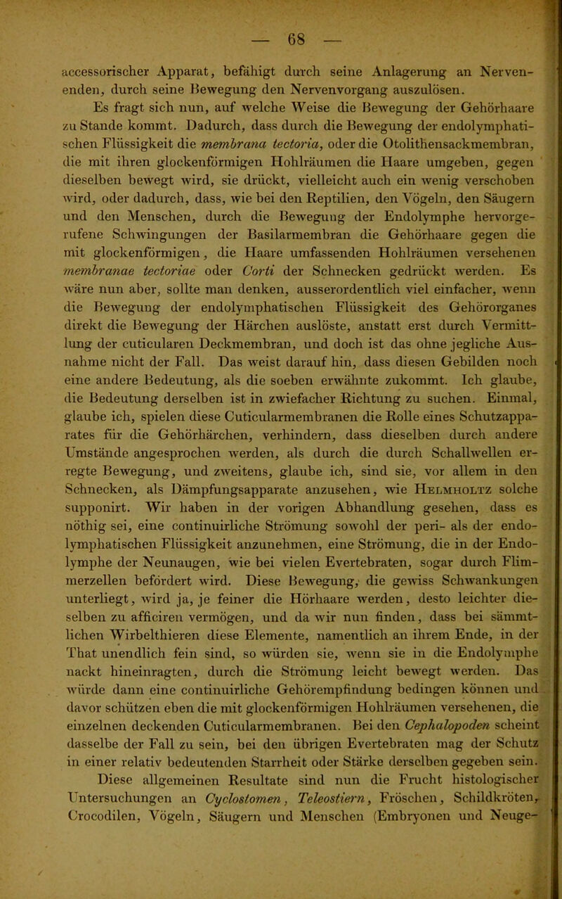 accessorischer Apparat, befähigt durch seine Anlagerung an Nerven- enden, durch seine Bewegung den Nervenvorgang auszulösen. Es fragt sich nun, auf welche Weise die Bewegung der Gehörhaare zu Stande kommt. Dadurch, dass durch die Bewegung der endolymphati- schen Flüssigkeit die membrcina iectoria, oder die Otolithensackmembran, die mit ihren glockenförmigen Hohlräumen die Haare umgeben, gegen dieselben bewegt wird, sie drückt, vielleicht auch ein wenig verschoben wird, oder dadurch, dass, wie bei den Reptilien, den Vögeln, den Säugern und den Menschen, durch die Bewegung der Endolymphe hervorge- rufene Schwingungen der Basilarmembran die Gehörhaare gegen die mit glockenförmigen, die Haare umfassenden Hohlräumen versehenen membranae tectoriae oder Corti der Schnecken gedrückt werden. Es wäre nun aber, sollte man denken, ausserordentlich viel einfacher, wenn die Bewegung der endolymphatischen Flüssigkeit des Gehörorganes direkt die Bewegung der Härchen auslöste, anstatt erst durch Vermitt- lung der cuticularen Deckmembran, und doch ist das ohne jegliche Aus- nahme nicht der Fall. Das -weist darauf hin, dass diesen Gebilden noch eine andere Bedeutung, als die soeben erwähnte zukommt. Ich glaube, die Bedeutung derselben ist in zwiefacher Richtung zu suchen. Einmal, glaube ich, spielen diese Cuticularmembranen die Rolle eines Schutzappa- rates für die Gehörhärchen, verhindern, dass dieselben durch andere Umstände angesprochen werden, als durch die durch Schallwellen er- regte Bewegung, und zweitens, glaube ich, sind sie, vor allem in den Schnecken, als Dämpfungsapparate anzusehen, wie Helmholtz solche supponirt. Wir haben in der vorigen Abhandlung gesehen, dass es nöthig sei, eine continuirliche Strömung sowohl der peri- als der endo- lymphatischen Flüssigkeit anzunehmen, eine Strömung, die in der Endo- lymphe der Neunaugen, wie bei vielen Evertebraten, sogar durch Flim- merzellen befördert wird. Diese Bewegung, die gewiss Schwankungen unterliegt, wird ja, je feiner die Hörliaare werden, desto leichter die- selben zu afficiren vermögen, und da wir nun finden, dass bei sämmt- lichen Wirbelthieren diese Elemente, namentlich an ihrem Ende, in der That unendlich fein sind, so würden sie, wenn sie in die Endolymphe nackt hineinragten, durch die Strömung leicht bewegt werden. Das würde dann eine continuirliche Gehörempfindung bedingen können und davor schützen eben die mit glockenförmigen Hohlräumen versehenen, die einzelnen deckenden Cuticularmembranen. Bei den Cephalopoden scheint dasselbe der Fall zu sein, bei den übrigen Evertebraten mag der Schutz in einer relativ bedeutenden Starrheit oder Stärke derselben gegeben sein. Diese allgemeinen Resultate sind nun die Frucht histologischer Untersuchungen an Cyclosiomen, Teleostiern, Fröschen, Schildkröten, Crocodilen, Vögeln, Säugern und Menschen (Embryonen und Neuge-