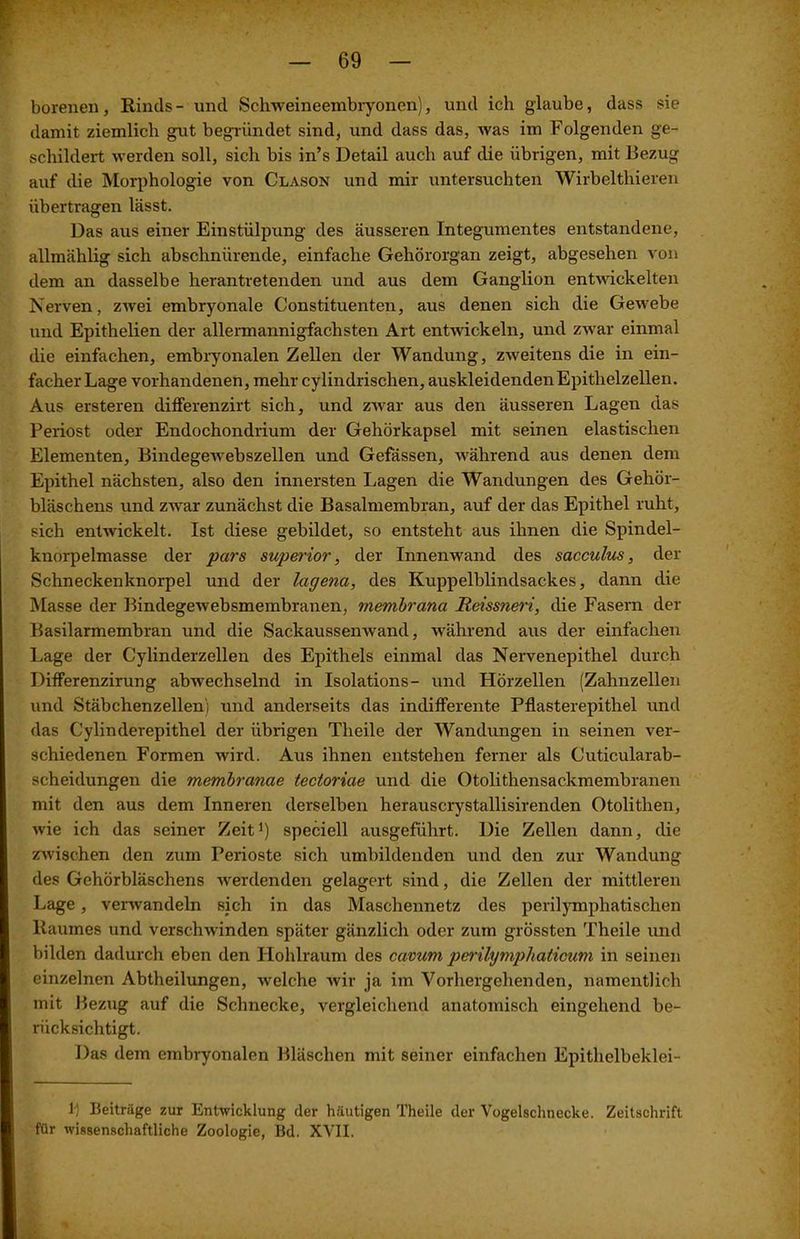 borenen, Rinds - und Schweineembryonen), und ich glaube, dass sie damit ziemlich gut begründet sind, und dass das, was im Folgenden ge- schildert werden soll, sich bis in’s Detail auch auf die übrigen, mit Bezug auf die Morphologie von Clason und mir untersuchten Wirbeltliieren übertragen lässt. Das aus einer Einstülpung des äusseren Integumentes entstandene, allmählig sich abschnürende, einfache Gehörorgan zeigt, abgesehen von dem an dasselbe herantretenden und aus dem Ganglion entwickelten Nerven, zwei embryonale Constituenten, aus denen sich die Gewebe und Epithelien der allermannigfachsten Art entwickeln, und zwar einmal die einfachen, embryonalen Zellen der Wandung, zweitens die in ein- facher Lage vorhandenen, mehr cylindrischen, auskleidenden Epithelzellen. Aus ersteren differenzirt sich, und zwar aus den äusseren Lagen das Periost oder Endochondrium der Gehörkapsel mit seinen elastischen Elementen, Bindegewebszellen und Gefässen, während aus denen dem Epithel nächsten, also den innersten Lagen die Wandungen des Gehör- bläschens und zwar zunächst die Basalmembran, auf der das Epithel ruht, sich entwickelt. Ist diese gebildet, so entsteht aus ihnen die Spindel- knorpelmasse der pars superior, der Innenwand des sacculus, der Schneckenknorpel und der lagena, des Kuppelblindsackes, dann die Masse der Bindegewebsmembranen, membrana Reissneri, die Fasern der Basilarmembran und die Sackaussenwand, während aus der einfachen Lage der Cylinderzellen des Epithels einmal das Nervenepithel durch Differenzirung abwechselnd in Isolations- und Hörzellen (Zahnzellen und Stäbchenzellen) und anderseits das indifferente Pflasterepithel und das Cylinderepithel der übrigen Theile der Wandungen in seinen ver- schiedenen Formen wird. Aus ihnen entstehen ferner als Cuticularab- scheidungen die membranae tectoriae und die Otolithensaekmembranen mit den aus dem Inneren derselben herauscrystallisirenden Otolitlien, wie ich das seiner Zeit1) speciell ausgeführt. Die Zellen dann, die zwischen den zum Perioste sich umbildenden und den zur Wandung des Gehörbläschens -werdenden gelagert sind, die Zellen der mittleren Lage, verwandeln sich in das Maschennetz des perilymphatischen Raumes und verschwinden später gänzlich oder zum grössten Theile und bilden dadurch eben den Hohlraum des cavum perilymphaticum in seinen einzelnen Abtheilungen, welche wir ja im Vorhergehenden, namentlich mit Bezug auf die Schnecke, vergleichend anatomisch eingehend be- rücksichtigt. Das dem embryonalen Bläschen mit seiner einfachen Epithelbeklei- 1-) Beiträge zur Entwicklung der häutigen Theile der Vogelschnecke. Zeitschrift für wissenschaftliche Zoologie, Bd. XVII.