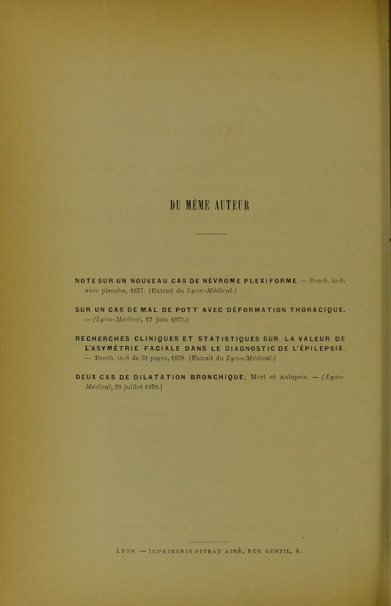 DU MÊME AUTEUR NOTE SU R UN NOUVEAU CAS DE NÉVROIYIE PLEXIFORME.— Broch. in-S. avec planche, 1877. (Extrait du Lyon-Médical.) SUR UN CAS DE MAL DE POTT AVEC DÉFORMATION THORACIQUE. — (Lyon-Médical, 17 juin 1877.) RECHERCHES CLINIQUES ET STATISTIQUES SUR LA VALEUR DE L'ASYMÉTRIE FACIALE DANS LE DIAGNOSTIC DE L'ÉPILEPSIE. — Broch. in-8 de 31 papes, 1878. (Extrait du Lyon-Médical.) DEUX CAS DE DILATATION BRONCHIQUE; Mort et Autopsi,;. — (Lyon- Médical, 28 juillet 1S7S.) LYON — IMPRIMKRIK PITRAT AINB, RUK OIÎNTIL, 4.