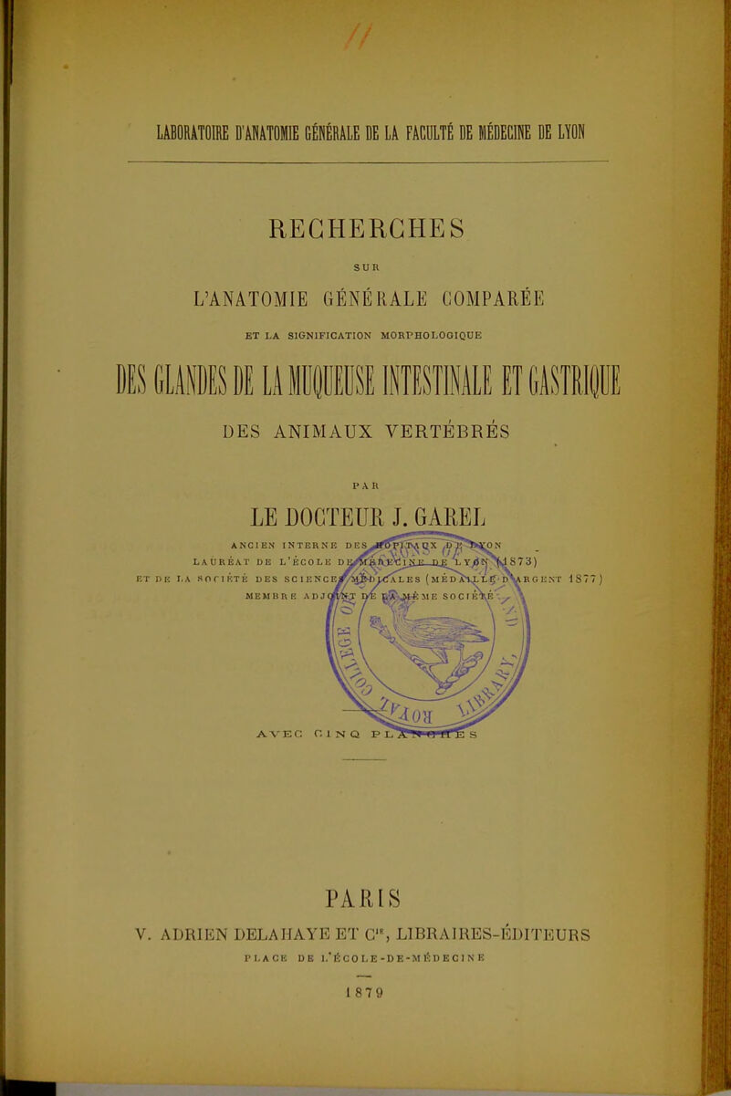 LABORATOIRE D'ANATOMIE GÉNÉRALE DE LA FACULTÉ DE MÉDECINE DE LYON RECHERCHES SUR L'ANATOMIE GÉNÉRALE COMPARÉE ET LA SIGNIFICATION MORPHOLOGIQUE DES GLANDES DE LA MUQUEUSE INTESTINALE ET GASTRIQUE DES ANIMAUX VERTÉBRÉS PAR LE DOCTEUR J. GAREL PARIS V. ADRIEN DELAHAYE ET C, LIBRAIRES-ÉDITEURS PLACE DE l.ÉCOLE-DE -MEDECINE 187 9