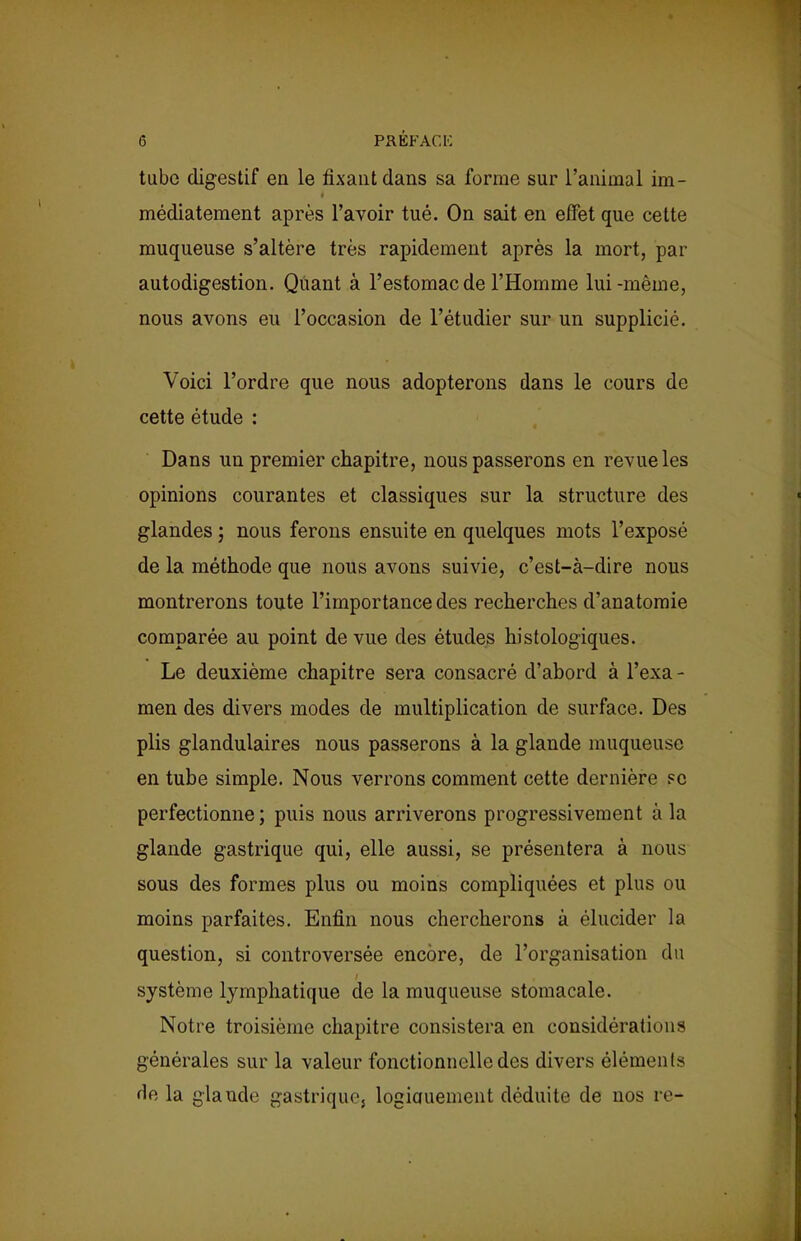 tube digestif en le fixant dans sa forme sur l'animal im- médiatement après l'avoir tué. On sait en effet que cette muqueuse s'altère très rapidement après la mort, par autodigestion. Quant à l'estomac de l'Homme lui-même, nous avons en l'occasion de l'étudier sur un supplicié. Voici l'ordre que nous adopterons dans le cours de cette étude : Dans un premier chapitre, nous passerons en revue les opinions courantes et classiques sur la structure des glandes ; nous ferons ensuite en quelques mots l'exposé de la méthode que nous avons suivie, c'est-à-dire nous montrerons toute l'importance des recherches d'anatomie comparée au point de vue des études histologiques. Le deuxième chapitre sera consacré d'abord à l'exa - men des divers modes de multiplication de surface. Des plis glandulaires nous passerons à la glande muqueuse en tube simple. Nous verrons comment cette dernière ?c perfectionne ; puis nous arriverons progressivement à la glande gastrique qui, elle aussi, se présentera à nous sous des formes plus ou moins compliquées et plus ou moins parfaites. Enfin nous chercherons à élucider la question, si controversée encore, de l'organisation du système lymphatique de la muqueuse stomacale. Notre troisième chapitre consistera en considérations générales sur la valeur fonctionnelle des divers éléments de la glande gastrique-; logicmement déduite de nos re-