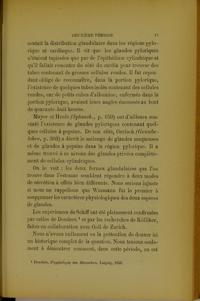 sentait la distribution glandulaire dans les régions pylo- rique et cardiaque. Il vit que les glandes pyloriques n'étaient tapissées que par de l'épithélium cylindrique et qu'il fallait remonter du côté du cardia pour trouver des tubes contenant de grosses cellules rondes. Il fut cepen- dant obligé de reconnaître, dans la portion pylorique, l'existence de quelques tubes isolés contenant des cellules rondes, car de petits cubes d'albumine, enfermés dans la portion pylorique, avaient leurs angles émoussés au bout de quarante-huit heures. Mayer et Henle (Splanch., p. 159) ont d'ailleurs con- staté l'existence de glandes pyloriques contenant quel- ques cellules à pepsine. De son côté, Gerlach (Geioebe- ïehre, p. 303) a décrit le mélange de glandes muqueuses et de glandes à pepsine dans la région pylorique. Il a même trouvé à ce niveau des glandes privées complète- ment de cellules cylindriques. On le voit : les deux formes glandulaires que l'on trouve dans l'estomac semblent répondre à deux modes de sécrétion à effets bien différents. Nous serions injuste si nous ne rappelions que Wasmann fut le premier à soupçonner les caractères physiologiques des deux espèces de glandes. Les expériences de Schiff ont été pleinement confirmées par celles de Donders 1 et par les recherches de Kôlliker, faites en collaboration avec Goll de Zurich. Nous n'avons nullement eu la prétention de donner ici un historique complet de la question. Nous tenions seule- ment à démontrer comment, dans cette période, on est 1 Donders, Physiologie des Menschen. Leipzig, 1856.